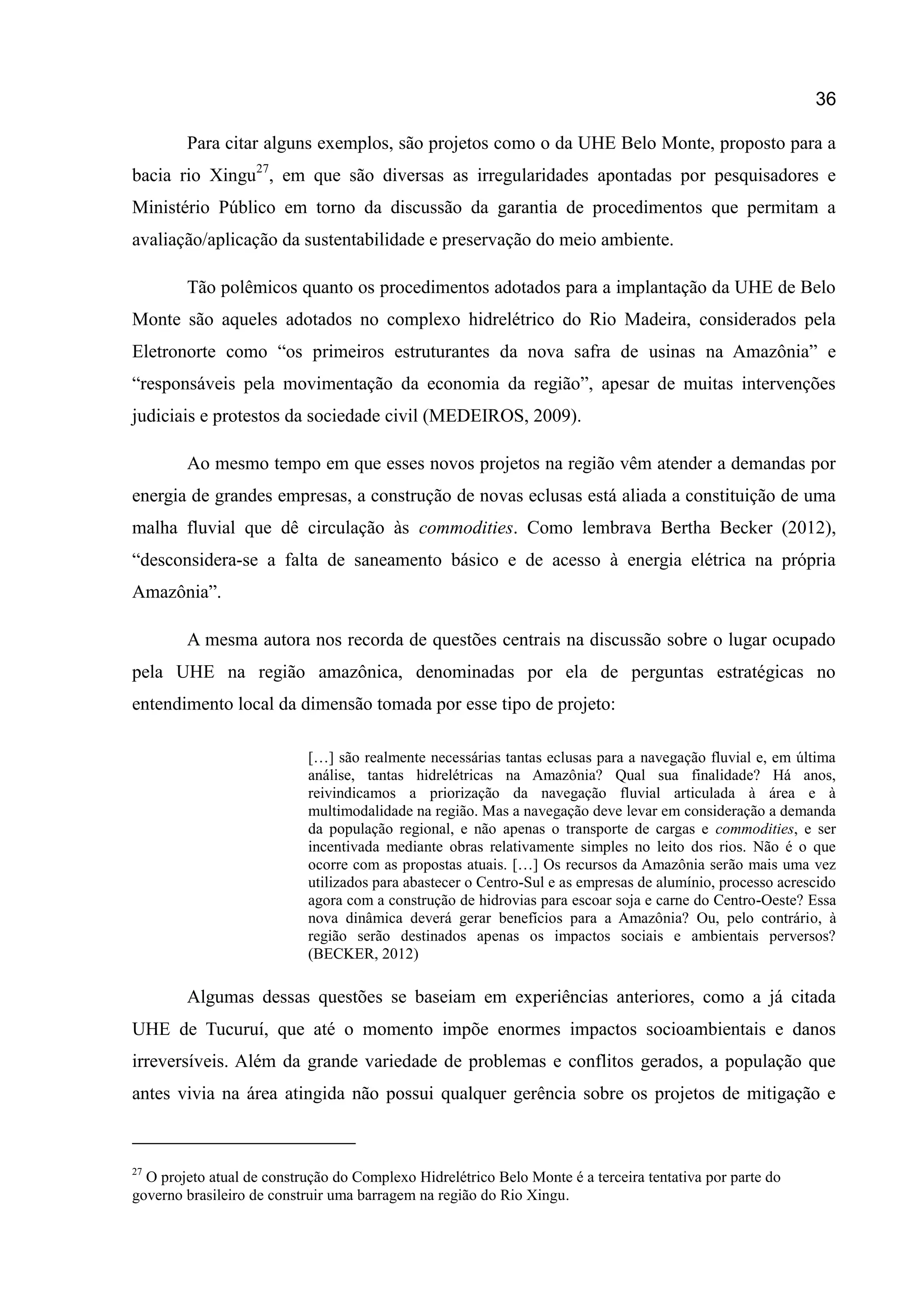 36
Para citar alguns exemplos, são projetos como o da UHE Belo Monte, proposto para a
bacia rio Xingu27
, em que são diversas as irregularidades apontadas por pesquisadores e
Ministério Público em torno da discussão da garantia de procedimentos que permitam a
avaliação/aplicação da sustentabilidade e preservação do meio ambiente.
Tão polêmicos quanto os procedimentos adotados para a implantação da UHE de Belo
Monte são aqueles adotados no complexo hidrelétrico do Rio Madeira, considerados pela
Eletronorte como “os primeiros estruturantes da nova safra de usinas na Amazônia” e
“responsáveis pela movimentação da economia da região”, apesar de muitas intervenções
judiciais e protestos da sociedade civil (MEDEIROS, 2009).
Ao mesmo tempo em que esses novos projetos na região vêm atender a demandas por
energia de grandes empresas, a construção de novas eclusas está aliada a constituição de uma
malha fluvial que dê circulação às commodities. Como lembrava Bertha Becker (2012),
“desconsidera-se a falta de saneamento básico e de acesso à energia elétrica na própria
Amazônia”.
A mesma autora nos recorda de questões centrais na discussão sobre o lugar ocupado
pela UHE na região amazônica, denominadas por ela de perguntas estratégicas no
entendimento local da dimensão tomada por esse tipo de projeto:
[…] são realmente necessárias tantas eclusas para a navegação fluvial e, em última
análise, tantas hidrelétricas na Amazônia? Qual sua finalidade? Há anos,
reivindicamos a priorização da navegação fluvial articulada à área e à
multimodalidade na região. Mas a navegação deve levar em consideração a demanda
da população regional, e não apenas o transporte de cargas e commodities, e ser
incentivada mediante obras relativamente simples no leito dos rios. Não é o que
ocorre com as propostas atuais. […] Os recursos da Amazônia serão mais uma vez
utilizados para abastecer o Centro-Sul e as empresas de alumínio, processo acrescido
agora com a construção de hidrovias para escoar soja e carne do Centro-Oeste? Essa
nova dinâmica deverá gerar benefícios para a Amazônia? Ou, pelo contrário, à
região serão destinados apenas os impactos sociais e ambientais perversos?
(BECKER, 2012)
Algumas dessas questões se baseiam em experiências anteriores, como a já citada
UHE de Tucuruí, que até o momento impõe enormes impactos socioambientais e danos
irreversíveis. Além da grande variedade de problemas e conflitos gerados, a população que
antes vivia na área atingida não possui qualquer gerência sobre os projetos de mitigação e
27
O projeto atual de construção do Complexo Hidrelétrico Belo Monte é a terceira tentativa por parte do
governo brasileiro de construir uma barragem na região do Rio Xingu.
 
