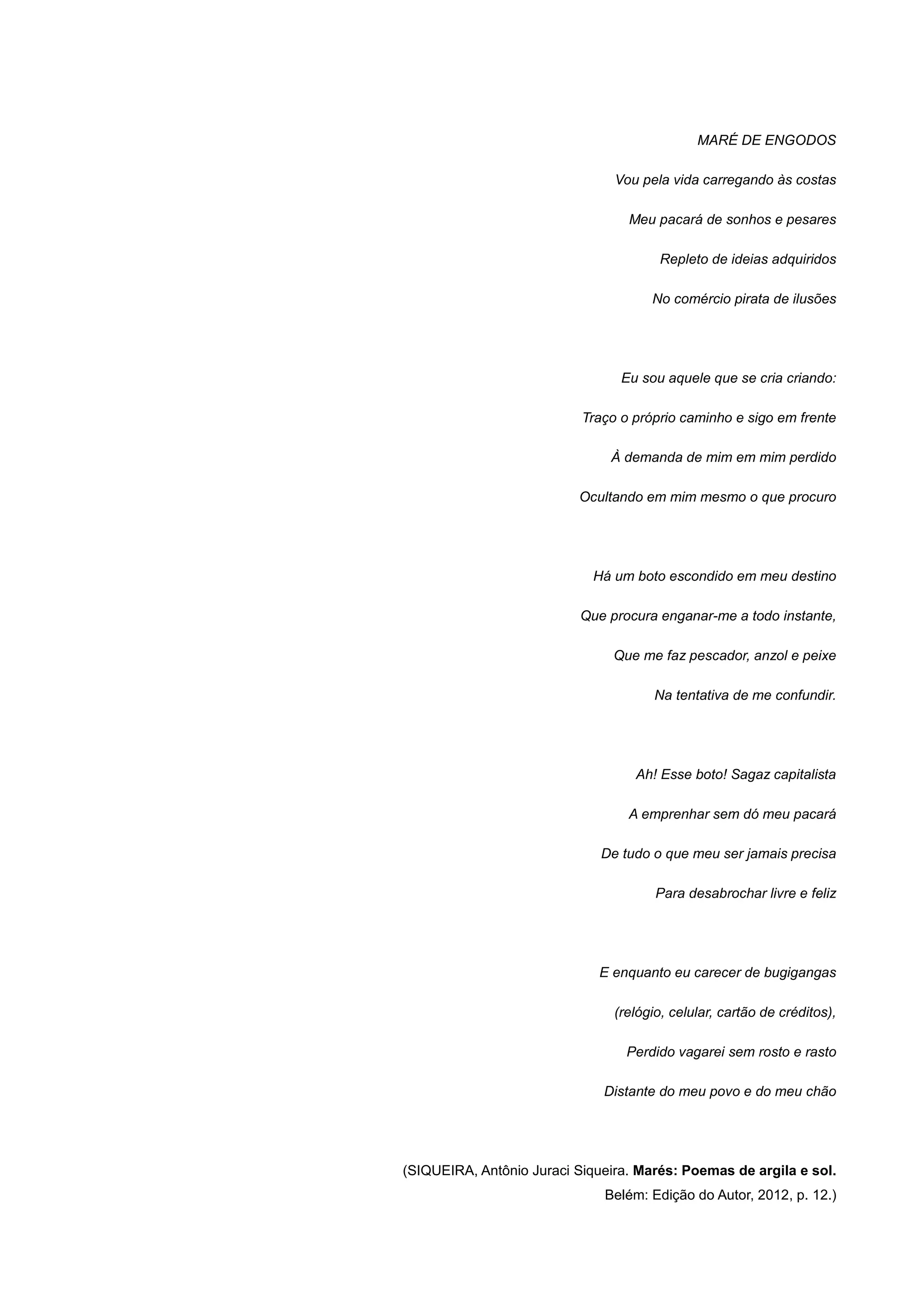 MARÉ DE ENGODOS
Vou pela vida carregando às costas
Meu pacará de sonhos e pesares
Repleto de ideias adquiridos
No comércio pirata de ilusões
Eu sou aquele que se cria criando:
Traço o próprio caminho e sigo em frente
À demanda de mim em mim perdido
Ocultando em mim mesmo o que procuro
Há um boto escondido em meu destino
Que procura enganar-me a todo instante,
Que me faz pescador, anzol e peixe
Na tentativa de me confundir.
Ah! Esse boto! Sagaz capitalista
A emprenhar sem dó meu pacará
De tudo o que meu ser jamais precisa
Para desabrochar livre e feliz
E enquanto eu carecer de bugigangas
(relógio, celular, cartão de créditos),
Perdido vagarei sem rosto e rasto
Distante do meu povo e do meu chão
(SIQUEIRA, Antônio Juraci Siqueira. Marés: Poemas de argila e sol.
Belém: Edição do Autor, 2012, p. 12.)
 
