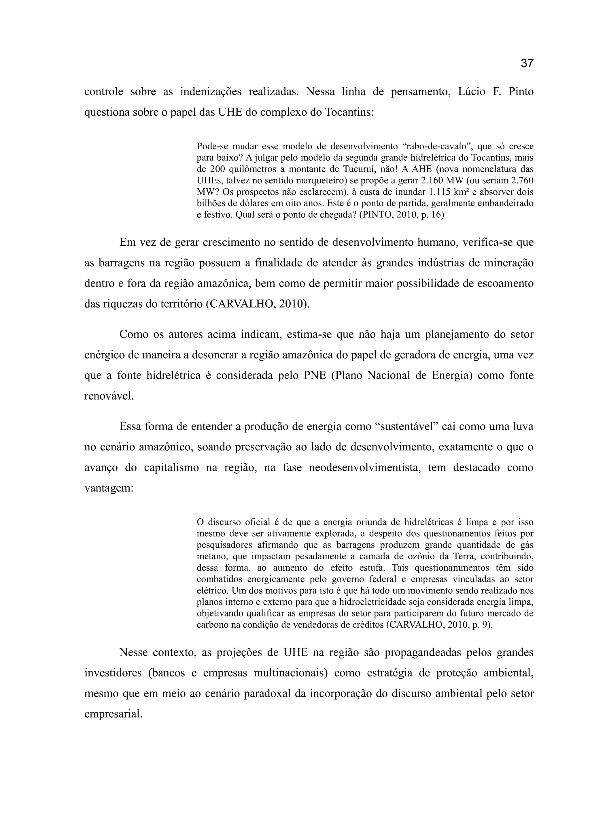 37
controle sobre as indenizações realizadas. Nessa linha de pensamento, Lúcio F. Pinto
questiona sobre o papel das UHE do complexo do Tocantins:
Pode-se mudar esse modelo de desenvolvimento “rabo-de-cavalo”, que só cresce
para baixo? A julgar pelo modelo da segunda grande hidrelétrica do Tocantins, mais
de 200 quilômetros a montante de Tucuruí, não! A AHE (nova nomenclatura das
UHEs, talvez no sentido marqueteiro) se propõe a gerar 2.160 MW (ou seriam 2.760
MW? Os prospectos não esclarecem), à custa de inundar 1.115 km² e absorver dois
bilhões de dólares em oito anos. Este é o ponto de partida, geralmente embandeirado
e festivo. Qual será o ponto de chegada? (PINTO, 2010, p. 16)
Em vez de gerar crescimento no sentido de desenvolvimento humano, verifica-se que
as barragens na região possuem a finalidade de atender às grandes indústrias de mineração
dentro e fora da região amazônica, bem como de permitir maior possibilidade de escoamento
das riquezas do território (CARVALHO, 2010).
Como os autores acima indicam, estima-se que não haja um planejamento do setor
enérgico de maneira a desonerar a região amazônica do papel de geradora de energia, uma vez
que a fonte hidrelétrica é considerada pelo PNE (Plano Nacional de Energia) como fonte
renovável.
Essa forma de entender a produção de energia como “sustentável” cai como uma luva
no cenário amazônico, soando preservação ao lado de desenvolvimento, exatamente o que o
avanço do capitalismo na região, na fase neodesenvolvimentista, tem destacado como
vantagem:
O discurso oficial é de que a energia oriunda de hidrelétricas é limpa e por isso
mesmo deve ser ativamente explorada, a despeito dos questionamentos feitos por
pesquisadores afirmando que as barragens produzem grande quantidade de gás
metano, que impactam pesadamente a camada de ozônio da Terra, contribuindo,
dessa forma, ao aumento do efeito estufa. Tais questionammentos têm sido
combatidos energicamente pelo governo federal e empresas vinculadas ao setor
elétrico. Um dos motivos para isto é que há todo um movimento sendo realizado nos
planos interno e externo para que a hidroeletricidade seja considerada energia limpa,
objetivando qualificar as empresas do setor para participarem do futuro mercado de
carbono na condição de vendedoras de créditos (CARVALHO, 2010, p. 9).
Nesse contexto, as projeções de UHE na região são propagandeadas pelos grandes
investidores (bancos e empresas multinacionais) como estratégia de proteção ambiental,
mesmo que em meio ao cenário paradoxal da incorporação do discurso ambiental pelo setor
empresarial.
 
