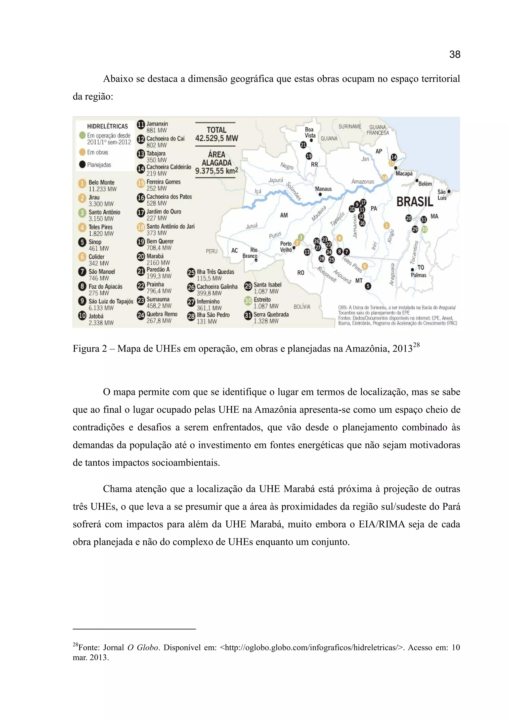 38
Abaixo se destaca a dimensão geográfica que estas obras ocupam no espaço territorial
da região:
Figura 2 – Mapa de UHEs em operação, em obras e planejadas na Amazônia, 201328
O mapa permite com que se identifique o lugar em termos de localização, mas se sabe
que ao final o lugar ocupado pelas UHE na Amazônia apresenta-se como um espaço cheio de
contradições e desafios a serem enfrentados, que vão desde o planejamento combinado às
demandas da população até o investimento em fontes energéticas que não sejam motivadoras
de tantos impactos socioambientais.
Chama atenção que a localização da UHE Marabá está próxima à projeção de outras
três UHEs, o que leva a se presumir que a área às proximidades da região sul/sudeste do Pará
sofrerá com impactos para além da UHE Marabá, muito embora o EIA/RIMA seja de cada
obra planejada e não do complexo de UHEs enquanto um conjunto.
28
Fonte: Jornal O Globo. Disponível em: <http://oglobo.globo.com/infograficos/hidreletricas/>. Acesso em: 10
mar. 2013.
 