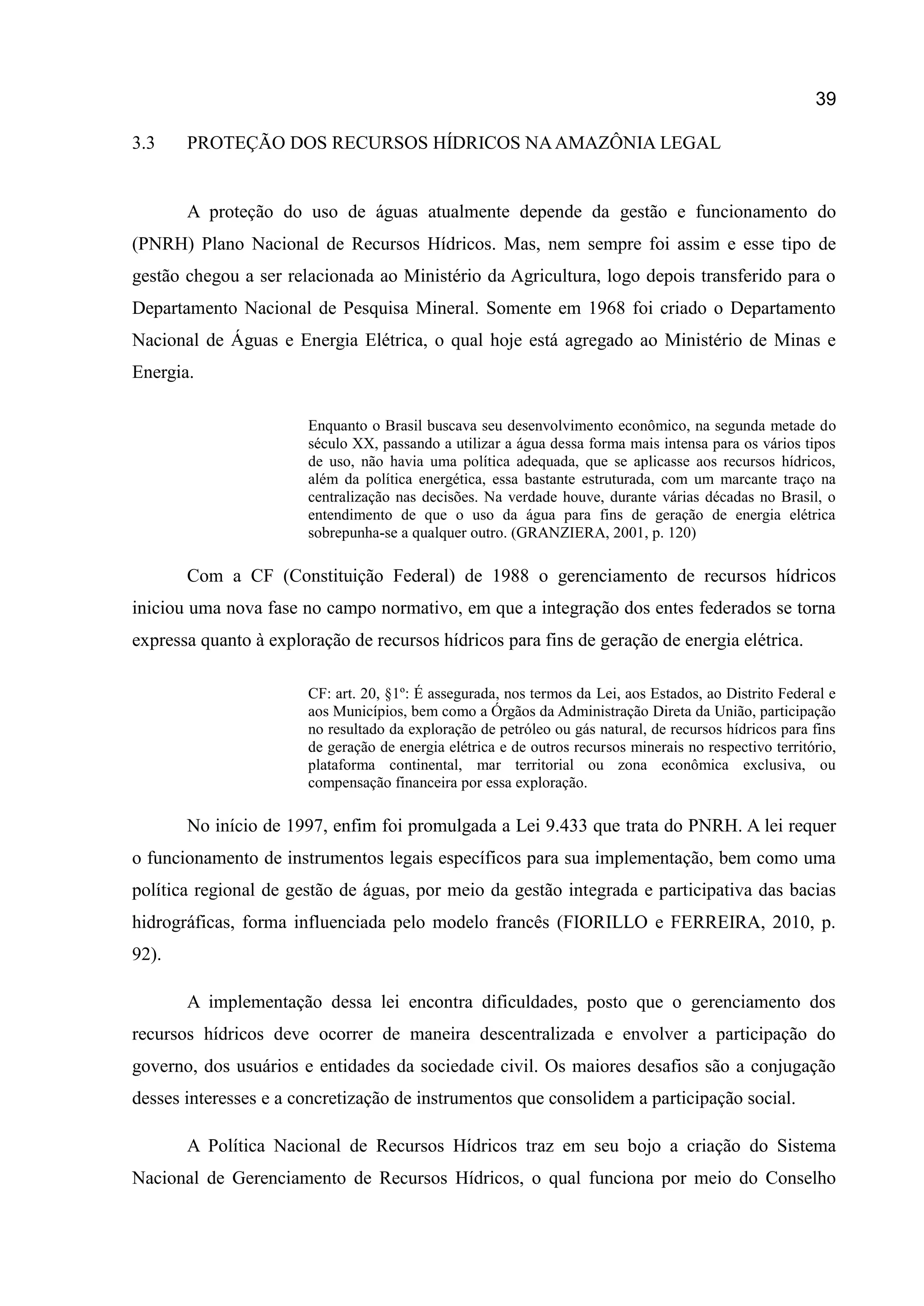 39
3.3 PROTEÇÃO DOS RECURSOS HÍDRICOS NAAMAZÔNIA LEGAL
A proteção do uso de águas atualmente depende da gestão e funcionamento do
(PNRH) Plano Nacional de Recursos Hídricos. Mas, nem sempre foi assim e esse tipo de
gestão chegou a ser relacionada ao Ministério da Agricultura, logo depois transferido para o
Departamento Nacional de Pesquisa Mineral. Somente em 1968 foi criado o Departamento
Nacional de Águas e Energia Elétrica, o qual hoje está agregado ao Ministério de Minas e
Energia.
Enquanto o Brasil buscava seu desenvolvimento econômico, na segunda metade do
século XX, passando a utilizar a água dessa forma mais intensa para os vários tipos
de uso, não havia uma política adequada, que se aplicasse aos recursos hídricos,
além da política energética, essa bastante estruturada, com um marcante traço na
centralização nas decisões. Na verdade houve, durante várias décadas no Brasil, o
entendimento de que o uso da água para fins de geração de energia elétrica
sobrepunha-se a qualquer outro. (GRANZIERA, 2001, p. 120)
Com a CF (Constituição Federal) de 1988 o gerenciamento de recursos hídricos
iniciou uma nova fase no campo normativo, em que a integração dos entes federados se torna
expressa quanto à exploração de recursos hídricos para fins de geração de energia elétrica.
CF: art. 20, §1º: É assegurada, nos termos da Lei, aos Estados, ao Distrito Federal e
aos Municípios, bem como a Órgãos da Administração Direta da União, participação
no resultado da exploração de petróleo ou gás natural, de recursos hídricos para fins
de geração de energia elétrica e de outros recursos minerais no respectivo território,
plataforma continental, mar territorial ou zona econômica exclusiva, ou
compensação financeira por essa exploração.
No início de 1997, enfim foi promulgada a Lei 9.433 que trata do PNRH. A lei requer
o funcionamento de instrumentos legais específicos para sua implementação, bem como uma
política regional de gestão de águas, por meio da gestão integrada e participativa das bacias
hidrográficas, forma influenciada pelo modelo francês (FIORILLO e FERREIRA, 2010, p.
92).
A implementação dessa lei encontra dificuldades, posto que o gerenciamento dos
recursos hídricos deve ocorrer de maneira descentralizada e envolver a participação do
governo, dos usuários e entidades da sociedade civil. Os maiores desafios são a conjugação
desses interesses e a concretização de instrumentos que consolidem a participação social.
A Política Nacional de Recursos Hídricos traz em seu bojo a criação do Sistema
Nacional de Gerenciamento de Recursos Hídricos, o qual funciona por meio do Conselho
 