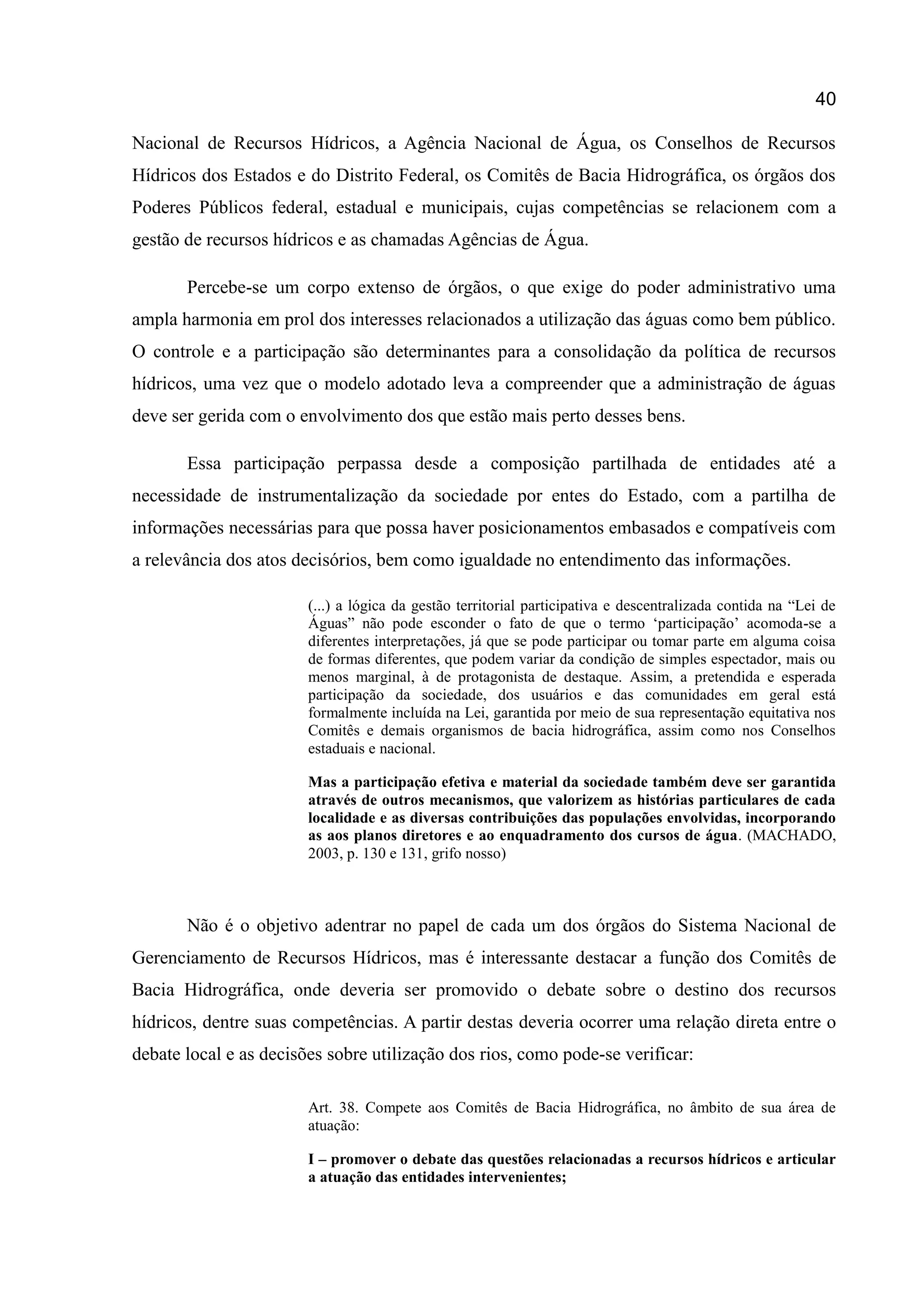 40
Nacional de Recursos Hídricos, a Agência Nacional de Água, os Conselhos de Recursos
Hídricos dos Estados e do Distrito Federal, os Comitês de Bacia Hidrográfica, os órgãos dos
Poderes Públicos federal, estadual e municipais, cujas competências se relacionem com a
gestão de recursos hídricos e as chamadas Agências de Água.
Percebe-se um corpo extenso de órgãos, o que exige do poder administrativo uma
ampla harmonia em prol dos interesses relacionados a utilização das águas como bem público.
O controle e a participação são determinantes para a consolidação da política de recursos
hídricos, uma vez que o modelo adotado leva a compreender que a administração de águas
deve ser gerida com o envolvimento dos que estão mais perto desses bens.
Essa participação perpassa desde a composição partilhada de entidades até a
necessidade de instrumentalização da sociedade por entes do Estado, com a partilha de
informações necessárias para que possa haver posicionamentos embasados e compatíveis com
a relevância dos atos decisórios, bem como igualdade no entendimento das informações.
(...) a lógica da gestão territorial participativa e descentralizada contida na “Lei de
Águas” não pode esconder o fato de que o termo „participação‟ acomoda-se a
diferentes interpretações, já que se pode participar ou tomar parte em alguma coisa
de formas diferentes, que podem variar da condição de simples espectador, mais ou
menos marginal, à de protagonista de destaque. Assim, a pretendida e esperada
participação da sociedade, dos usuários e das comunidades em geral está
formalmente incluída na Lei, garantida por meio de sua representação equitativa nos
Comitês e demais organismos de bacia hidrográfica, assim como nos Conselhos
estaduais e nacional.
Mas a participação efetiva e material da sociedade também deve ser garantida
através de outros mecanismos, que valorizem as histórias particulares de cada
localidade e as diversas contribuições das populações envolvidas, incorporando
as aos planos diretores e ao enquadramento dos cursos de água. (MACHADO,
2003, p. 130 e 131, grifo nosso)
Não é o objetivo adentrar no papel de cada um dos órgãos do Sistema Nacional de
Gerenciamento de Recursos Hídricos, mas é interessante destacar a função dos Comitês de
Bacia Hidrográfica, onde deveria ser promovido o debate sobre o destino dos recursos
hídricos, dentre suas competências. A partir destas deveria ocorrer uma relação direta entre o
debate local e as decisões sobre utilização dos rios, como pode-se verificar:
Art. 38. Compete aos Comitês de Bacia Hidrográfica, no âmbito de sua área de
atuação:
I – promover o debate das questões relacionadas a recursos hídricos e articular
a atuação das entidades intervenientes;
 