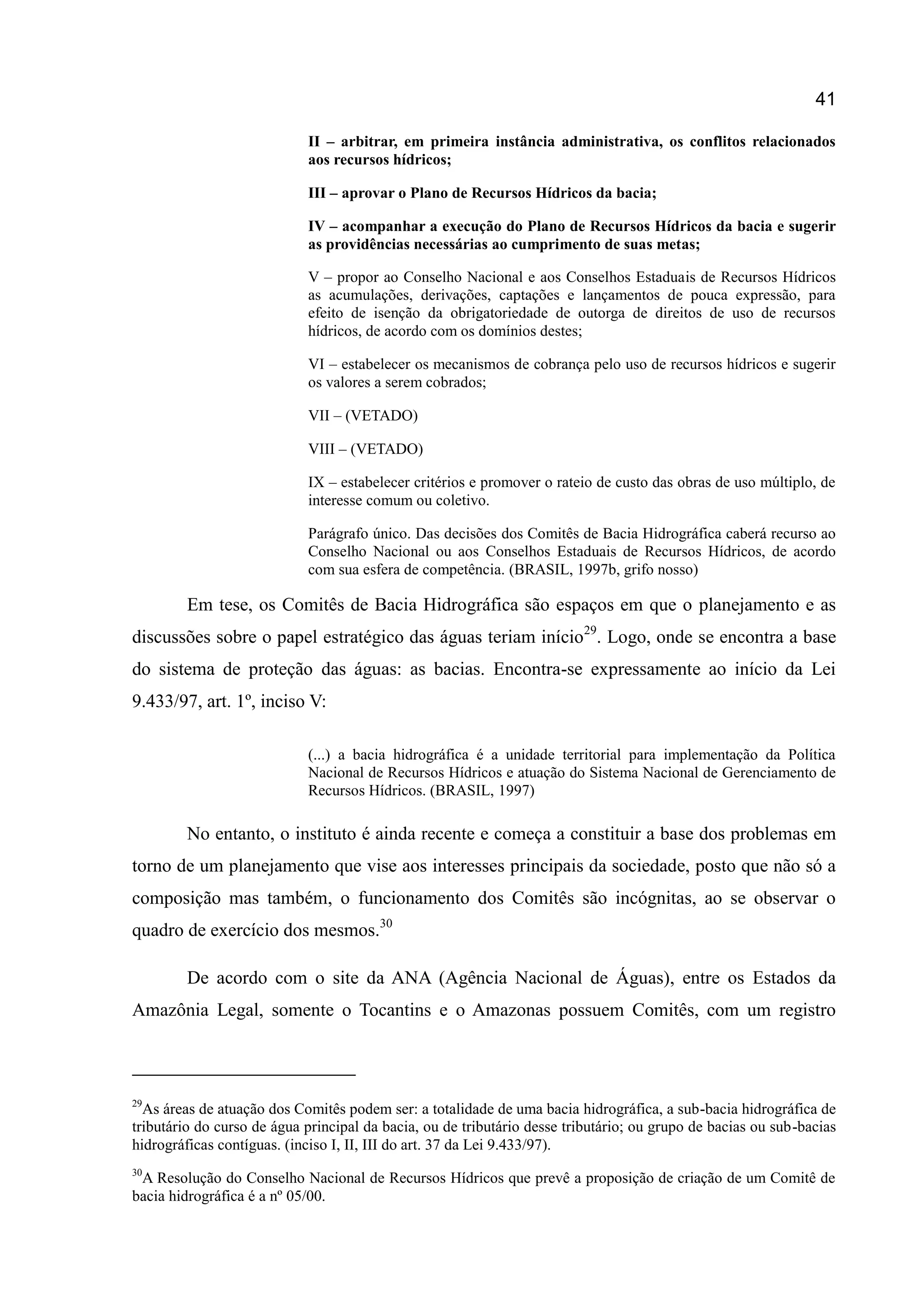 41
II – arbitrar, em primeira instância administrativa, os conflitos relacionados
aos recursos hídricos;
III – aprovar o Plano de Recursos Hídricos da bacia;
IV – acompanhar a execução do Plano de Recursos Hídricos da bacia e sugerir
as providências necessárias ao cumprimento de suas metas;
V – propor ao Conselho Nacional e aos Conselhos Estaduais de Recursos Hídricos
as acumulações, derivações, captações e lançamentos de pouca expressão, para
efeito de isenção da obrigatoriedade de outorga de direitos de uso de recursos
hídricos, de acordo com os domínios destes;
VI – estabelecer os mecanismos de cobrança pelo uso de recursos hídricos e sugerir
os valores a serem cobrados;
VII – (VETADO)
VIII – (VETADO)
IX – estabelecer critérios e promover o rateio de custo das obras de uso múltiplo, de
interesse comum ou coletivo.
Parágrafo único. Das decisões dos Comitês de Bacia Hidrográfica caberá recurso ao
Conselho Nacional ou aos Conselhos Estaduais de Recursos Hídricos, de acordo
com sua esfera de competência. (BRASIL, 1997b, grifo nosso)
Em tese, os Comitês de Bacia Hidrográfica são espaços em que o planejamento e as
discussões sobre o papel estratégico das águas teriam início29
. Logo, onde se encontra a base
do sistema de proteção das águas: as bacias. Encontra-se expressamente ao início da Lei
9.433/97, art. 1º, inciso V:
(...) a bacia hidrográfica é a unidade territorial para implementação da Política
Nacional de Recursos Hídricos e atuação do Sistema Nacional de Gerenciamento de
Recursos Hídricos. (BRASIL, 1997)
No entanto, o instituto é ainda recente e começa a constituir a base dos problemas em
torno de um planejamento que vise aos interesses principais da sociedade, posto que não só a
composição mas também, o funcionamento dos Comitês são incógnitas, ao se observar o
quadro de exercício dos mesmos.30
De acordo com o site da ANA (Agência Nacional de Águas), entre os Estados da
Amazônia Legal, somente o Tocantins e o Amazonas possuem Comitês, com um registro
29
As áreas de atuação dos Comitês podem ser: a totalidade de uma bacia hidrográfica, a sub-bacia hidrográfica de
tributário do curso de água principal da bacia, ou de tributário desse tributário; ou grupo de bacias ou sub-bacias
hidrográficas contíguas. (inciso I, II, III do art. 37 da Lei 9.433/97).
30
A Resolução do Conselho Nacional de Recursos Hídricos que prevê a proposição de criação de um Comitê de
bacia hidrográfica é a nº 05/00.
 