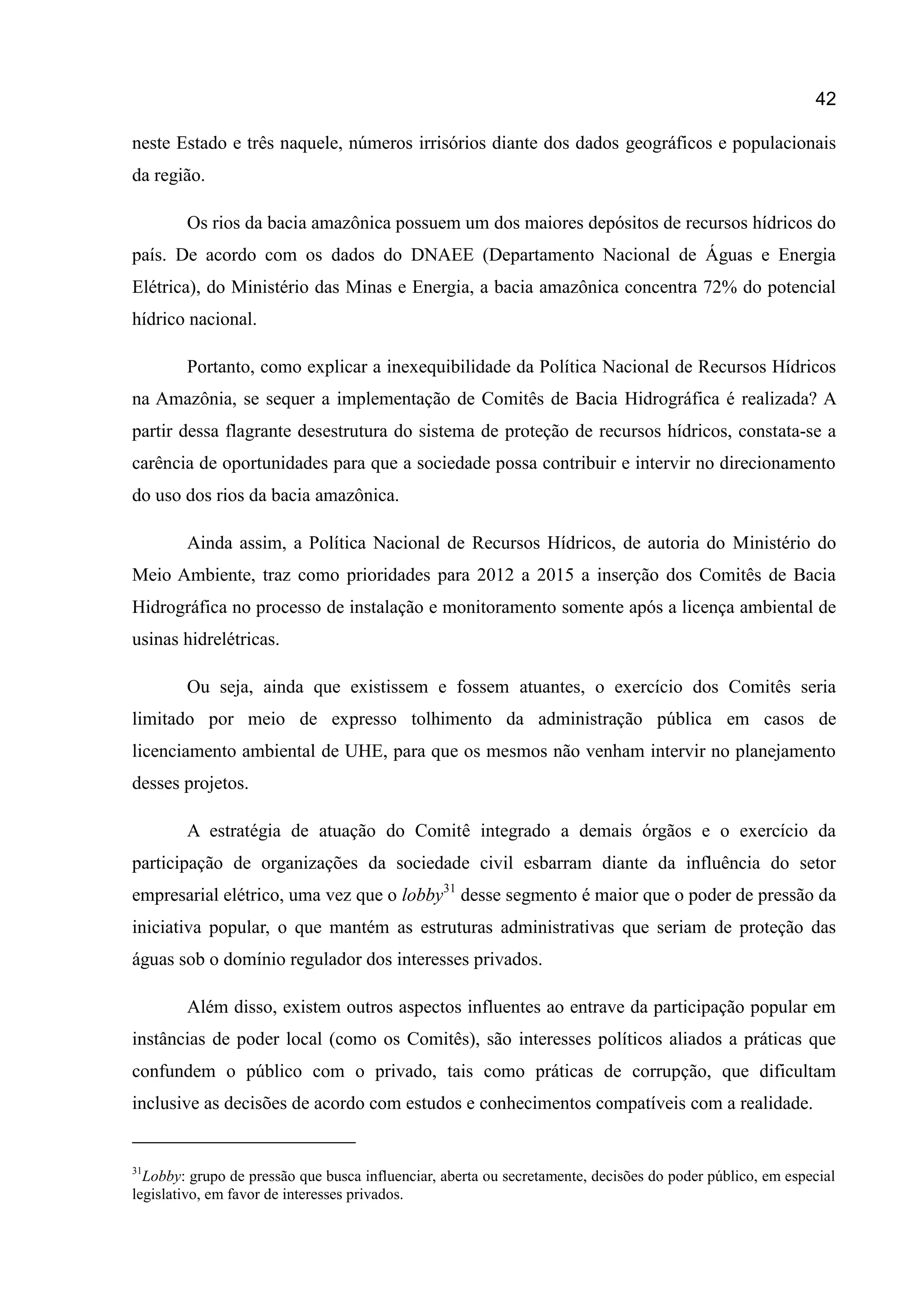 42
neste Estado e três naquele, números irrisórios diante dos dados geográficos e populacionais
da região.
Os rios da bacia amazônica possuem um dos maiores depósitos de recursos hídricos do
país. De acordo com os dados do DNAEE (Departamento Nacional de Águas e Energia
Elétrica), do Ministério das Minas e Energia, a bacia amazônica concentra 72% do potencial
hídrico nacional.
Portanto, como explicar a inexequibilidade da Política Nacional de Recursos Hídricos
na Amazônia, se sequer a implementação de Comitês de Bacia Hidrográfica é realizada? A
partir dessa flagrante desestrutura do sistema de proteção de recursos hídricos, constata-se a
carência de oportunidades para que a sociedade possa contribuir e intervir no direcionamento
do uso dos rios da bacia amazônica.
Ainda assim, a Política Nacional de Recursos Hídricos, de autoria do Ministério do
Meio Ambiente, traz como prioridades para 2012 a 2015 a inserção dos Comitês de Bacia
Hidrográfica no processo de instalação e monitoramento somente após a licença ambiental de
usinas hidrelétricas.
Ou seja, ainda que existissem e fossem atuantes, o exercício dos Comitês seria
limitado por meio de expresso tolhimento da administração pública em casos de
licenciamento ambiental de UHE, para que os mesmos não venham intervir no planejamento
desses projetos.
A estratégia de atuação do Comitê integrado a demais órgãos e o exercício da
participação de organizações da sociedade civil esbarram diante da influência do setor
empresarial elétrico, uma vez que o lobby31
desse segmento é maior que o poder de pressão da
iniciativa popular, o que mantém as estruturas administrativas que seriam de proteção das
águas sob o domínio regulador dos interesses privados.
Além disso, existem outros aspectos influentes ao entrave da participação popular em
instâncias de poder local (como os Comitês), são interesses políticos aliados a práticas que
confundem o público com o privado, tais como práticas de corrupção, que dificultam
inclusive as decisões de acordo com estudos e conhecimentos compatíveis com a realidade.
31
Lobby: grupo de pressão que busca influenciar, aberta ou secretamente, decisões do poder público, em especial
legislativo, em favor de interesses privados.
 