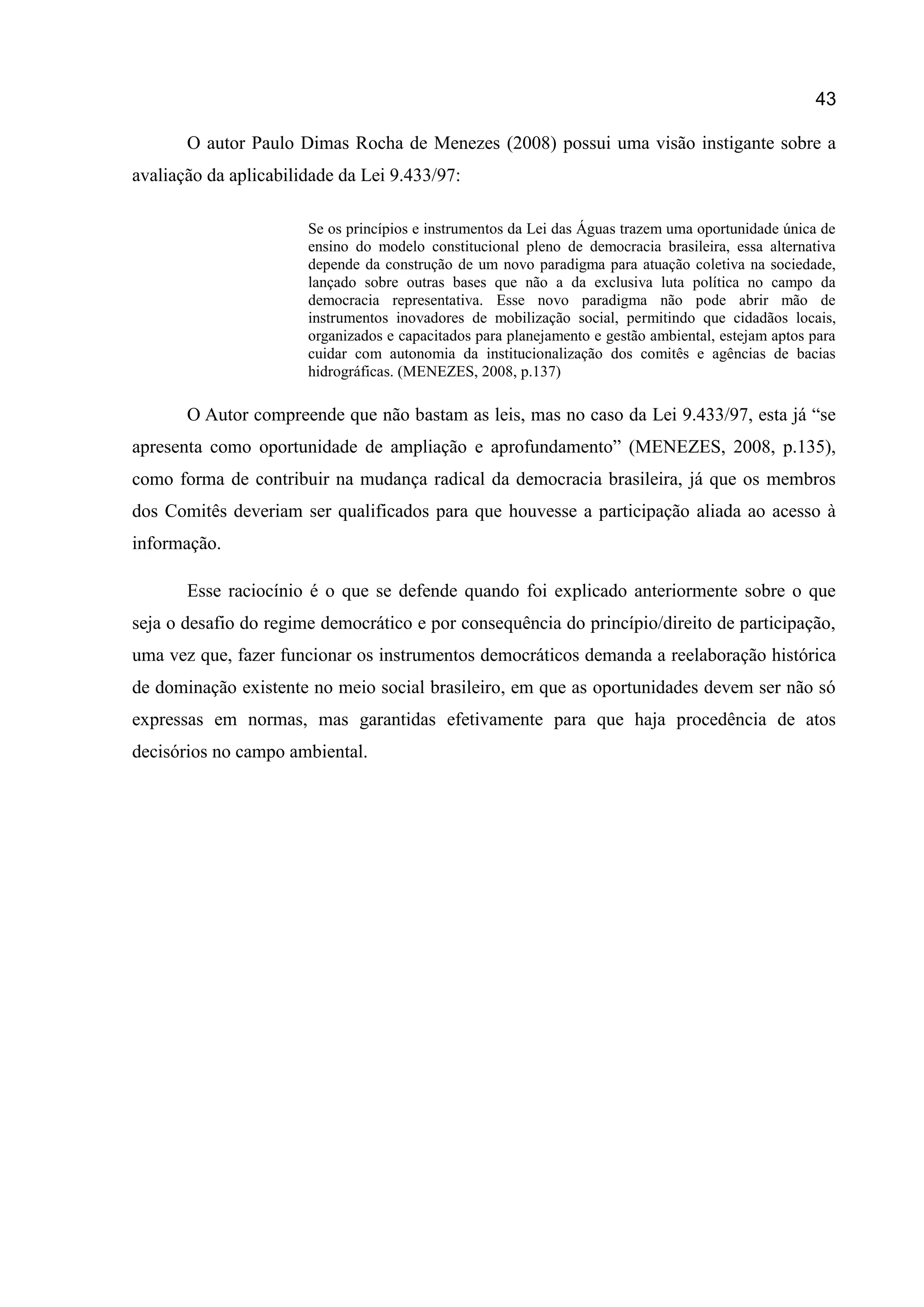 43
O autor Paulo Dimas Rocha de Menezes (2008) possui uma visão instigante sobre a
avaliação da aplicabilidade da Lei 9.433/97:
Se os princípios e instrumentos da Lei das Águas trazem uma oportunidade única de
ensino do modelo constitucional pleno de democracia brasileira, essa alternativa
depende da construção de um novo paradigma para atuação coletiva na sociedade,
lançado sobre outras bases que não a da exclusiva luta política no campo da
democracia representativa. Esse novo paradigma não pode abrir mão de
instrumentos inovadores de mobilização social, permitindo que cidadãos locais,
organizados e capacitados para planejamento e gestão ambiental, estejam aptos para
cuidar com autonomia da institucionalização dos comitês e agências de bacias
hidrográficas. (MENEZES, 2008, p.137)
O Autor compreende que não bastam as leis, mas no caso da Lei 9.433/97, esta já “se
apresenta como oportunidade de ampliação e aprofundamento” (MENEZES, 2008, p.135),
como forma de contribuir na mudança radical da democracia brasileira, já que os membros
dos Comitês deveriam ser qualificados para que houvesse a participação aliada ao acesso à
informação.
Esse raciocínio é o que se defende quando foi explicado anteriormente sobre o que
seja o desafio do regime democrático e por consequência do princípio/direito de participação,
uma vez que, fazer funcionar os instrumentos democráticos demanda a reelaboração histórica
de dominação existente no meio social brasileiro, em que as oportunidades devem ser não só
expressas em normas, mas garantidas efetivamente para que haja procedência de atos
decisórios no campo ambiental.
 