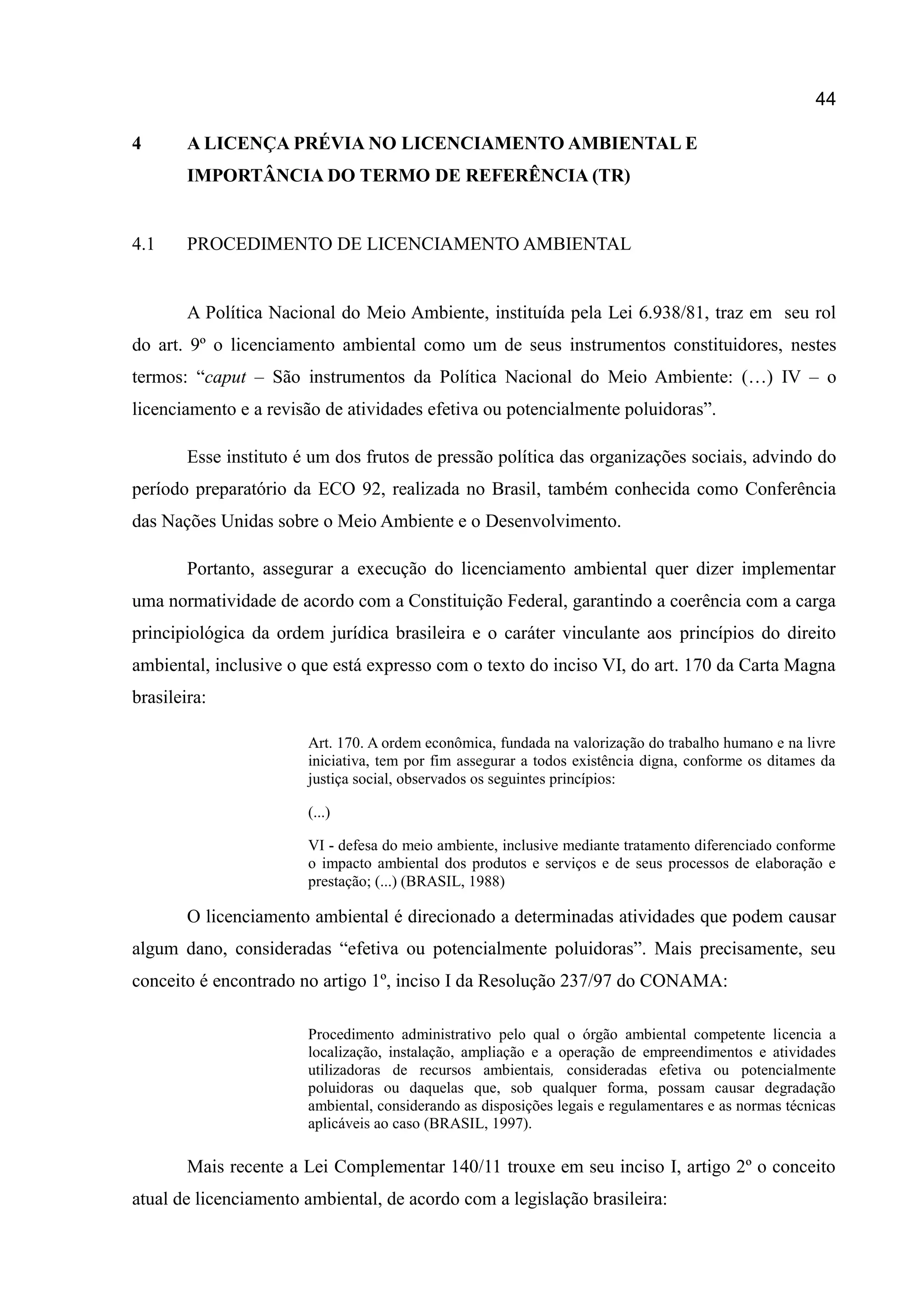 44
4 A LICENÇA PRÉVIA NO LICENCIAMENTO AMBIENTAL E
IMPORTÂNCIA DO TERMO DE REFERÊNCIA (TR)
4.1 PROCEDIMENTO DE LICENCIAMENTO AMBIENTAL
A Política Nacional do Meio Ambiente, instituída pela Lei 6.938/81, traz em seu rol
do art. 9º o licenciamento ambiental como um de seus instrumentos constituidores, nestes
termos: “caput – São instrumentos da Política Nacional do Meio Ambiente: (…) IV – o
licenciamento e a revisão de atividades efetiva ou potencialmente poluidoras”.
Esse instituto é um dos frutos de pressão política das organizações sociais, advindo do
período preparatório da ECO 92, realizada no Brasil, também conhecida como Conferência
das Nações Unidas sobre o Meio Ambiente e o Desenvolvimento.
Portanto, assegurar a execução do licenciamento ambiental quer dizer implementar
uma normatividade de acordo com a Constituição Federal, garantindo a coerência com a carga
principiológica da ordem jurídica brasileira e o caráter vinculante aos princípios do direito
ambiental, inclusive o que está expresso com o texto do inciso VI, do art. 170 da Carta Magna
brasileira:
Art. 170. A ordem econômica, fundada na valorização do trabalho humano e na livre
iniciativa, tem por fim assegurar a todos existência digna, conforme os ditames da
justiça social, observados os seguintes princípios:
(...)
VI - defesa do meio ambiente, inclusive mediante tratamento diferenciado conforme
o impacto ambiental dos produtos e serviços e de seus processos de elaboração e
prestação; (...) (BRASIL, 1988)
O licenciamento ambiental é direcionado a determinadas atividades que podem causar
algum dano, consideradas “efetiva ou potencialmente poluidoras”. Mais precisamente, seu
conceito é encontrado no artigo 1º, inciso I da Resolução 237/97 do CONAMA:
Procedimento administrativo pelo qual o órgão ambiental competente licencia a
localização, instalação, ampliação e a operação de empreendimentos e atividades
utilizadoras de recursos ambientais, consideradas efetiva ou potencialmente
poluidoras ou daquelas que, sob qualquer forma, possam causar degradação
ambiental, considerando as disposições legais e regulamentares e as normas técnicas
aplicáveis ao caso (BRASIL, 1997).
Mais recente a Lei Complementar 140/11 trouxe em seu inciso I, artigo 2º o conceito
atual de licenciamento ambiental, de acordo com a legislação brasileira:
 