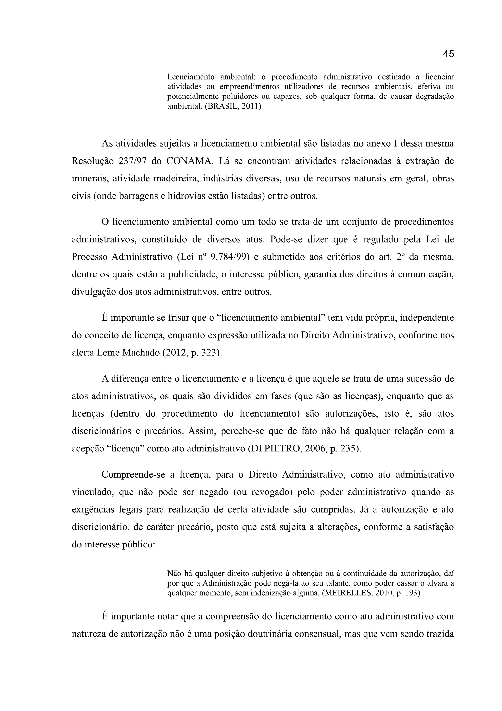 45
licenciamento ambiental: o procedimento administrativo destinado a licenciar
atividades ou empreendimentos utilizadores de recursos ambientais, efetiva ou
potencialmente poluidores ou capazes, sob qualquer forma, de causar degradação
ambiental. (BRASIL, 2011)
As atividades sujeitas a licenciamento ambiental são listadas no anexo I dessa mesma
Resolução 237/97 do CONAMA. Lá se encontram atividades relacionadas à extração de
minerais, atividade madeireira, indústrias diversas, uso de recursos naturais em geral, obras
civis (onde barragens e hidrovias estão listadas) entre outros.
O licenciamento ambiental como um todo se trata de um conjunto de procedimentos
administrativos, constituído de diversos atos. Pode-se dizer que é regulado pela Lei de
Processo Administrativo (Lei nº 9.784/99) e submetido aos critérios do art. 2º da mesma,
dentre os quais estão a publicidade, o interesse público, garantia dos direitos à comunicação,
divulgação dos atos administrativos, entre outros.
É importante se frisar que o “licenciamento ambiental” tem vida própria, independente
do conceito de licença, enquanto expressão utilizada no Direito Administrativo, conforme nos
alerta Leme Machado (2012, p. 323).
A diferença entre o licenciamento e a licença é que aquele se trata de uma sucessão de
atos administrativos, os quais são divididos em fases (que são as licenças), enquanto que as
licenças (dentro do procedimento do licenciamento) são autorizações, isto é, são atos
discricionários e precários. Assim, percebe-se que de fato não há qualquer relação com a
acepção “licença” como ato administrativo (DI PIETRO, 2006, p. 235).
Compreende-se a licença, para o Direito Administrativo, como ato administrativo
vinculado, que não pode ser negado (ou revogado) pelo poder administrativo quando as
exigências legais para realização de certa atividade são cumpridas. Já a autorização é ato
discricionário, de caráter precário, posto que está sujeita a alterações, conforme a satisfação
do interesse público:
Não há qualquer direito subjetivo à obtenção ou à continuidade da autorização, daí
por que a Administração pode negá-la ao seu talante, como poder cassar o alvará a
qualquer momento, sem indenização alguma. (MEIRELLES, 2010, p. 193)
É importante notar que a compreensão do licenciamento como ato administrativo com
natureza de autorização não é uma posição doutrinária consensual, mas que vem sendo trazida
 