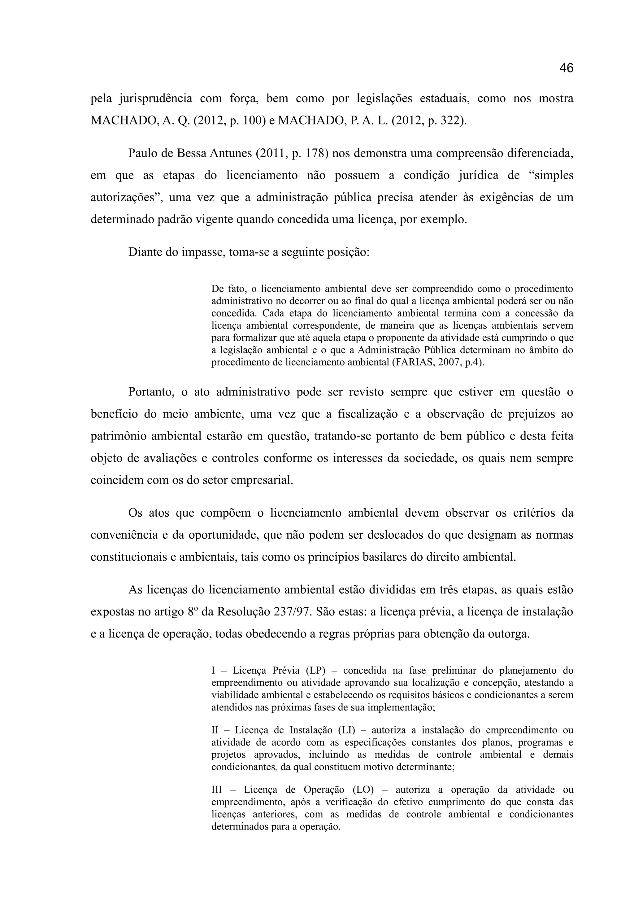 46
pela jurisprudência com força, bem como por legislações estaduais, como nos mostra
MACHADO, A. Q. (2012, p. 100) e MACHADO, P. A. L. (2012, p. 322).
Paulo de Bessa Antunes (2011, p. 178) nos demonstra uma compreensão diferenciada,
em que as etapas do licenciamento não possuem a condição jurídica de “simples
autorizações”, uma vez que a administração pública precisa atender às exigências de um
determinado padrão vigente quando concedida uma licença, por exemplo.
Diante do impasse, toma-se a seguinte posição:
De fato, o licenciamento ambiental deve ser compreendido como o procedimento
administrativo no decorrer ou ao final do qual a licença ambiental poderá ser ou não
concedida. Cada etapa do licenciamento ambiental termina com a concessão da
licença ambiental correspondente, de maneira que as licenças ambientais servem
para formalizar que até aquela etapa o proponente da atividade está cumprindo o que
a legislação ambiental e o que a Administração Pública determinam no âmbito do
procedimento de licenciamento ambiental (FARIAS, 2007, p.4).
Portanto, o ato administrativo pode ser revisto sempre que estiver em questão o
benefício do meio ambiente, uma vez que a fiscalização e a observação de prejuízos ao
patrimônio ambiental estarão em questão, tratando-se portanto de bem público e desta feita
objeto de avaliações e controles conforme os interesses da sociedade, os quais nem sempre
coincidem com os do setor empresarial.
Os atos que compõem o licenciamento ambiental devem observar os critérios da
conveniência e da oportunidade, que não podem ser deslocados do que designam as normas
constitucionais e ambientais, tais como os princípios basilares do direito ambiental.
As licenças do licenciamento ambiental estão divididas em três etapas, as quais estão
expostas no artigo 8º da Resolução 237/97. São estas: a licença prévia, a licença de instalação
e a licença de operação, todas obedecendo a regras próprias para obtenção da outorga.
I – Licença Prévia (LP) – concedida na fase preliminar do planejamento do
empreendimento ou atividade aprovando sua localização e concepção, atestando a
viabilidade ambiental e estabelecendo os requisitos básicos e condicionantes a serem
atendidos nas próximas fases de sua implementação;
II – Licença de Instalação (LI) – autoriza a instalação do empreendimento ou
atividade de acordo com as especificações constantes dos planos, programas e
projetos aprovados, incluindo as medidas de controle ambiental e demais
condicionantes, da qual constituem motivo determinante;
III – Licença de Operação (LO) – autoriza a operação da atividade ou
empreendimento, após a verificação do efetivo cumprimento do que consta das
licenças anteriores, com as medidas de controle ambiental e condicionantes
determinados para a operação.
 