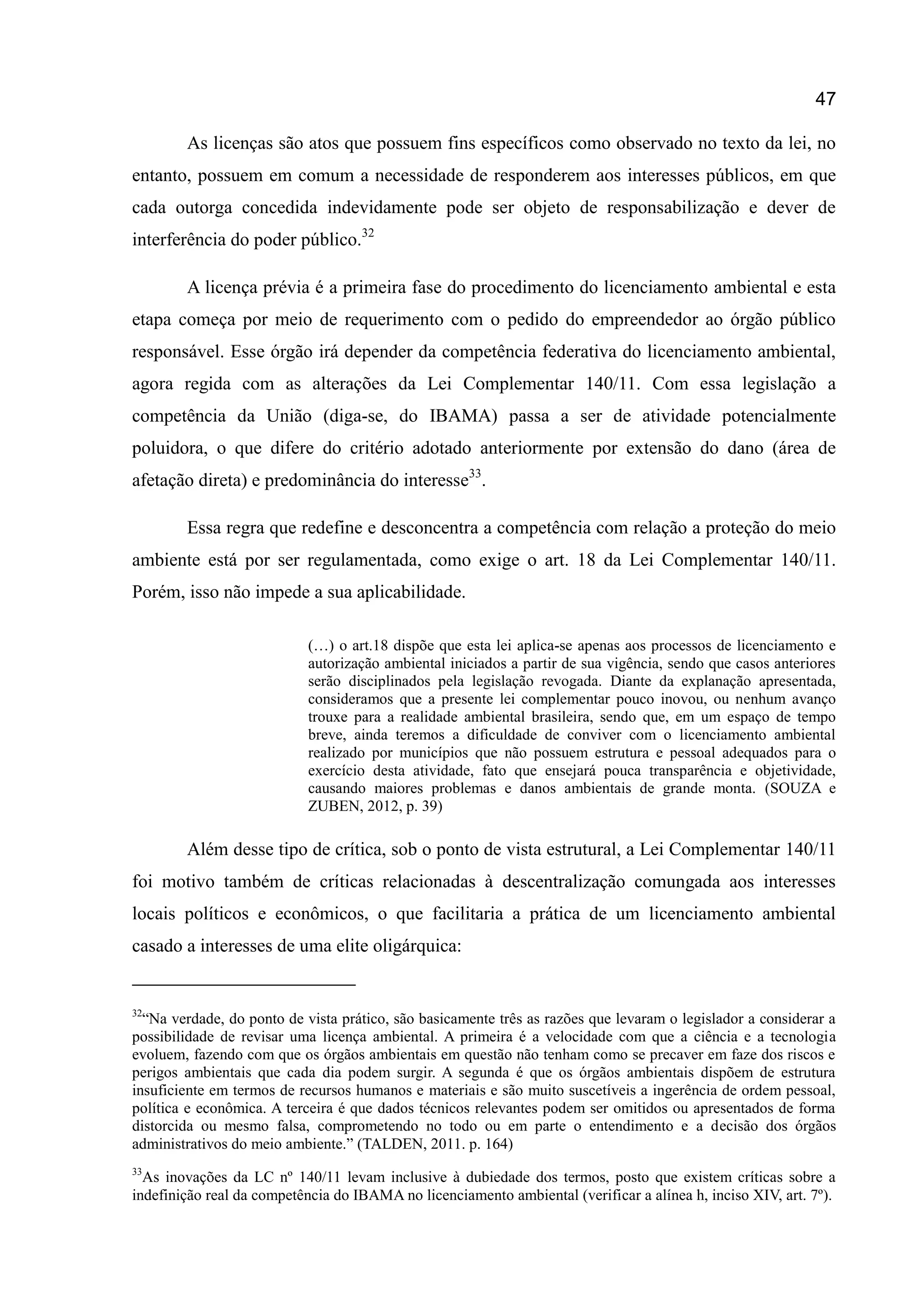 47
As licenças são atos que possuem fins específicos como observado no texto da lei, no
entanto, possuem em comum a necessidade de responderem aos interesses públicos, em que
cada outorga concedida indevidamente pode ser objeto de responsabilização e dever de
interferência do poder público.32
A licença prévia é a primeira fase do procedimento do licenciamento ambiental e esta
etapa começa por meio de requerimento com o pedido do empreendedor ao órgão público
responsável. Esse órgão irá depender da competência federativa do licenciamento ambiental,
agora regida com as alterações da Lei Complementar 140/11. Com essa legislação a
competência da União (diga-se, do IBAMA) passa a ser de atividade potencialmente
poluidora, o que difere do critério adotado anteriormente por extensão do dano (área de
afetação direta) e predominância do interesse33
.
Essa regra que redefine e desconcentra a competência com relação a proteção do meio
ambiente está por ser regulamentada, como exige o art. 18 da Lei Complementar 140/11.
Porém, isso não impede a sua aplicabilidade.
(…) o art.18 dispõe que esta lei aplica-se apenas aos processos de licenciamento e
autorização ambiental iniciados a partir de sua vigência, sendo que casos anteriores
serão disciplinados pela legislação revogada. Diante da explanação apresentada,
consideramos que a presente lei complementar pouco inovou, ou nenhum avanço
trouxe para a realidade ambiental brasileira, sendo que, em um espaço de tempo
breve, ainda teremos a dificuldade de conviver com o licenciamento ambiental
realizado por municípios que não possuem estrutura e pessoal adequados para o
exercício desta atividade, fato que ensejará pouca transparência e objetividade,
causando maiores problemas e danos ambientais de grande monta. (SOUZA e
ZUBEN, 2012, p. 39)
Além desse tipo de crítica, sob o ponto de vista estrutural, a Lei Complementar 140/11
foi motivo também de críticas relacionadas à descentralização comungada aos interesses
locais políticos e econômicos, o que facilitaria a prática de um licenciamento ambiental
casado a interesses de uma elite oligárquica:
32
“Na verdade, do ponto de vista prático, são basicamente três as razões que levaram o legislador a considerar a
possibilidade de revisar uma licença ambiental. A primeira é a velocidade com que a ciência e a tecnologia
evoluem, fazendo com que os órgãos ambientais em questão não tenham como se precaver em faze dos riscos e
perigos ambientais que cada dia podem surgir. A segunda é que os órgãos ambientais dispõem de estrutura
insuficiente em termos de recursos humanos e materiais e são muito suscetíveis a ingerência de ordem pessoal,
política e econômica. A terceira é que dados técnicos relevantes podem ser omitidos ou apresentados de forma
distorcida ou mesmo falsa, comprometendo no todo ou em parte o entendimento e a decisão dos órgãos
administrativos do meio ambiente.” (TALDEN, 2011. p. 164)
33
As inovações da LC nº 140/11 levam inclusive à dubiedade dos termos, posto que existem críticas sobre a
indefinição real da competência do IBAMA no licenciamento ambiental (verificar a alínea h, inciso XIV, art. 7º).
 