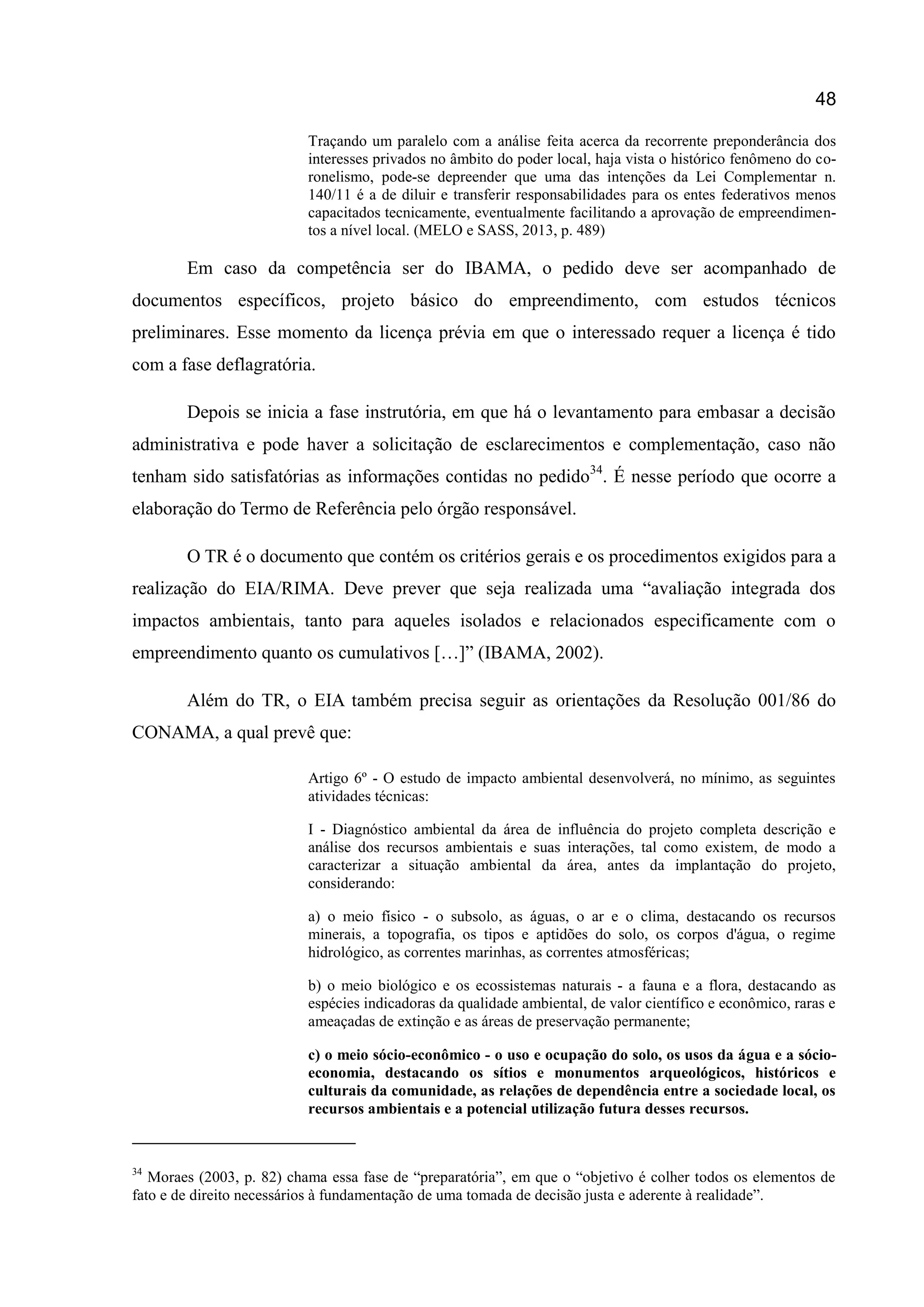 48
Traçando um paralelo com a análise feita acerca da recorrente preponderância dos
interesses privados no âmbito do poder local, haja vista o histórico fenômeno do co-
ronelismo, pode-se depreender que uma das intenções da Lei Complementar n.
140/11 é a de diluir e transferir responsabilidades para os entes federativos menos
capacitados tecnicamente, eventualmente facilitando a aprovação de empreendimen-
tos a nível local. (MELO e SASS, 2013, p. 489)
Em caso da competência ser do IBAMA, o pedido deve ser acompanhado de
documentos específicos, projeto básico do empreendimento, com estudos técnicos
preliminares. Esse momento da licença prévia em que o interessado requer a licença é tido
com a fase deflagratória.
Depois se inicia a fase instrutória, em que há o levantamento para embasar a decisão
administrativa e pode haver a solicitação de esclarecimentos e complementação, caso não
tenham sido satisfatórias as informações contidas no pedido34
. É nesse período que ocorre a
elaboração do Termo de Referência pelo órgão responsável.
O TR é o documento que contém os critérios gerais e os procedimentos exigidos para a
realização do EIA/RIMA. Deve prever que seja realizada uma “avaliação integrada dos
impactos ambientais, tanto para aqueles isolados e relacionados especificamente com o
empreendimento quanto os cumulativos […]” (IBAMA, 2002).
Além do TR, o EIA também precisa seguir as orientações da Resolução 001/86 do
CONAMA, a qual prevê que:
Artigo 6º - O estudo de impacto ambiental desenvolverá, no mínimo, as seguintes
atividades técnicas:
I - Diagnóstico ambiental da área de influência do projeto completa descrição e
análise dos recursos ambientais e suas interações, tal como existem, de modo a
caracterizar a situação ambiental da área, antes da implantação do projeto,
considerando:
a) o meio físico - o subsolo, as águas, o ar e o clima, destacando os recursos
minerais, a topografia, os tipos e aptidões do solo, os corpos d'água, o regime
hidrológico, as correntes marinhas, as correntes atmosféricas;
b) o meio biológico e os ecossistemas naturais - a fauna e a flora, destacando as
espécies indicadoras da qualidade ambiental, de valor científico e econômico, raras e
ameaçadas de extinção e as áreas de preservação permanente;
c) o meio sócio-econômico - o uso e ocupação do solo, os usos da água e a sócio-
economia, destacando os sítios e monumentos arqueológicos, históricos e
culturais da comunidade, as relações de dependência entre a sociedade local, os
recursos ambientais e a potencial utilização futura desses recursos.
34
Moraes (2003, p. 82) chama essa fase de “preparatória”, em que o “objetivo é colher todos os elementos de
fato e de direito necessários à fundamentação de uma tomada de decisão justa e aderente à realidade”.
 