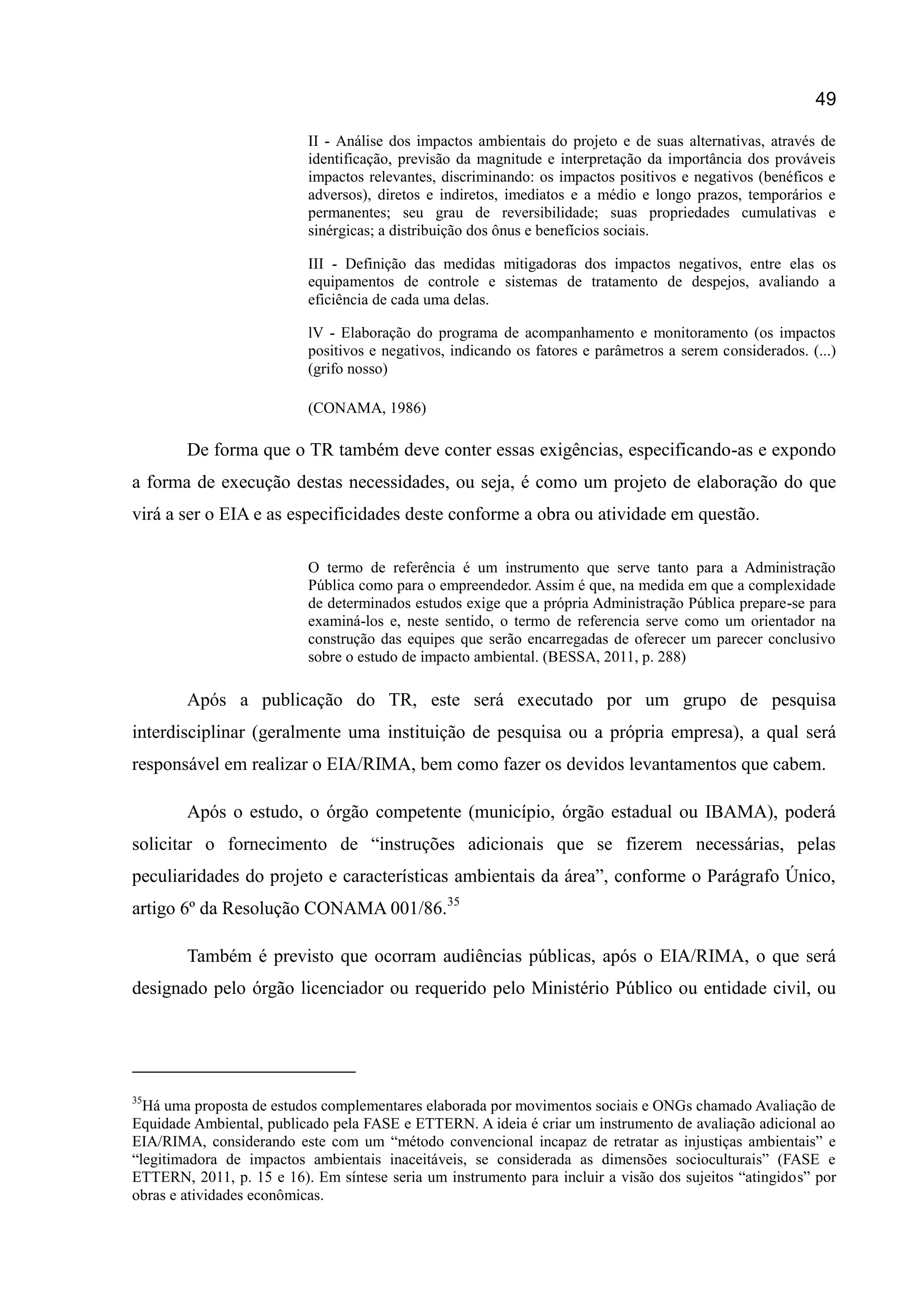 49
II - Análise dos impactos ambientais do projeto e de suas alternativas, através de
identificação, previsão da magnitude e interpretação da importância dos prováveis
impactos relevantes, discriminando: os impactos positivos e negativos (benéficos e
adversos), diretos e indiretos, imediatos e a médio e longo prazos, temporários e
permanentes; seu grau de reversibilidade; suas propriedades cumulativas e
sinérgicas; a distribuição dos ônus e benefícios sociais.
III - Definição das medidas mitigadoras dos impactos negativos, entre elas os
equipamentos de controle e sistemas de tratamento de despejos, avaliando a
eficiência de cada uma delas.
lV - Elaboração do programa de acompanhamento e monitoramento (os impactos
positivos e negativos, indicando os fatores e parâmetros a serem considerados. (...)
(grifo nosso)
(CONAMA, 1986)
De forma que o TR também deve conter essas exigências, especificando-as e expondo
a forma de execução destas necessidades, ou seja, é como um projeto de elaboração do que
virá a ser o EIA e as especificidades deste conforme a obra ou atividade em questão.
O termo de referência é um instrumento que serve tanto para a Administração
Pública como para o empreendedor. Assim é que, na medida em que a complexidade
de determinados estudos exige que a própria Administração Pública prepare-se para
examiná-los e, neste sentido, o termo de referencia serve como um orientador na
construção das equipes que serão encarregadas de oferecer um parecer conclusivo
sobre o estudo de impacto ambiental. (BESSA, 2011, p. 288)
Após a publicação do TR, este será executado por um grupo de pesquisa
interdisciplinar (geralmente uma instituição de pesquisa ou a própria empresa), a qual será
responsável em realizar o EIA/RIMA, bem como fazer os devidos levantamentos que cabem.
Após o estudo, o órgão competente (município, órgão estadual ou IBAMA), poderá
solicitar o fornecimento de “instruções adicionais que se fizerem necessárias, pelas
peculiaridades do projeto e características ambientais da área”, conforme o Parágrafo Único,
artigo 6º da Resolução CONAMA 001/86.35
Também é previsto que ocorram audiências públicas, após o EIA/RIMA, o que será
designado pelo órgão licenciador ou requerido pelo Ministério Público ou entidade civil, ou
35
Há uma proposta de estudos complementares elaborada por movimentos sociais e ONGs chamado Avaliação de
Equidade Ambiental, publicado pela FASE e ETTERN. A ideia é criar um instrumento de avaliação adicional ao
EIA/RIMA, considerando este com um “método convencional incapaz de retratar as injustiças ambientais” e
“legitimadora de impactos ambientais inaceitáveis, se considerada as dimensões socioculturais” (FASE e
ETTERN, 2011, p. 15 e 16). Em síntese seria um instrumento para incluir a visão dos sujeitos “atingidos” por
obras e atividades econômicas.
 