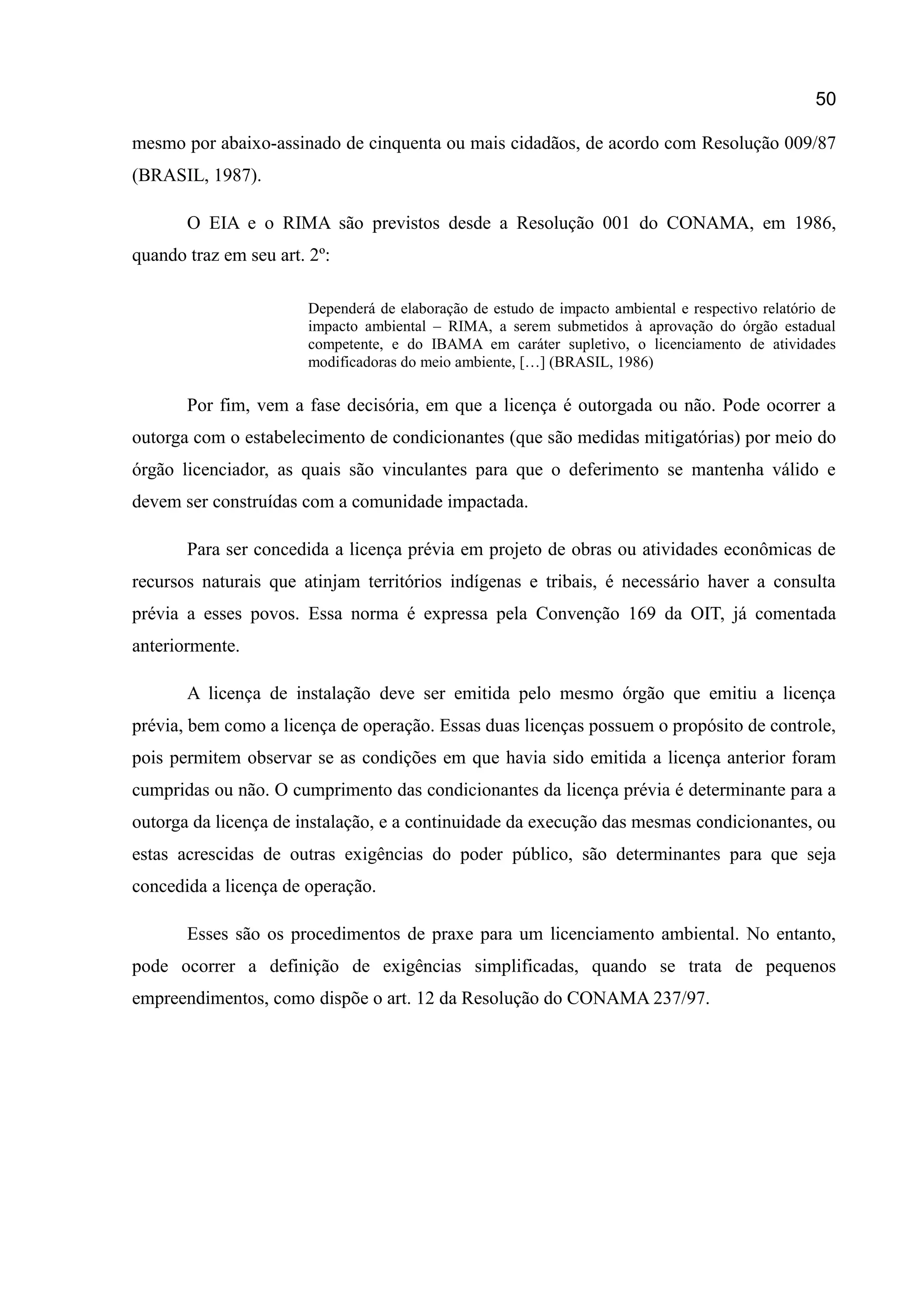 50
mesmo por abaixo-assinado de cinquenta ou mais cidadãos, de acordo com Resolução 009/87
(BRASIL, 1987).
O EIA e o RIMA são previstos desde a Resolução 001 do CONAMA, em 1986,
quando traz em seu art. 2º:
Dependerá de elaboração de estudo de impacto ambiental e respectivo relatório de
impacto ambiental – RIMA, a serem submetidos à aprovação do órgão estadual
competente, e do IBAMA em caráter supletivo, o licenciamento de atividades
modificadoras do meio ambiente, […] (BRASIL, 1986)
Por fim, vem a fase decisória, em que a licença é outorgada ou não. Pode ocorrer a
outorga com o estabelecimento de condicionantes (que são medidas mitigatórias) por meio do
órgão licenciador, as quais são vinculantes para que o deferimento se mantenha válido e
devem ser construídas com a comunidade impactada.
Para ser concedida a licença prévia em projeto de obras ou atividades econômicas de
recursos naturais que atinjam territórios indígenas e tribais, é necessário haver a consulta
prévia a esses povos. Essa norma é expressa pela Convenção 169 da OIT, já comentada
anteriormente.
A licença de instalação deve ser emitida pelo mesmo órgão que emitiu a licença
prévia, bem como a licença de operação. Essas duas licenças possuem o propósito de controle,
pois permitem observar se as condições em que havia sido emitida a licença anterior foram
cumpridas ou não. O cumprimento das condicionantes da licença prévia é determinante para a
outorga da licença de instalação, e a continuidade da execução das mesmas condicionantes, ou
estas acrescidas de outras exigências do poder público, são determinantes para que seja
concedida a licença de operação.
Esses são os procedimentos de praxe para um licenciamento ambiental. No entanto,
pode ocorrer a definição de exigências simplificadas, quando se trata de pequenos
empreendimentos, como dispõe o art. 12 da Resolução do CONAMA 237/97.
 