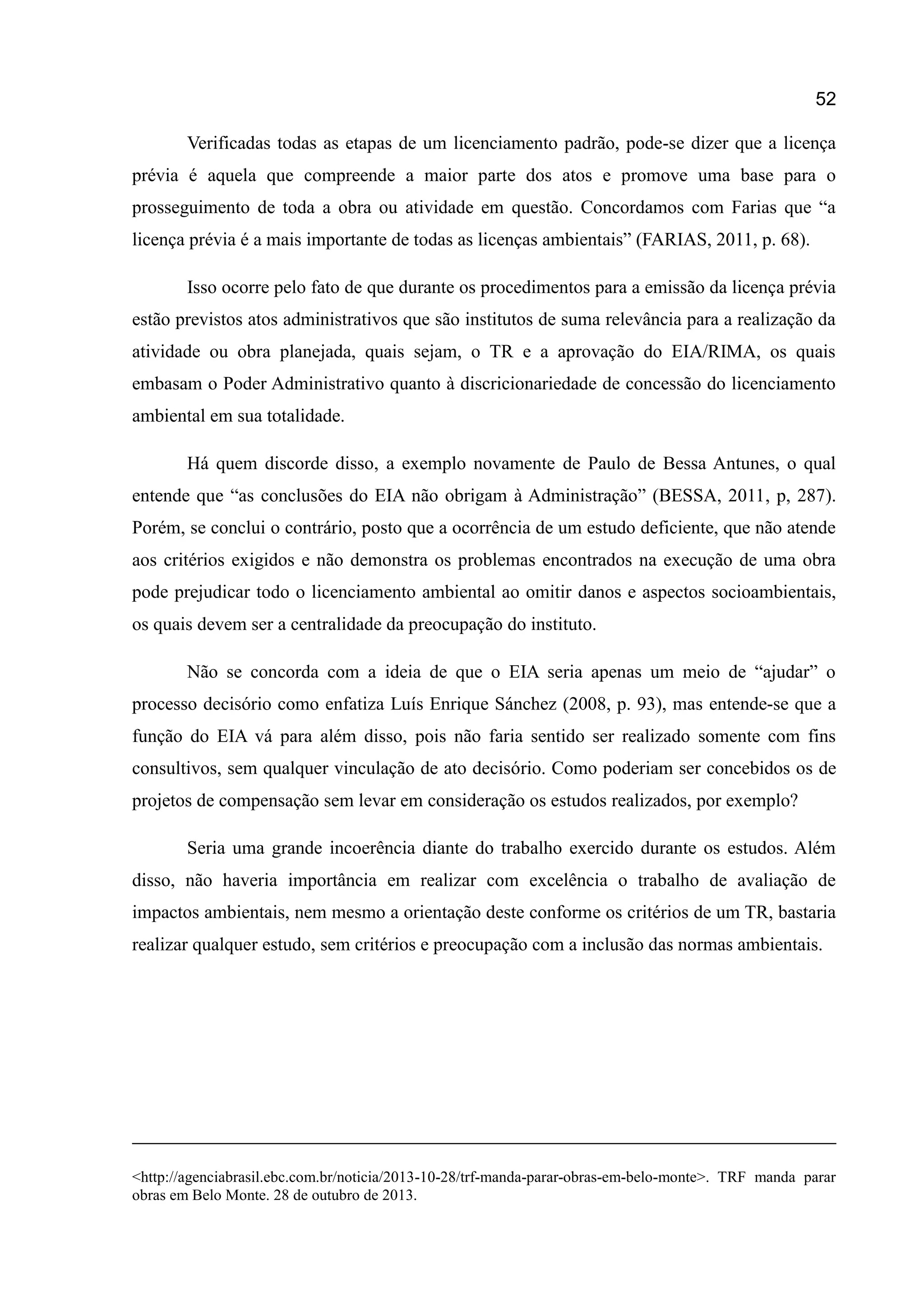 52
Verificadas todas as etapas de um licenciamento padrão, pode-se dizer que a licença
prévia é aquela que compreende a maior parte dos atos e promove uma base para o
prosseguimento de toda a obra ou atividade em questão. Concordamos com Farias que “a
licença prévia é a mais importante de todas as licenças ambientais” (FARIAS, 2011, p. 68).
Isso ocorre pelo fato de que durante os procedimentos para a emissão da licença prévia
estão previstos atos administrativos que são institutos de suma relevância para a realização da
atividade ou obra planejada, quais sejam, o TR e a aprovação do EIA/RIMA, os quais
embasam o Poder Administrativo quanto à discricionariedade de concessão do licenciamento
ambiental em sua totalidade.
Há quem discorde disso, a exemplo novamente de Paulo de Bessa Antunes, o qual
entende que “as conclusões do EIA não obrigam à Administração” (BESSA, 2011, p, 287).
Porém, se conclui o contrário, posto que a ocorrência de um estudo deficiente, que não atende
aos critérios exigidos e não demonstra os problemas encontrados na execução de uma obra
pode prejudicar todo o licenciamento ambiental ao omitir danos e aspectos socioambientais,
os quais devem ser a centralidade da preocupação do instituto.
Não se concorda com a ideia de que o EIA seria apenas um meio de “ajudar” o
processo decisório como enfatiza Luís Enrique Sánchez (2008, p. 93), mas entende-se que a
função do EIA vá para além disso, pois não faria sentido ser realizado somente com fins
consultivos, sem qualquer vinculação de ato decisório. Como poderiam ser concebidos os de
projetos de compensação sem levar em consideração os estudos realizados, por exemplo?
Seria uma grande incoerência diante do trabalho exercido durante os estudos. Além
disso, não haveria importância em realizar com excelência o trabalho de avaliação de
impactos ambientais, nem mesmo a orientação deste conforme os critérios de um TR, bastaria
realizar qualquer estudo, sem critérios e preocupação com a inclusão das normas ambientais.
<http://agenciabrasil.ebc.com.br/noticia/2013-10-28/trf-manda-parar-obras-em-belo-monte>. TRF manda parar
obras em Belo Monte. 28 de outubro de 2013.
 
