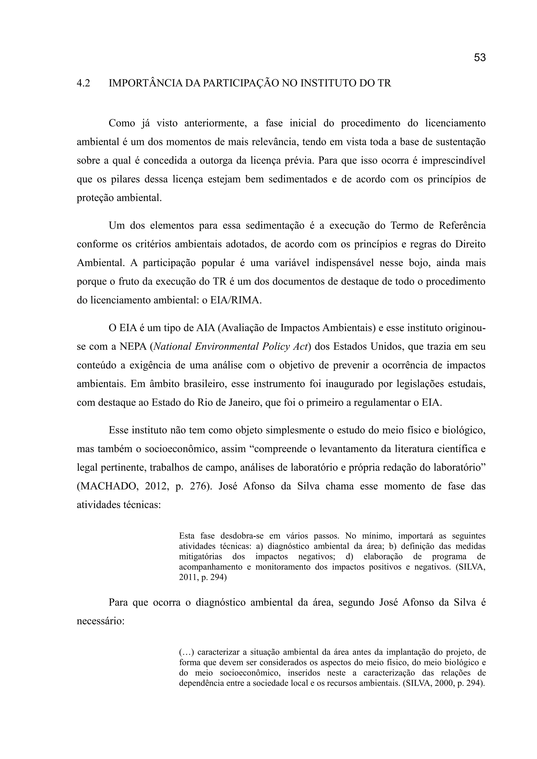 53
4.2 IMPORTÂNCIA DA PARTICIPAÇÃO NO INSTITUTO DO TR
Como já visto anteriormente, a fase inicial do procedimento do licenciamento
ambiental é um dos momentos de mais relevância, tendo em vista toda a base de sustentação
sobre a qual é concedida a outorga da licença prévia. Para que isso ocorra é imprescindível
que os pilares dessa licença estejam bem sedimentados e de acordo com os princípios de
proteção ambiental.
Um dos elementos para essa sedimentação é a execução do Termo de Referência
conforme os critérios ambientais adotados, de acordo com os princípios e regras do Direito
Ambiental. A participação popular é uma variável indispensável nesse bojo, ainda mais
porque o fruto da execução do TR é um dos documentos de destaque de todo o procedimento
do licenciamento ambiental: o EIA/RIMA.
O EIA é um tipo de AIA (Avaliação de Impactos Ambientais) e esse instituto originou-
se com a NEPA (National Environmental Policy Act) dos Estados Unidos, que trazia em seu
conteúdo a exigência de uma análise com o objetivo de prevenir a ocorrência de impactos
ambientais. Em âmbito brasileiro, esse instrumento foi inaugurado por legislações estudais,
com destaque ao Estado do Rio de Janeiro, que foi o primeiro a regulamentar o EIA.
Esse instituto não tem como objeto simplesmente o estudo do meio físico e biológico,
mas também o socioeconômico, assim “compreende o levantamento da literatura científica e
legal pertinente, trabalhos de campo, análises de laboratório e própria redação do laboratório”
(MACHADO, 2012, p. 276). José Afonso da Silva chama esse momento de fase das
atividades técnicas:
Esta fase desdobra-se em vários passos. No mínimo, importará as seguintes
atividades técnicas: a) diagnóstico ambiental da área; b) definição das medidas
mitigatórias dos impactos negativos; d) elaboração de programa de
acompanhamento e monitoramento dos impactos positivos e negativos. (SILVA,
2011, p. 294)
Para que ocorra o diagnóstico ambiental da área, segundo José Afonso da Silva é
necessário:
(…) caracterizar a situação ambiental da área antes da implantação do projeto, de
forma que devem ser considerados os aspectos do meio físico, do meio biológico e
do meio socioeconômico, inseridos neste a caracterização das relações de
dependência entre a sociedade local e os recursos ambientais. (SILVA, 2000, p. 294).
 