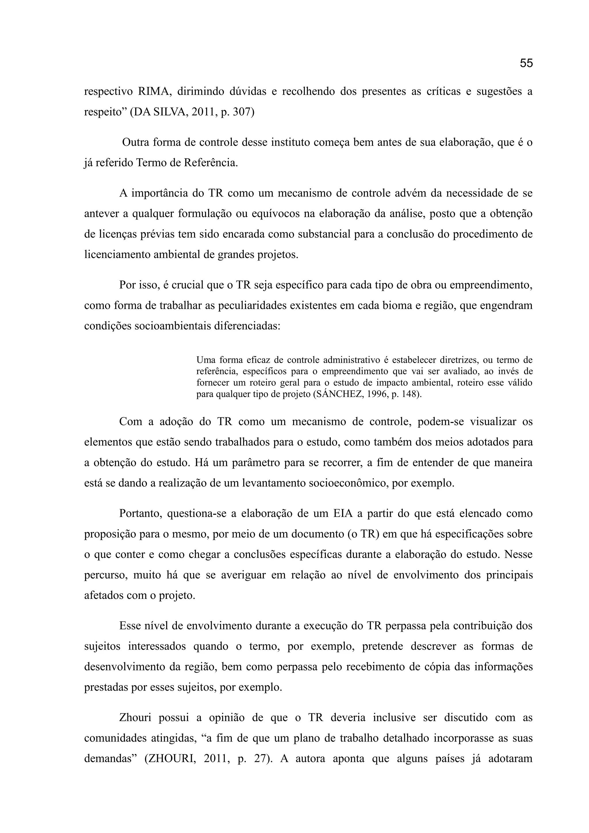 55
respectivo RIMA, dirimindo dúvidas e recolhendo dos presentes as críticas e sugestões a
respeito” (DA SILVA, 2011, p. 307)
Outra forma de controle desse instituto começa bem antes de sua elaboração, que é o
já referido Termo de Referência.
A importância do TR como um mecanismo de controle advém da necessidade de se
antever a qualquer formulação ou equívocos na elaboração da análise, posto que a obtenção
de licenças prévias tem sido encarada como substancial para a conclusão do procedimento de
licenciamento ambiental de grandes projetos.
Por isso, é crucial que o TR seja específico para cada tipo de obra ou empreendimento,
como forma de trabalhar as peculiaridades existentes em cada bioma e região, que engendram
condições socioambientais diferenciadas:
Uma forma eficaz de controle administrativo é estabelecer diretrizes, ou termo de
referência, específicos para o empreendimento que vai ser avaliado, ao invés de
fornecer um roteiro geral para o estudo de impacto ambiental, roteiro esse válido
para qualquer tipo de projeto (SÁNCHEZ, 1996, p. 148).
Com a adoção do TR como um mecanismo de controle, podem-se visualizar os
elementos que estão sendo trabalhados para o estudo, como também dos meios adotados para
a obtenção do estudo. Há um parâmetro para se recorrer, a fim de entender de que maneira
está se dando a realização de um levantamento socioeconômico, por exemplo.
Portanto, questiona-se a elaboração de um EIA a partir do que está elencado como
proposição para o mesmo, por meio de um documento (o TR) em que há especificações sobre
o que conter e como chegar a conclusões específicas durante a elaboração do estudo. Nesse
percurso, muito há que se averiguar em relação ao nível de envolvimento dos principais
afetados com o projeto.
Esse nível de envolvimento durante a execução do TR perpassa pela contribuição dos
sujeitos interessados quando o termo, por exemplo, pretende descrever as formas de
desenvolvimento da região, bem como perpassa pelo recebimento de cópia das informações
prestadas por esses sujeitos, por exemplo.
Zhouri possui a opinião de que o TR deveria inclusive ser discutido com as
comunidades atingidas, “a fim de que um plano de trabalho detalhado incorporasse as suas
demandas” (ZHOURI, 2011, p. 27). A autora aponta que alguns países já adotaram
 