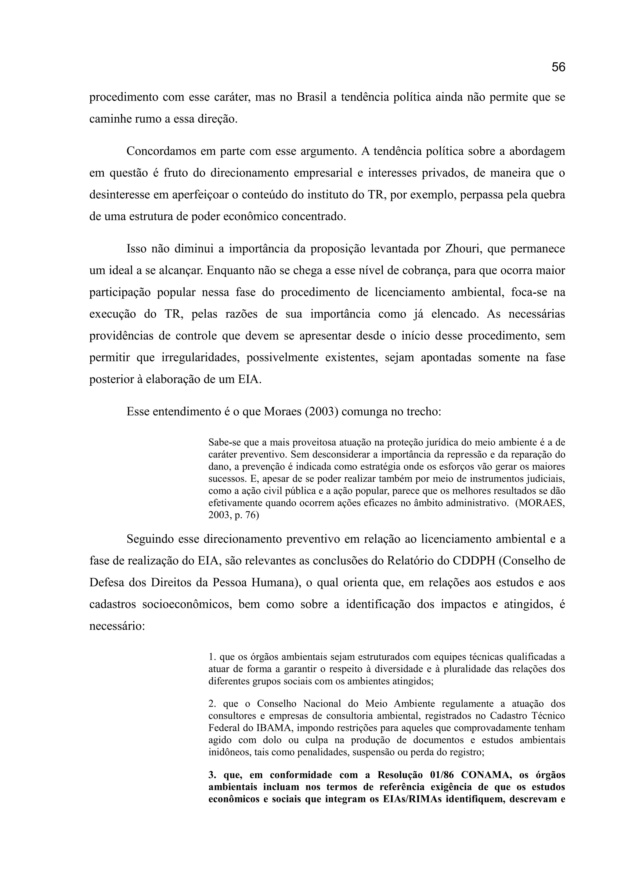 56
procedimento com esse caráter, mas no Brasil a tendência política ainda não permite que se
caminhe rumo a essa direção.
Concordamos em parte com esse argumento. A tendência política sobre a abordagem
em questão é fruto do direcionamento empresarial e interesses privados, de maneira que o
desinteresse em aperfeiçoar o conteúdo do instituto do TR, por exemplo, perpassa pela quebra
de uma estrutura de poder econômico concentrado.
Isso não diminui a importância da proposição levantada por Zhouri, que permanece
um ideal a se alcançar. Enquanto não se chega a esse nível de cobrança, para que ocorra maior
participação popular nessa fase do procedimento de licenciamento ambiental, foca-se na
execução do TR, pelas razões de sua importância como já elencado. As necessárias
providências de controle que devem se apresentar desde o início desse procedimento, sem
permitir que irregularidades, possivelmente existentes, sejam apontadas somente na fase
posterior à elaboração de um EIA.
Esse entendimento é o que Moraes (2003) comunga no trecho:
Sabe-se que a mais proveitosa atuação na proteção jurídica do meio ambiente é a de
caráter preventivo. Sem desconsiderar a importância da repressão e da reparação do
dano, a prevenção é indicada como estratégia onde os esforços vão gerar os maiores
sucessos. E, apesar de se poder realizar também por meio de instrumentos judiciais,
como a ação civil pública e a ação popular, parece que os melhores resultados se dão
efetivamente quando ocorrem ações eficazes no âmbito administrativo. (MORAES,
2003, p. 76)
Seguindo esse direcionamento preventivo em relação ao licenciamento ambiental e a
fase de realização do EIA, são relevantes as conclusões do Relatório do CDDPH (Conselho de
Defesa dos Direitos da Pessoa Humana), o qual orienta que, em relações aos estudos e aos
cadastros socioeconômicos, bem como sobre a identificação dos impactos e atingidos, é
necessário:
1. que os órgãos ambientais sejam estruturados com equipes técnicas qualificadas a
atuar de forma a garantir o respeito à diversidade e à pluralidade das relações dos
diferentes grupos sociais com os ambientes atingidos;
2. que o Conselho Nacional do Meio Ambiente regulamente a atuação dos
consultores e empresas de consultoria ambiental, registrados no Cadastro Técnico
Federal do IBAMA, impondo restrições para aqueles que comprovadamente tenham
agido com dolo ou culpa na produção de documentos e estudos ambientais
inidôneos, tais como penalidades, suspensão ou perda do registro;
3. que, em conformidade com a Resolução 01/86 CONAMA, os órgãos
ambientais incluam nos termos de referência exigência de que os estudos
econômicos e sociais que integram os EIAs/RIMAs identifiquem, descrevam e
 