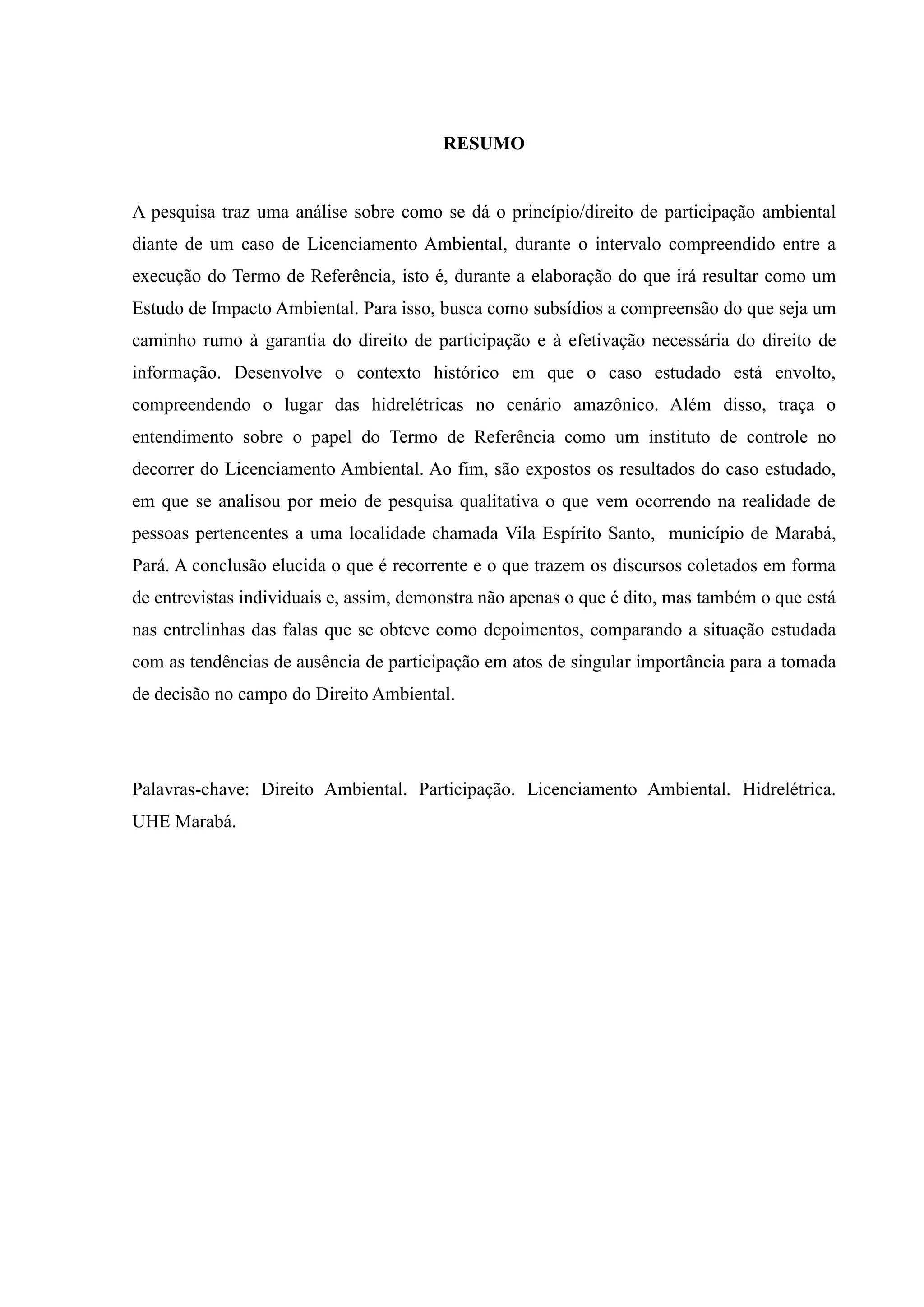 RESUMO
A pesquisa traz uma análise sobre como se dá o princípio/direito de participação ambiental
diante de um caso de Licenciamento Ambiental, durante o intervalo compreendido entre a
execução do Termo de Referência, isto é, durante a elaboração do que irá resultar como um
Estudo de Impacto Ambiental. Para isso, busca como subsídios a compreensão do que seja um
caminho rumo à garantia do direito de participação e à efetivação necessária do direito de
informação. Desenvolve o contexto histórico em que o caso estudado está envolto,
compreendendo o lugar das hidrelétricas no cenário amazônico. Além disso, traça o
entendimento sobre o papel do Termo de Referência como um instituto de controle no
decorrer do Licenciamento Ambiental. Ao fim, são expostos os resultados do caso estudado,
em que se analisou por meio de pesquisa qualitativa o que vem ocorrendo na realidade de
pessoas pertencentes a uma localidade chamada Vila Espírito Santo, município de Marabá,
Pará. A conclusão elucida o que é recorrente e o que trazem os discursos coletados em forma
de entrevistas individuais e, assim, demonstra não apenas o que é dito, mas também o que está
nas entrelinhas das falas que se obteve como depoimentos, comparando a situação estudada
com as tendências de ausência de participação em atos de singular importância para a tomada
de decisão no campo do Direito Ambiental.
Palavras-chave: Direito Ambiental. Participação. Licenciamento Ambiental. Hidrelétrica.
UHE Marabá.
 