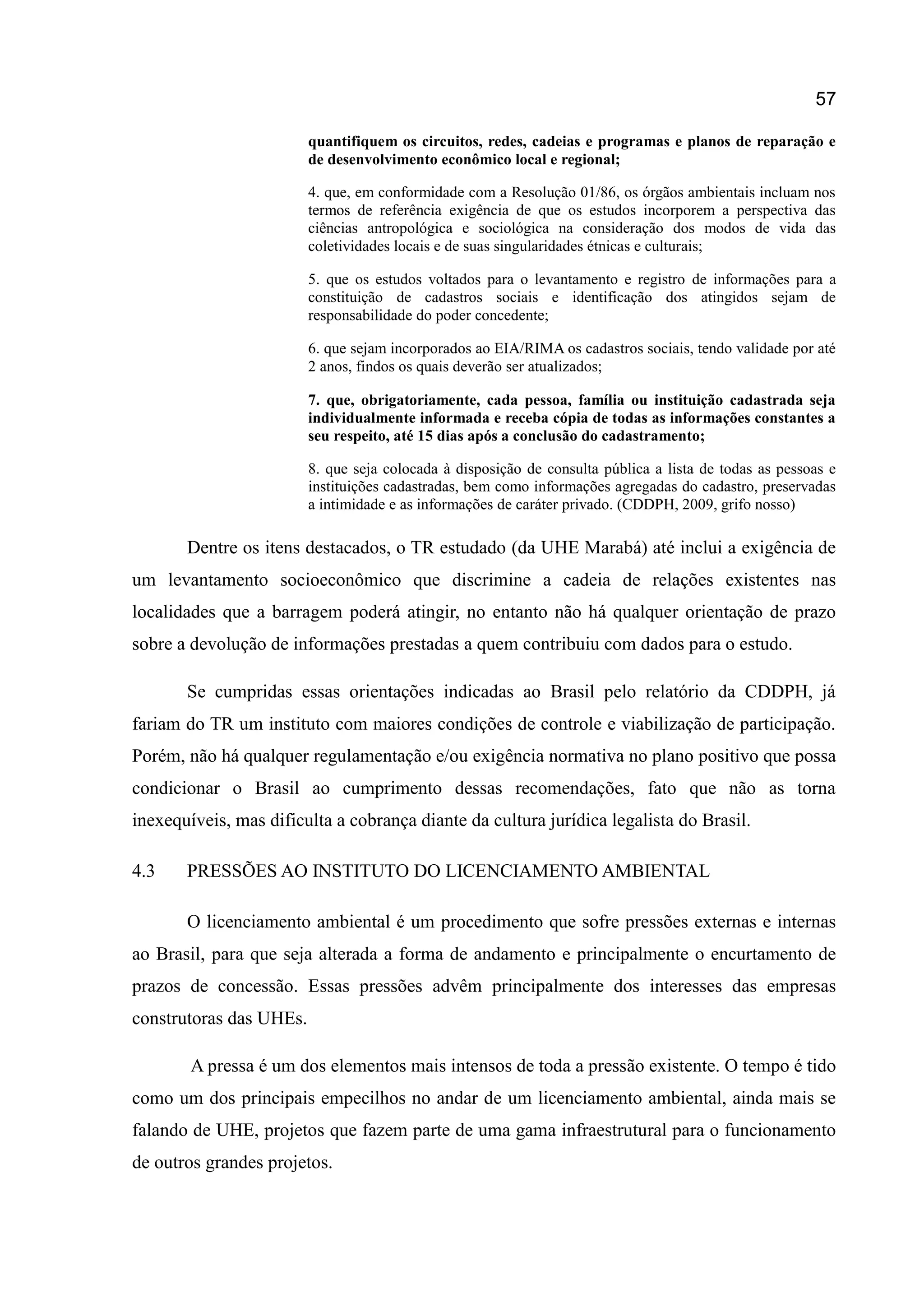 57
quantifiquem os circuitos, redes, cadeias e programas e planos de reparação e
de desenvolvimento econômico local e regional;
4. que, em conformidade com a Resolução 01/86, os órgãos ambientais incluam nos
termos de referência exigência de que os estudos incorporem a perspectiva das
ciências antropológica e sociológica na consideração dos modos de vida das
coletividades locais e de suas singularidades étnicas e culturais;
5. que os estudos voltados para o levantamento e registro de informações para a
constituição de cadastros sociais e identificação dos atingidos sejam de
responsabilidade do poder concedente;
6. que sejam incorporados ao EIA/RIMA os cadastros sociais, tendo validade por até
2 anos, findos os quais deverão ser atualizados;
7. que, obrigatoriamente, cada pessoa, família ou instituição cadastrada seja
individualmente informada e receba cópia de todas as informações constantes a
seu respeito, até 15 dias após a conclusão do cadastramento;
8. que seja colocada à disposição de consulta pública a lista de todas as pessoas e
instituições cadastradas, bem como informações agregadas do cadastro, preservadas
a intimidade e as informações de caráter privado. (CDDPH, 2009, grifo nosso)
Dentre os itens destacados, o TR estudado (da UHE Marabá) até inclui a exigência de
um levantamento socioeconômico que discrimine a cadeia de relações existentes nas
localidades que a barragem poderá atingir, no entanto não há qualquer orientação de prazo
sobre a devolução de informações prestadas a quem contribuiu com dados para o estudo.
Se cumpridas essas orientações indicadas ao Brasil pelo relatório da CDDPH, já
fariam do TR um instituto com maiores condições de controle e viabilização de participação.
Porém, não há qualquer regulamentação e/ou exigência normativa no plano positivo que possa
condicionar o Brasil ao cumprimento dessas recomendações, fato que não as torna
inexequíveis, mas dificulta a cobrança diante da cultura jurídica legalista do Brasil.
4.3 PRESSÕES AO INSTITUTO DO LICENCIAMENTO AMBIENTAL
O licenciamento ambiental é um procedimento que sofre pressões externas e internas
ao Brasil, para que seja alterada a forma de andamento e principalmente o encurtamento de
prazos de concessão. Essas pressões advêm principalmente dos interesses das empresas
construtoras das UHEs.
A pressa é um dos elementos mais intensos de toda a pressão existente. O tempo é tido
como um dos principais empecilhos no andar de um licenciamento ambiental, ainda mais se
falando de UHE, projetos que fazem parte de uma gama infraestrutural para o funcionamento
de outros grandes projetos.
 