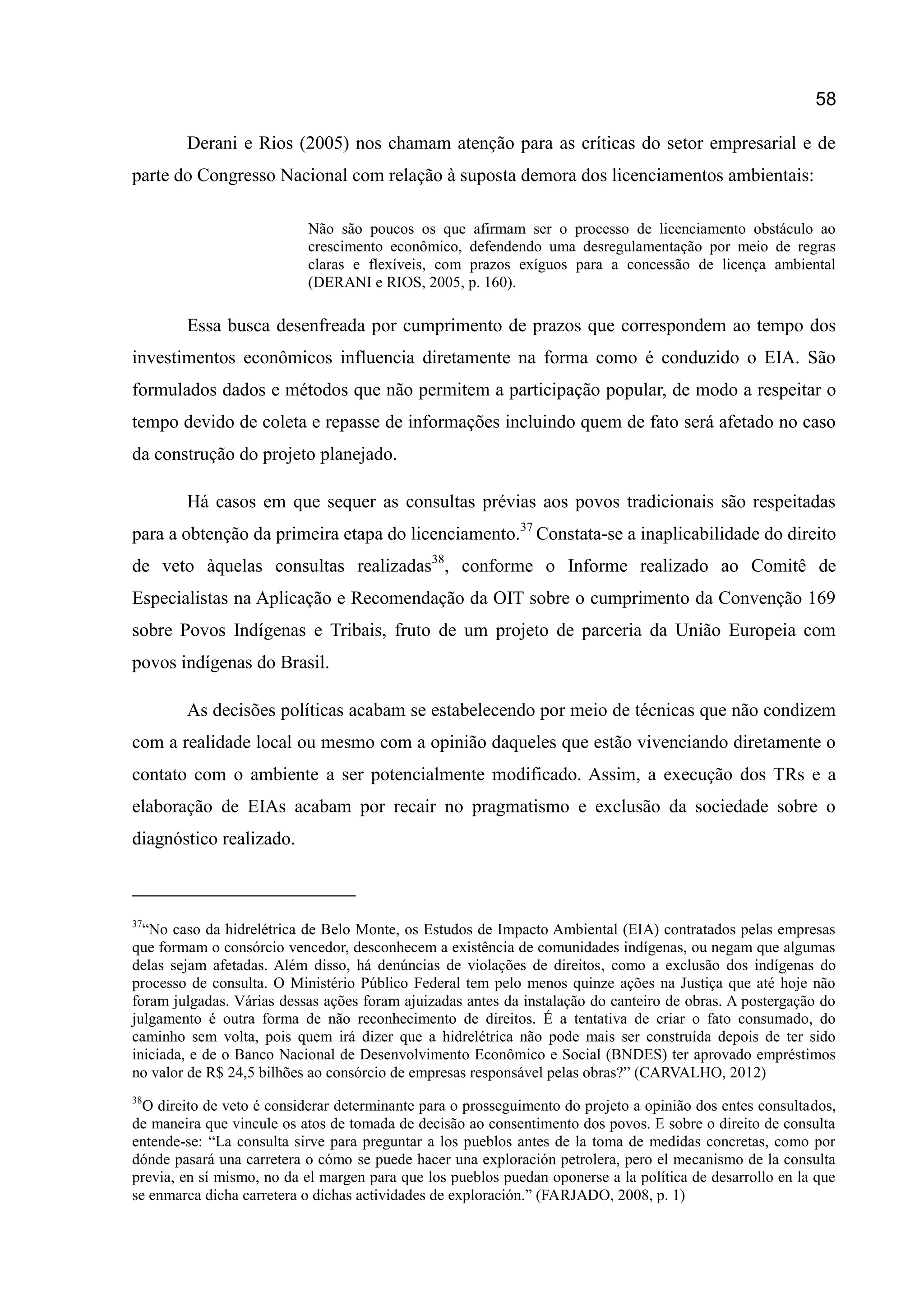 58
Derani e Rios (2005) nos chamam atenção para as críticas do setor empresarial e de
parte do Congresso Nacional com relação à suposta demora dos licenciamentos ambientais:
Não são poucos os que afirmam ser o processo de licenciamento obstáculo ao
crescimento econômico, defendendo uma desregulamentação por meio de regras
claras e flexíveis, com prazos exíguos para a concessão de licença ambiental
(DERANI e RIOS, 2005, p. 160).
Essa busca desenfreada por cumprimento de prazos que correspondem ao tempo dos
investimentos econômicos influencia diretamente na forma como é conduzido o EIA. São
formulados dados e métodos que não permitem a participação popular, de modo a respeitar o
tempo devido de coleta e repasse de informações incluindo quem de fato será afetado no caso
da construção do projeto planejado.
Há casos em que sequer as consultas prévias aos povos tradicionais são respeitadas
para a obtenção da primeira etapa do licenciamento.37
Constata-se a inaplicabilidade do direito
de veto àquelas consultas realizadas38
, conforme o Informe realizado ao Comitê de
Especialistas na Aplicação e Recomendação da OIT sobre o cumprimento da Convenção 169
sobre Povos Indígenas e Tribais, fruto de um projeto de parceria da União Europeia com
povos indígenas do Brasil.
As decisões políticas acabam se estabelecendo por meio de técnicas que não condizem
com a realidade local ou mesmo com a opinião daqueles que estão vivenciando diretamente o
contato com o ambiente a ser potencialmente modificado. Assim, a execução dos TRs e a
elaboração de EIAs acabam por recair no pragmatismo e exclusão da sociedade sobre o
diagnóstico realizado.
37
“No caso da hidrelétrica de Belo Monte, os Estudos de Impacto Ambiental (EIA) contratados pelas empresas
que formam o consórcio vencedor, desconhecem a existência de comunidades indígenas, ou negam que algumas
delas sejam afetadas. Além disso, há denúncias de violações de direitos, como a exclusão dos indígenas do
processo de consulta. O Ministério Público Federal tem pelo menos quinze ações na Justiça que até hoje não
foram julgadas. Várias dessas ações foram ajuizadas antes da instalação do canteiro de obras. A postergação do
julgamento é outra forma de não reconhecimento de direitos. É a tentativa de criar o fato consumado, do
caminho sem volta, pois quem irá dizer que a hidrelétrica não pode mais ser construída depois de ter sido
iniciada, e de o Banco Nacional de Desenvolvimento Econômico e Social (BNDES) ter aprovado empréstimos
no valor de R$ 24,5 bilhões ao consórcio de empresas responsável pelas obras?” (CARVALHO, 2012)
38
O direito de veto é considerar determinante para o prosseguimento do projeto a opinião dos entes consultados,
de maneira que vincule os atos de tomada de decisão ao consentimento dos povos. E sobre o direito de consulta
entende-se: “La consulta sirve para preguntar a los pueblos antes de la toma de medidas concretas, como por
dónde pasará una carretera o cómo se puede hacer una exploración petrolera, pero el mecanismo de la consulta
previa, en sí mismo, no da el margen para que los pueblos puedan oponerse a la política de desarrollo en la que
se enmarca dicha carretera o dichas actividades de exploración.” (FARJADO, 2008, p. 1)
 