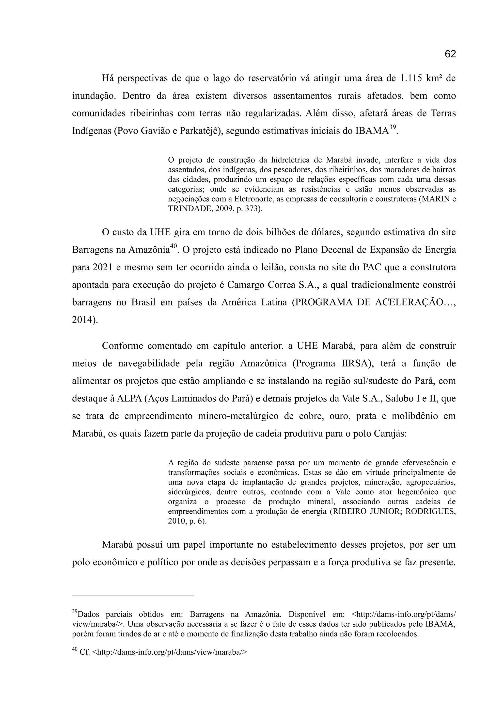 62
Há perspectivas de que o lago do reservatório vá atingir uma área de 1.115 km² de
inundação. Dentro da área existem diversos assentamentos rurais afetados, bem como
comunidades ribeirinhas com terras não regularizadas. Além disso, afetará áreas de Terras
Indígenas (Povo Gavião e Parkatêjê), segundo estimativas iniciais do IBAMA39
.
O projeto de construção da hidrelétrica de Marabá invade, interfere a vida dos
assentados, dos indígenas, dos pescadores, dos ribeirinhos, dos moradores de bairros
das cidades, produzindo um espaço de relações específicas com cada uma dessas
categorias; onde se evidenciam as resistências e estão menos observadas as
negociações com a Eletronorte, as empresas de consultoria e construtoras (MARIN e
TRINDADE, 2009, p. 373).
O custo da UHE gira em torno de dois bilhões de dólares, segundo estimativa do site
Barragens na Amazônia40
. O projeto está indicado no Plano Decenal de Expansão de Energia
para 2021 e mesmo sem ter ocorrido ainda o leilão, consta no site do PAC que a construtora
apontada para execução do projeto é Camargo Correa S.A., a qual tradicionalmente constrói
barragens no Brasil em países da América Latina (PROGRAMA DE ACELERAÇÃO…,
2014).
Conforme comentado em capítulo anterior, a UHE Marabá, para além de construir
meios de navegabilidade pela região Amazônica (Programa IIRSA), terá a função de
alimentar os projetos que estão ampliando e se instalando na região sul/sudeste do Pará, com
destaque à ALPA (Aços Laminados do Pará) e demais projetos da Vale S.A., Salobo I e II, que
se trata de empreendimento mínero-metalúrgico de cobre, ouro, prata e molibdênio em
Marabá, os quais fazem parte da projeção de cadeia produtiva para o polo Carajás:
A região do sudeste paraense passa por um momento de grande efervescência e
transformações sociais e econômicas. Estas se dão em virtude principalmente de
uma nova etapa de implantação de grandes projetos, mineração, agropecuários,
siderúrgicos, dentre outros, contando com a Vale como ator hegemônico que
organiza o processo de produção mineral, associando outras cadeias de
empreendimentos com a produção de energia (RIBEIRO JUNIOR; RODRIGUES,
2010, p. 6).
Marabá possui um papel importante no estabelecimento desses projetos, por ser um
polo econômico e político por onde as decisões perpassam e a força produtiva se faz presente.
39
Dados parciais obtidos em: Barragens na Amazônia. Disponível em: <http://dams-info.org/pt/dams/
view/maraba/>. Uma observação necessária a se fazer é o fato de esses dados ter sido publicados pelo IBAMA,
porém foram tirados do ar e até o momento de finalização desta trabalho ainda não foram recolocados.
40
Cf. <http://dams-info.org/pt/dams/view/maraba/>
 