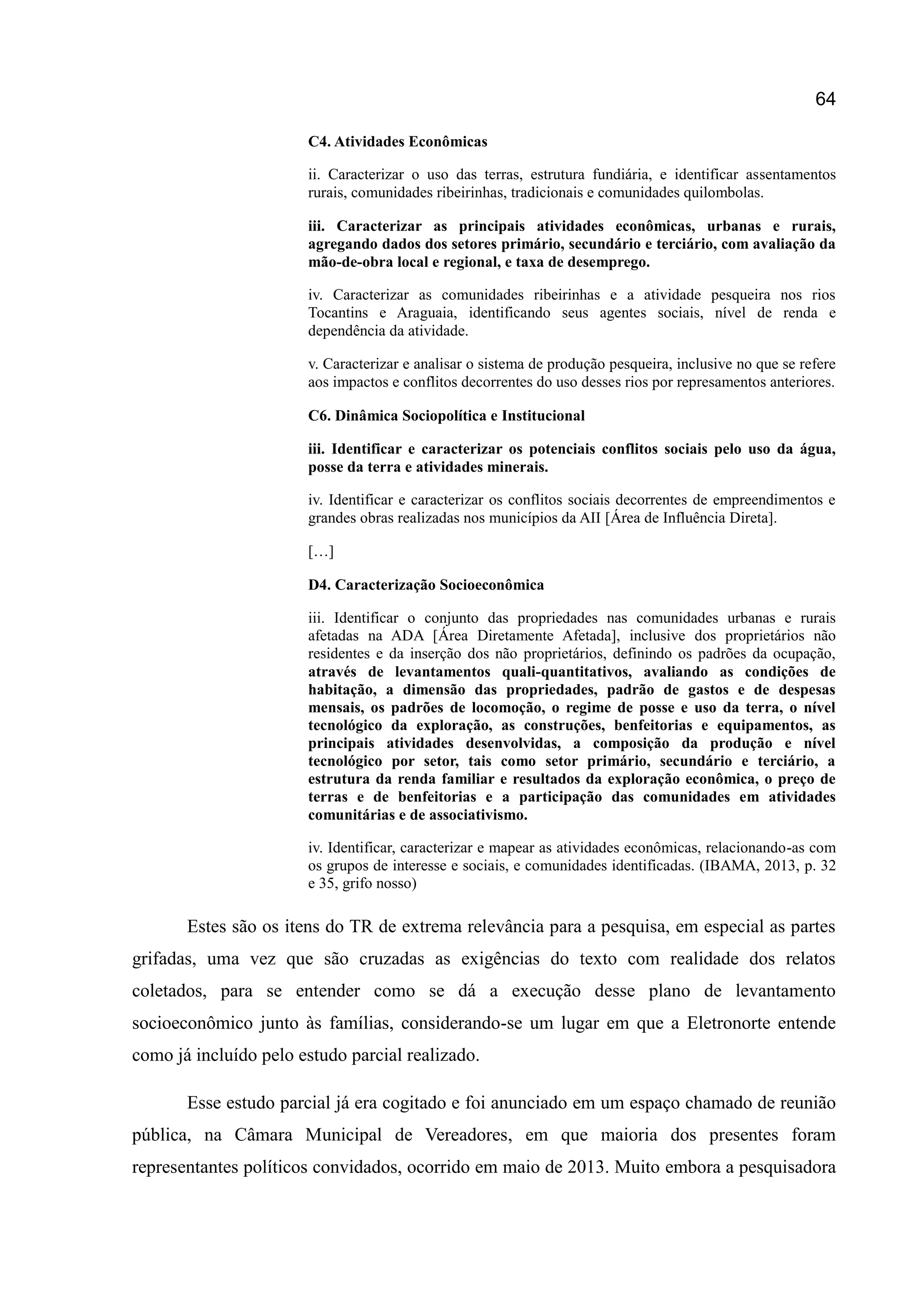 64
C4. Atividades Econômicas
ii. Caracterizar o uso das terras, estrutura fundiária, e identificar assentamentos
rurais, comunidades ribeirinhas, tradicionais e comunidades quilombolas.
iii. Caracterizar as principais atividades econômicas, urbanas e rurais,
agregando dados dos setores primário, secundário e terciário, com avaliação da
mão-de-obra local e regional, e taxa de desemprego.
iv. Caracterizar as comunidades ribeirinhas e a atividade pesqueira nos rios
Tocantins e Araguaia, identificando seus agentes sociais, nível de renda e
dependência da atividade.
v. Caracterizar e analisar o sistema de produção pesqueira, inclusive no que se refere
aos impactos e conflitos decorrentes do uso desses rios por represamentos anteriores.
C6. Dinâmica Sociopolítica e Institucional
iii. Identificar e caracterizar os potenciais conflitos sociais pelo uso da água,
posse da terra e atividades minerais.
iv. Identificar e caracterizar os conflitos sociais decorrentes de empreendimentos e
grandes obras realizadas nos municípios da AII [Área de Influência Direta].
[…]
D4. Caracterização Socioeconômica
iii. Identificar o conjunto das propriedades nas comunidades urbanas e rurais
afetadas na ADA [Área Diretamente Afetada], inclusive dos proprietários não
residentes e da inserção dos não proprietários, definindo os padrões da ocupação,
através de levantamentos quali-quantitativos, avaliando as condições de
habitação, a dimensão das propriedades, padrão de gastos e de despesas
mensais, os padrões de locomoção, o regime de posse e uso da terra, o nível
tecnológico da exploração, as construções, benfeitorias e equipamentos, as
principais atividades desenvolvidas, a composição da produção e nível
tecnológico por setor, tais como setor primário, secundário e terciário, a
estrutura da renda familiar e resultados da exploração econômica, o preço de
terras e de benfeitorias e a participação das comunidades em atividades
comunitárias e de associativismo.
iv. Identificar, caracterizar e mapear as atividades econômicas, relacionando-as com
os grupos de interesse e sociais, e comunidades identificadas. (IBAMA, 2013, p. 32
e 35, grifo nosso)
Estes são os itens do TR de extrema relevância para a pesquisa, em especial as partes
grifadas, uma vez que são cruzadas as exigências do texto com realidade dos relatos
coletados, para se entender como se dá a execução desse plano de levantamento
socioeconômico junto às famílias, considerando-se um lugar em que a Eletronorte entende
como já incluído pelo estudo parcial realizado.
Esse estudo parcial já era cogitado e foi anunciado em um espaço chamado de reunião
pública, na Câmara Municipal de Vereadores, em que maioria dos presentes foram
representantes políticos convidados, ocorrido em maio de 2013. Muito embora a pesquisadora
 