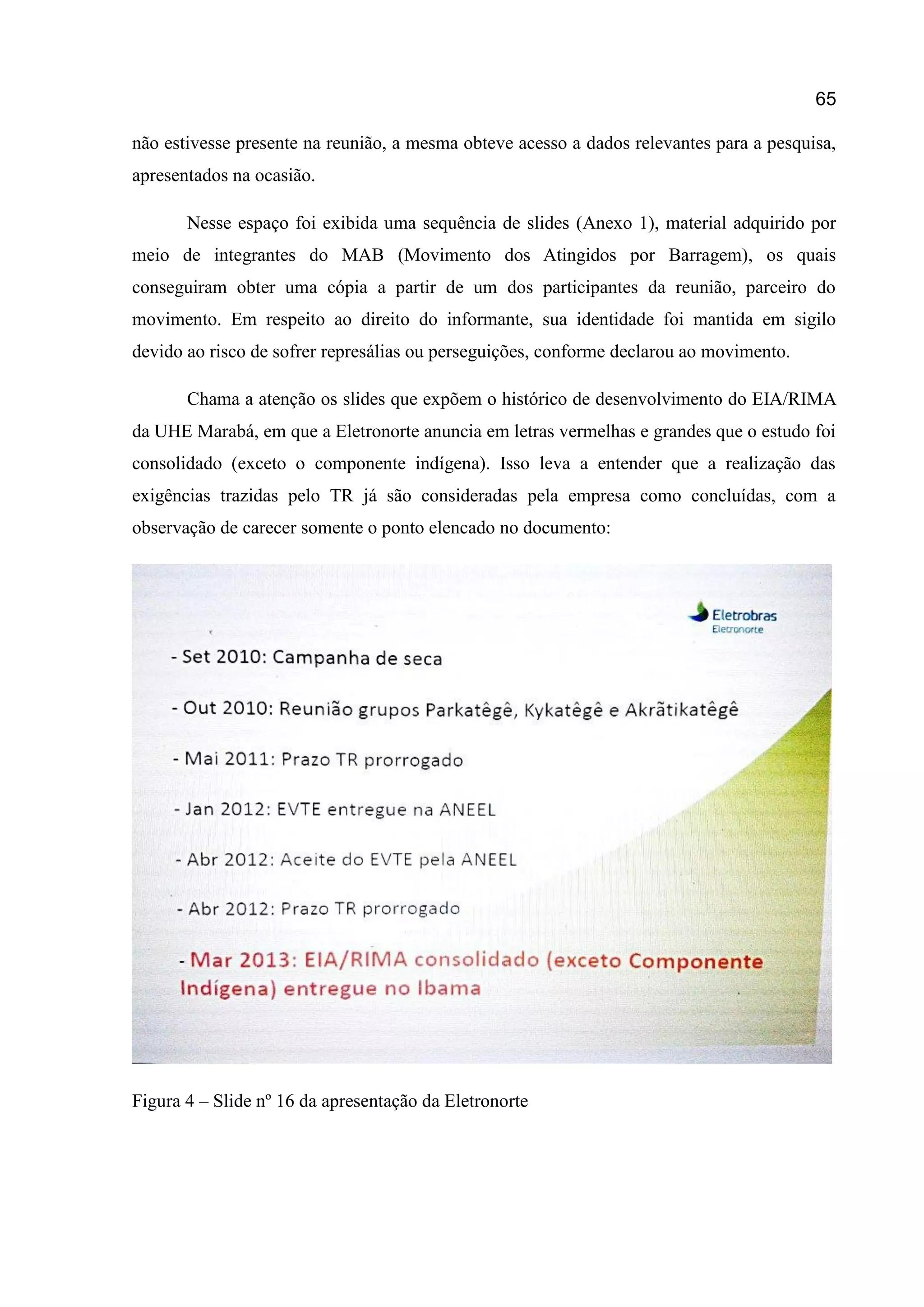 65
não estivesse presente na reunião, a mesma obteve acesso a dados relevantes para a pesquisa,
apresentados na ocasião.
Nesse espaço foi exibida uma sequência de slides (Anexo 1), material adquirido por
meio de integrantes do MAB (Movimento dos Atingidos por Barragem), os quais
conseguiram obter uma cópia a partir de um dos participantes da reunião, parceiro do
movimento. Em respeito ao direito do informante, sua identidade foi mantida em sigilo
devido ao risco de sofrer represálias ou perseguições, conforme declarou ao movimento.
Chama a atenção os slides que expõem o histórico de desenvolvimento do EIA/RIMA
da UHE Marabá, em que a Eletronorte anuncia em letras vermelhas e grandes que o estudo foi
consolidado (exceto o componente indígena). Isso leva a entender que a realização das
exigências trazidas pelo TR já são consideradas pela empresa como concluídas, com a
observação de carecer somente o ponto elencado no documento:
Figura 4 – Slide nº 16 da apresentação da Eletronorte
 