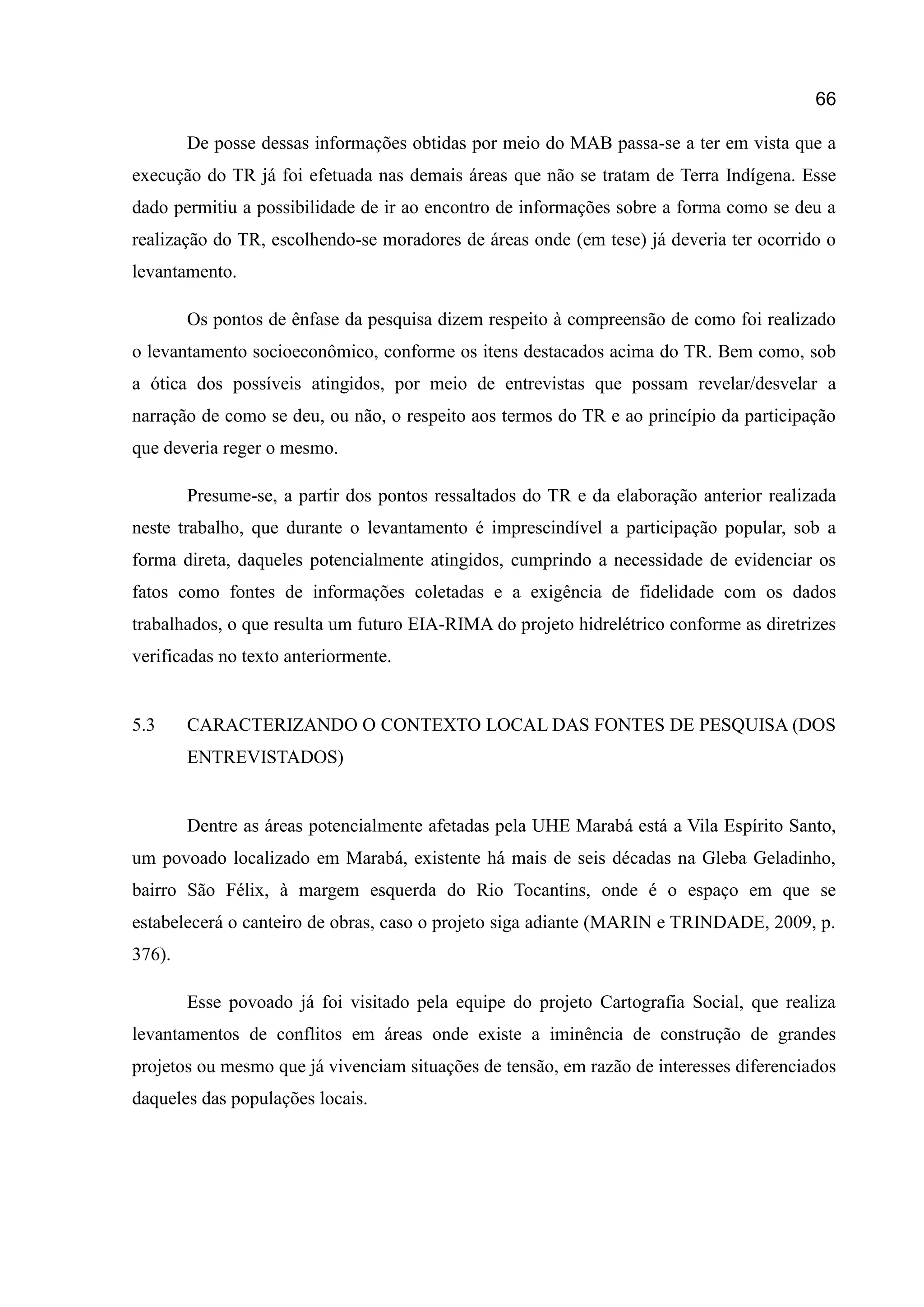 66
De posse dessas informações obtidas por meio do MAB passa-se a ter em vista que a
execução do TR já foi efetuada nas demais áreas que não se tratam de Terra Indígena. Esse
dado permitiu a possibilidade de ir ao encontro de informações sobre a forma como se deu a
realização do TR, escolhendo-se moradores de áreas onde (em tese) já deveria ter ocorrido o
levantamento.
Os pontos de ênfase da pesquisa dizem respeito à compreensão de como foi realizado
o levantamento socioeconômico, conforme os itens destacados acima do TR. Bem como, sob
a ótica dos possíveis atingidos, por meio de entrevistas que possam revelar/desvelar a
narração de como se deu, ou não, o respeito aos termos do TR e ao princípio da participação
que deveria reger o mesmo.
Presume-se, a partir dos pontos ressaltados do TR e da elaboração anterior realizada
neste trabalho, que durante o levantamento é imprescindível a participação popular, sob a
forma direta, daqueles potencialmente atingidos, cumprindo a necessidade de evidenciar os
fatos como fontes de informações coletadas e a exigência de fidelidade com os dados
trabalhados, o que resulta um futuro EIA-RIMA do projeto hidrelétrico conforme as diretrizes
verificadas no texto anteriormente.
5.3 CARACTERIZANDO O CONTEXTO LOCAL DAS FONTES DE PESQUISA (DOS
ENTREVISTADOS)
Dentre as áreas potencialmente afetadas pela UHE Marabá está a Vila Espírito Santo,
um povoado localizado em Marabá, existente há mais de seis décadas na Gleba Geladinho,
bairro São Félix, à margem esquerda do Rio Tocantins, onde é o espaço em que se
estabelecerá o canteiro de obras, caso o projeto siga adiante (MARIN e TRINDADE, 2009, p.
376).
Esse povoado já foi visitado pela equipe do projeto Cartografia Social, que realiza
levantamentos de conflitos em áreas onde existe a iminência de construção de grandes
projetos ou mesmo que já vivenciam situações de tensão, em razão de interesses diferenciados
daqueles das populações locais.
 