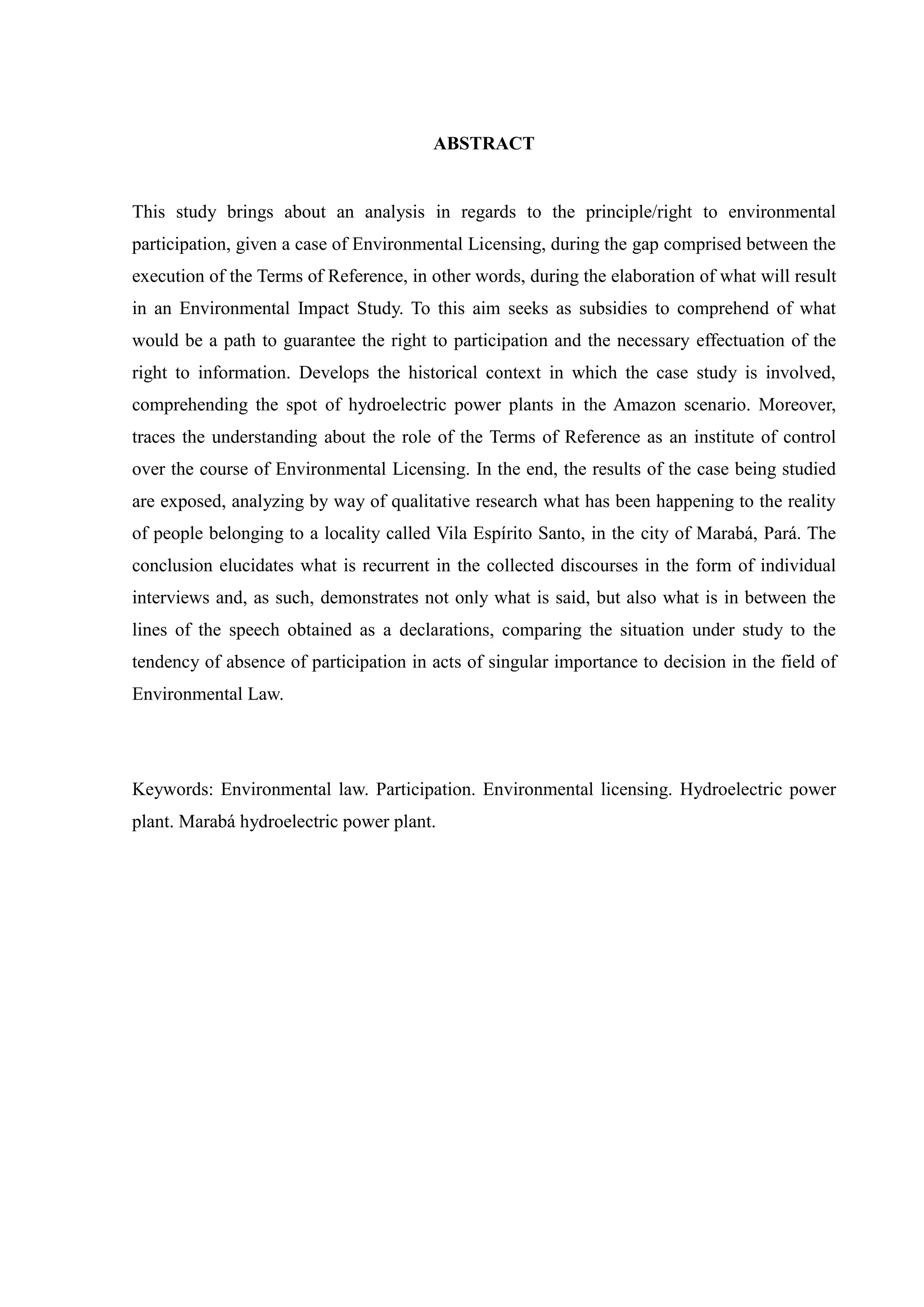 ABSTRACT
This study brings about an analysis in regards to the principle/right to environmental
participation, given a case of Environmental Licensing, during the gap comprised between the
execution of the Terms of Reference, in other words, during the elaboration of what will result
in an Environmental Impact Study. To this aim seeks as subsidies to comprehend of what
would be a path to guarantee the right to participation and the necessary effectuation of the
right to information. Develops the historical context in which the case study is involved,
comprehending the spot of hydroelectric power plants in the Amazon scenario. Moreover,
traces the understanding about the role of the Terms of Reference as an institute of control
over the course of Environmental Licensing. In the end, the results of the case being studied
are exposed, analyzing by way of qualitative research what has been happening to the reality
of people belonging to a locality called Vila Espírito Santo, in the city of Marabá, Pará. The
conclusion elucidates what is recurrent in the collected discourses in the form of individual
interviews and, as such, demonstrates not only what is said, but also what is in between the
lines of the speech obtained as a declarations, comparing the situation under study to the
tendency of absence of participation in acts of singular importance to decision in the field of
Environmental Law.
Keywords: Environmental law. Participation. Environmental licensing. Hydroelectric power
plant. Marabá hydroelectric power plant.
 