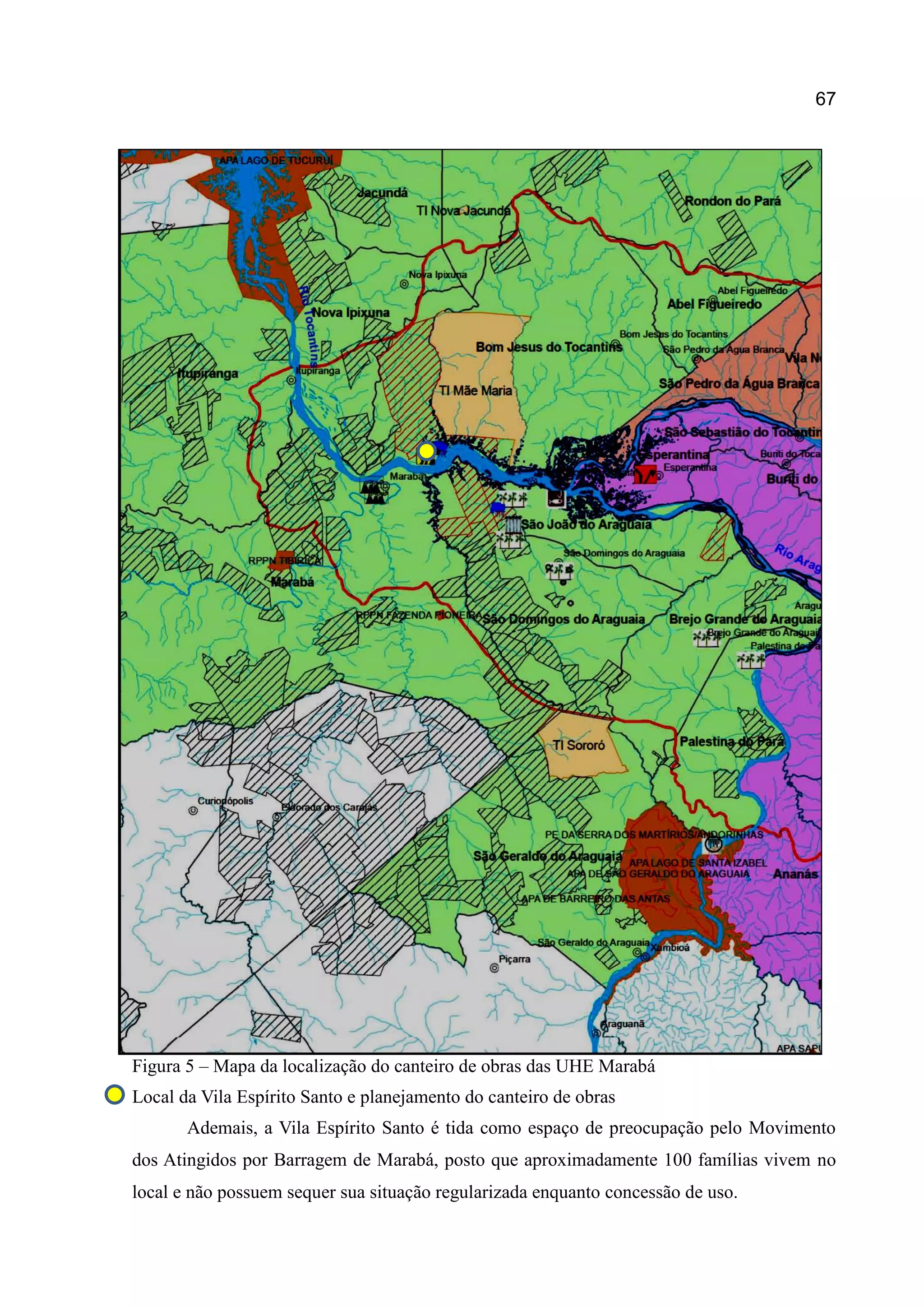 67
Figura 5 – Mapa da localização do canteiro de obras das UHE Marabá
Local da Vila Espírito Santo e planejamento do canteiro de obras
Ademais, a Vila Espírito Santo é tida como espaço de preocupação pelo Movimento
dos Atingidos por Barragem de Marabá, posto que aproximadamente 100 famílias vivem no
local e não possuem sequer sua situação regularizada enquanto concessão de uso.
 
