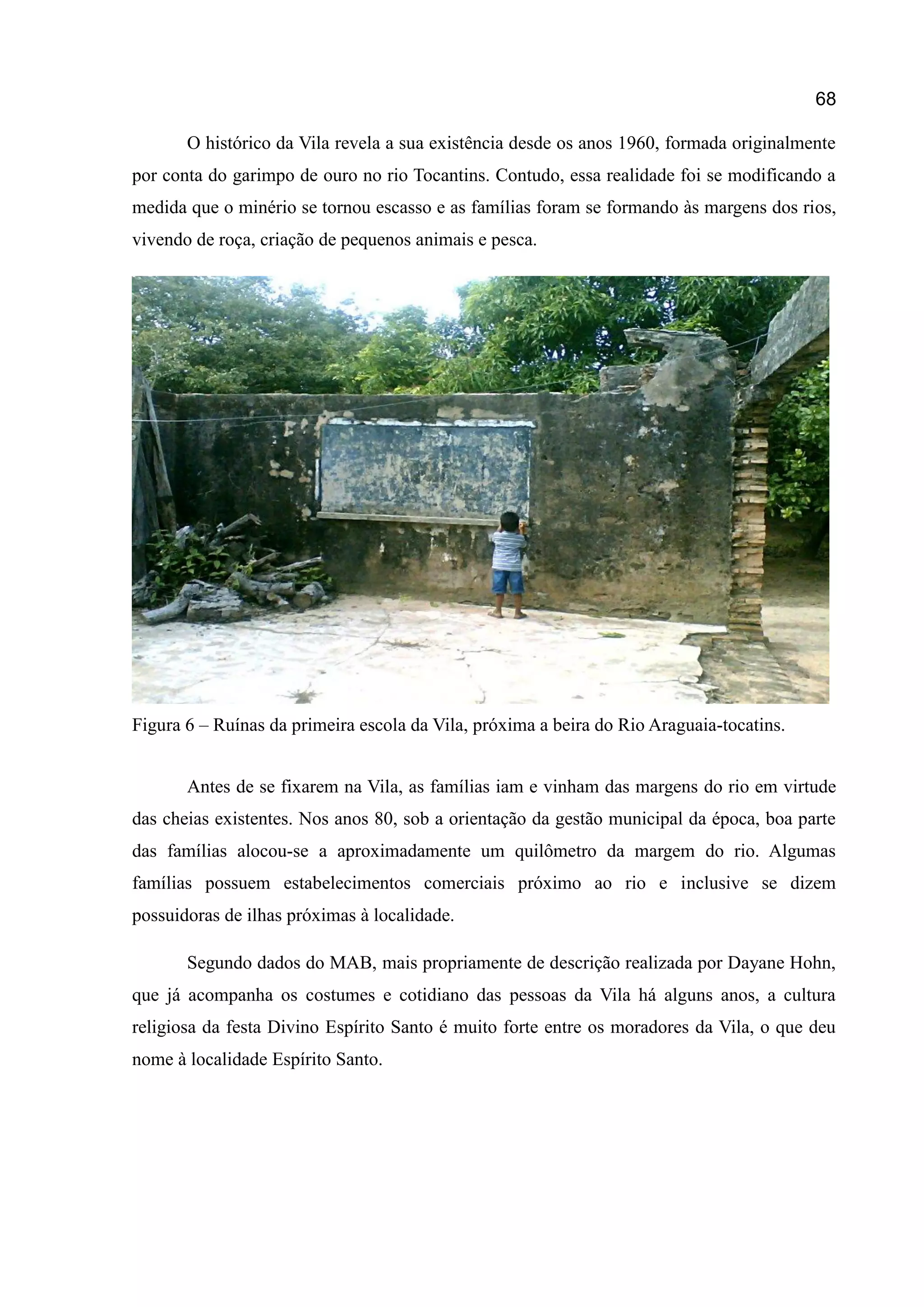68
O histórico da Vila revela a sua existência desde os anos 1960, formada originalmente
por conta do garimpo de ouro no rio Tocantins. Contudo, essa realidade foi se modificando a
medida que o minério se tornou escasso e as famílias foram se formando às margens dos rios,
vivendo de roça, criação de pequenos animais e pesca.
Figura 6 – Ruínas da primeira escola da Vila, próxima a beira do Rio Araguaia-tocatins.
Antes de se fixarem na Vila, as famílias iam e vinham das margens do rio em virtude
das cheias existentes. Nos anos 80, sob a orientação da gestão municipal da época, boa parte
das famílias alocou-se a aproximadamente um quilômetro da margem do rio. Algumas
famílias possuem estabelecimentos comerciais próximo ao rio e inclusive se dizem
possuidoras de ilhas próximas à localidade.
Segundo dados do MAB, mais propriamente de descrição realizada por Dayane Hohn,
que já acompanha os costumes e cotidiano das pessoas da Vila há alguns anos, a cultura
religiosa da festa Divino Espírito Santo é muito forte entre os moradores da Vila, o que deu
nome à localidade Espírito Santo.
 