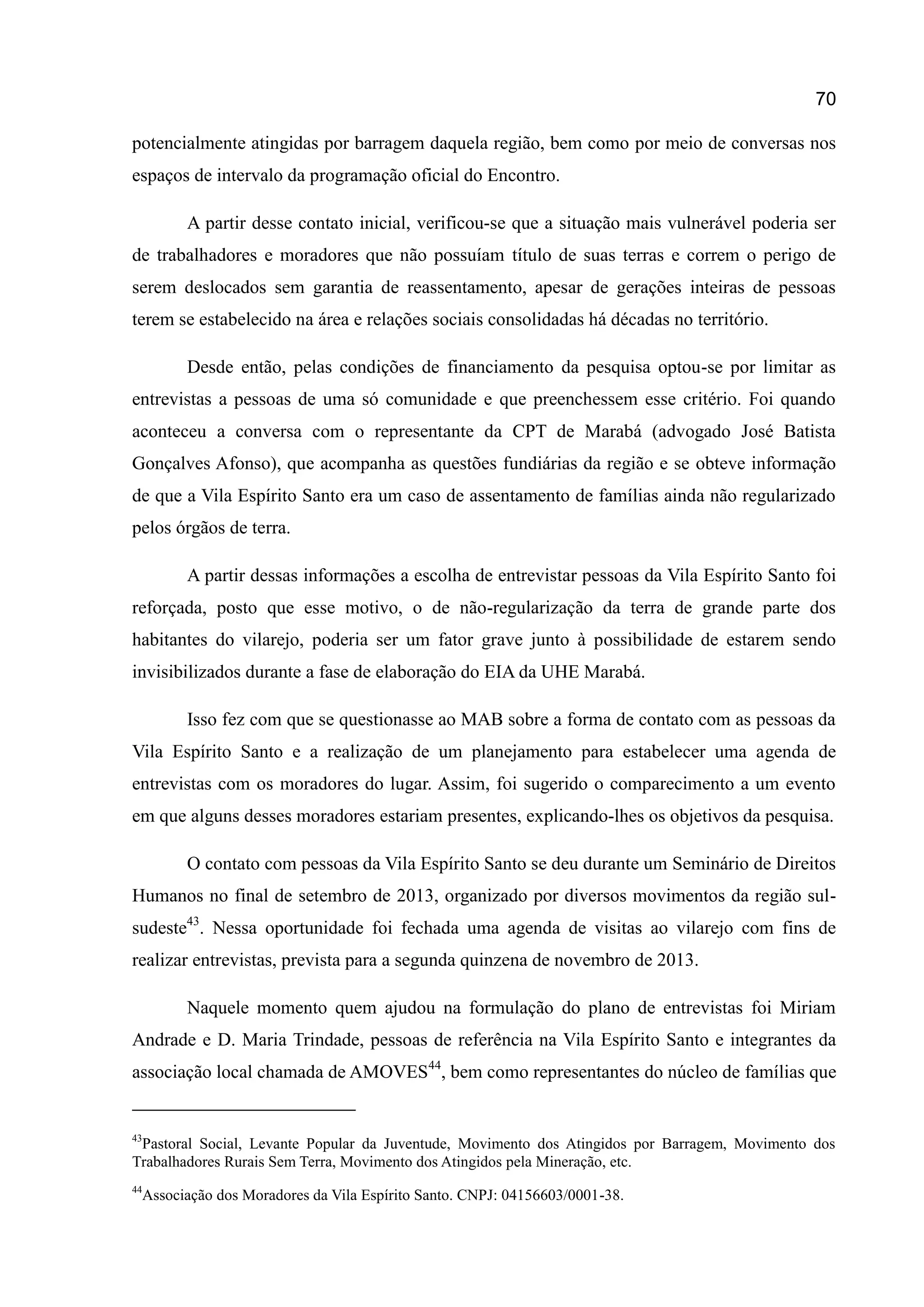 70
potencialmente atingidas por barragem daquela região, bem como por meio de conversas nos
espaços de intervalo da programação oficial do Encontro.
A partir desse contato inicial, verificou-se que a situação mais vulnerável poderia ser
de trabalhadores e moradores que não possuíam título de suas terras e correm o perigo de
serem deslocados sem garantia de reassentamento, apesar de gerações inteiras de pessoas
terem se estabelecido na área e relações sociais consolidadas há décadas no território.
Desde então, pelas condições de financiamento da pesquisa optou-se por limitar as
entrevistas a pessoas de uma só comunidade e que preenchessem esse critério. Foi quando
aconteceu a conversa com o representante da CPT de Marabá (advogado José Batista
Gonçalves Afonso), que acompanha as questões fundiárias da região e se obteve informação
de que a Vila Espírito Santo era um caso de assentamento de famílias ainda não regularizado
pelos órgãos de terra.
A partir dessas informações a escolha de entrevistar pessoas da Vila Espírito Santo foi
reforçada, posto que esse motivo, o de não-regularização da terra de grande parte dos
habitantes do vilarejo, poderia ser um fator grave junto à possibilidade de estarem sendo
invisibilizados durante a fase de elaboração do EIA da UHE Marabá.
Isso fez com que se questionasse ao MAB sobre a forma de contato com as pessoas da
Vila Espírito Santo e a realização de um planejamento para estabelecer uma agenda de
entrevistas com os moradores do lugar. Assim, foi sugerido o comparecimento a um evento
em que alguns desses moradores estariam presentes, explicando-lhes os objetivos da pesquisa.
O contato com pessoas da Vila Espírito Santo se deu durante um Seminário de Direitos
Humanos no final de setembro de 2013, organizado por diversos movimentos da região sul-
sudeste43
. Nessa oportunidade foi fechada uma agenda de visitas ao vilarejo com fins de
realizar entrevistas, prevista para a segunda quinzena de novembro de 2013.
Naquele momento quem ajudou na formulação do plano de entrevistas foi Miriam
Andrade e D. Maria Trindade, pessoas de referência na Vila Espírito Santo e integrantes da
associação local chamada de AMOVES44
, bem como representantes do núcleo de famílias que
43
Pastoral Social, Levante Popular da Juventude, Movimento dos Atingidos por Barragem, Movimento dos
Trabalhadores Rurais Sem Terra, Movimento dos Atingidos pela Mineração, etc.
44
Associação dos Moradores da Vila Espírito Santo. CNPJ: 04156603/0001-38.
 