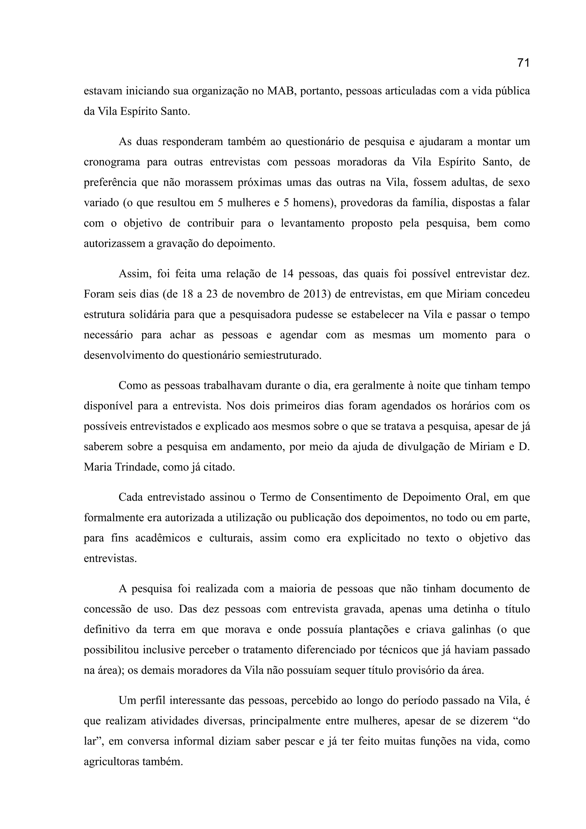 71
estavam iniciando sua organização no MAB, portanto, pessoas articuladas com a vida pública
da Vila Espírito Santo.
As duas responderam também ao questionário de pesquisa e ajudaram a montar um
cronograma para outras entrevistas com pessoas moradoras da Vila Espírito Santo, de
preferência que não morassem próximas umas das outras na Vila, fossem adultas, de sexo
variado (o que resultou em 5 mulheres e 5 homens), provedoras da família, dispostas a falar
com o objetivo de contribuir para o levantamento proposto pela pesquisa, bem como
autorizassem a gravação do depoimento.
Assim, foi feita uma relação de 14 pessoas, das quais foi possível entrevistar dez.
Foram seis dias (de 18 a 23 de novembro de 2013) de entrevistas, em que Miriam concedeu
estrutura solidária para que a pesquisadora pudesse se estabelecer na Vila e passar o tempo
necessário para achar as pessoas e agendar com as mesmas um momento para o
desenvolvimento do questionário semiestruturado.
Como as pessoas trabalhavam durante o dia, era geralmente à noite que tinham tempo
disponível para a entrevista. Nos dois primeiros dias foram agendados os horários com os
possíveis entrevistados e explicado aos mesmos sobre o que se tratava a pesquisa, apesar de já
saberem sobre a pesquisa em andamento, por meio da ajuda de divulgação de Miriam e D.
Maria Trindade, como já citado.
Cada entrevistado assinou o Termo de Consentimento de Depoimento Oral, em que
formalmente era autorizada a utilização ou publicação dos depoimentos, no todo ou em parte,
para fins acadêmicos e culturais, assim como era explicitado no texto o objetivo das
entrevistas.
A pesquisa foi realizada com a maioria de pessoas que não tinham documento de
concessão de uso. Das dez pessoas com entrevista gravada, apenas uma detinha o título
definitivo da terra em que morava e onde possuía plantações e criava galinhas (o que
possibilitou inclusive perceber o tratamento diferenciado por técnicos que já haviam passado
na área); os demais moradores da Vila não possuíam sequer título provisório da área.
Um perfil interessante das pessoas, percebido ao longo do período passado na Vila, é
que realizam atividades diversas, principalmente entre mulheres, apesar de se dizerem “do
lar”, em conversa informal diziam saber pescar e já ter feito muitas funções na vida, como
agricultoras também.
 