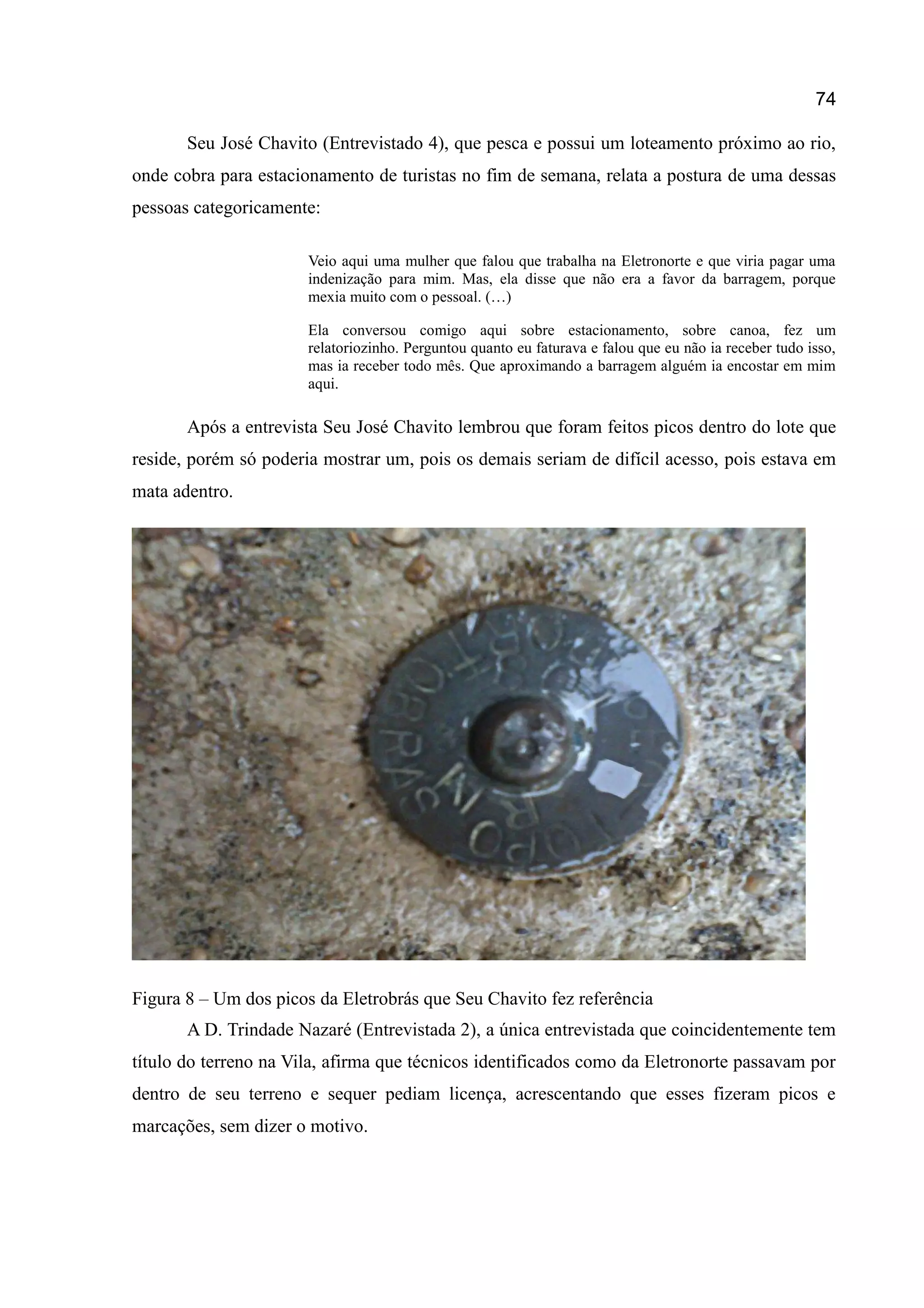 74
Seu José Chavito (Entrevistado 4), que pesca e possui um loteamento próximo ao rio,
onde cobra para estacionamento de turistas no fim de semana, relata a postura de uma dessas
pessoas categoricamente:
Veio aqui uma mulher que falou que trabalha na Eletronorte e que viria pagar uma
indenização para mim. Mas, ela disse que não era a favor da barragem, porque
mexia muito com o pessoal. (…)
Ela conversou comigo aqui sobre estacionamento, sobre canoa, fez um
relatoriozinho. Perguntou quanto eu faturava e falou que eu não ia receber tudo isso,
mas ia receber todo mês. Que aproximando a barragem alguém ia encostar em mim
aqui.
Após a entrevista Seu José Chavito lembrou que foram feitos picos dentro do lote que
reside, porém só poderia mostrar um, pois os demais seriam de difícil acesso, pois estava em
mata adentro.
Figura 8 – Um dos picos da Eletrobrás que Seu Chavito fez referência
A D. Trindade Nazaré (Entrevistada 2), a única entrevistada que coincidentemente tem
título do terreno na Vila, afirma que técnicos identificados como da Eletronorte passavam por
dentro de seu terreno e sequer pediam licença, acrescentando que esses fizeram picos e
marcações, sem dizer o motivo.
 