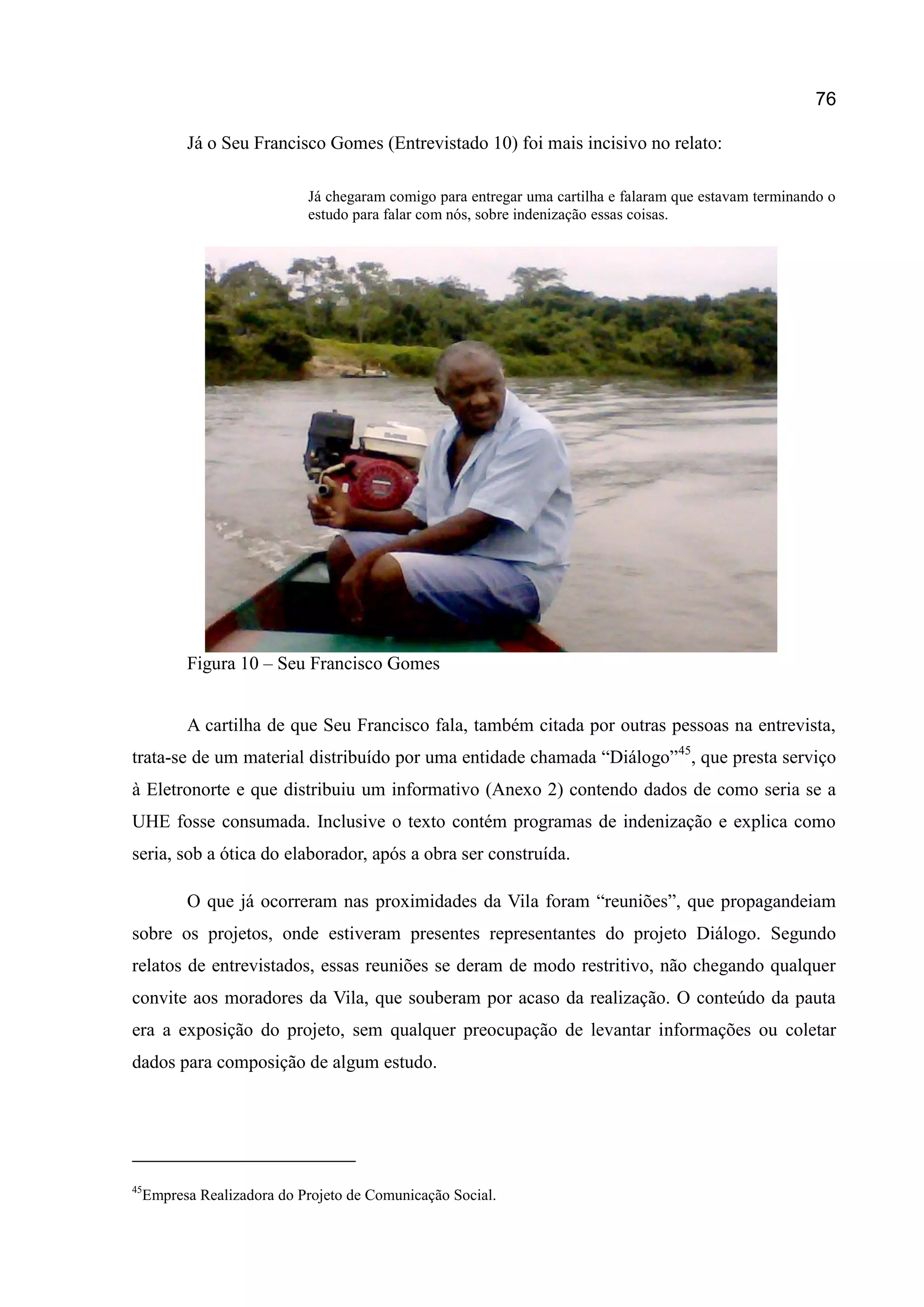 76
Já o Seu Francisco Gomes (Entrevistado 10) foi mais incisivo no relato:
Já chegaram comigo para entregar uma cartilha e falaram que estavam terminando o
estudo para falar com nós, sobre indenização essas coisas.
Figura 10 – Seu Francisco Gomes
A cartilha de que Seu Francisco fala, também citada por outras pessoas na entrevista,
trata-se de um material distribuído por uma entidade chamada “Diálogo”45
, que presta serviço
à Eletronorte e que distribuiu um informativo (Anexo 2) contendo dados de como seria se a
UHE fosse consumada. Inclusive o texto contém programas de indenização e explica como
seria, sob a ótica do elaborador, após a obra ser construída.
O que já ocorreram nas proximidades da Vila foram “reuniões”, que propagandeiam
sobre os projetos, onde estiveram presentes representantes do projeto Diálogo. Segundo
relatos de entrevistados, essas reuniões se deram de modo restritivo, não chegando qualquer
convite aos moradores da Vila, que souberam por acaso da realização. O conteúdo da pauta
era a exposição do projeto, sem qualquer preocupação de levantar informações ou coletar
dados para composição de algum estudo.
45
Empresa Realizadora do Projeto de Comunicação Social.
 