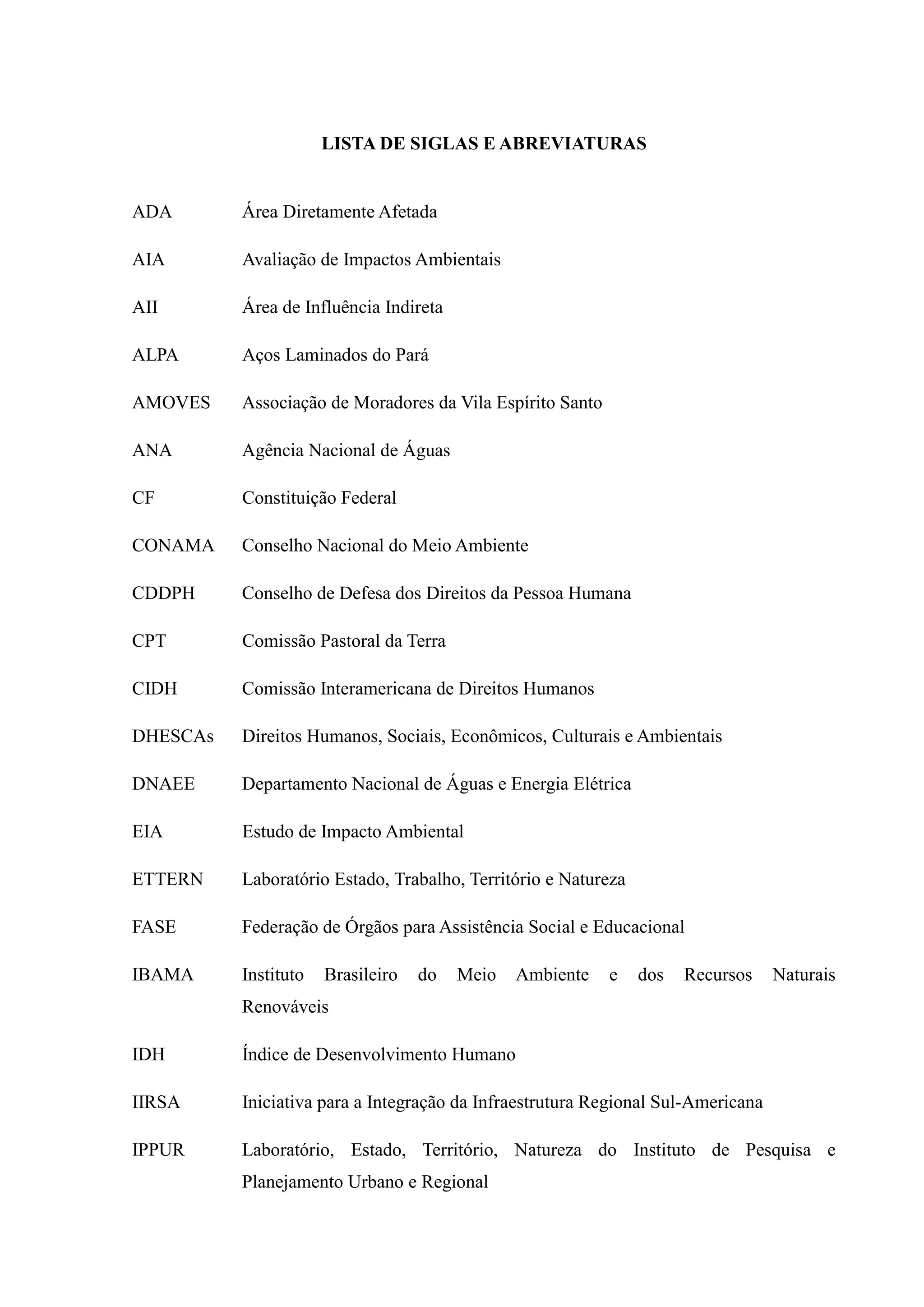 LISTA DE SIGLAS E ABREVIATURAS
ADA Área Diretamente Afetada
AIA Avaliação de Impactos Ambientais
AII Área de Influência Indireta
ALPA Aços Laminados do Pará
AMOVES Associação de Moradores da Vila Espírito Santo
ANA Agência Nacional de Águas
CF Constituição Federal
CONAMA Conselho Nacional do Meio Ambiente
CDDPH Conselho de Defesa dos Direitos da Pessoa Humana
CPT Comissão Pastoral da Terra
CIDH Comissão Interamericana de Direitos Humanos
DHESCAs Direitos Humanos, Sociais, Econômicos, Culturais e Ambientais
DNAEE Departamento Nacional de Águas e Energia Elétrica
EIA Estudo de Impacto Ambiental
ETTERN Laboratório Estado, Trabalho, Território e Natureza
FASE Federação de Órgãos para Assistência Social e Educacional
IBAMA Instituto Brasileiro do Meio Ambiente e dos Recursos Naturais
Renováveis
IDH Índice de Desenvolvimento Humano
IIRSA Iniciativa para a Integração da Infraestrutura Regional Sul-Americana
IPPUR Laboratório, Estado, Território, Natureza do Instituto de Pesquisa e
Planejamento Urbano e Regional
 