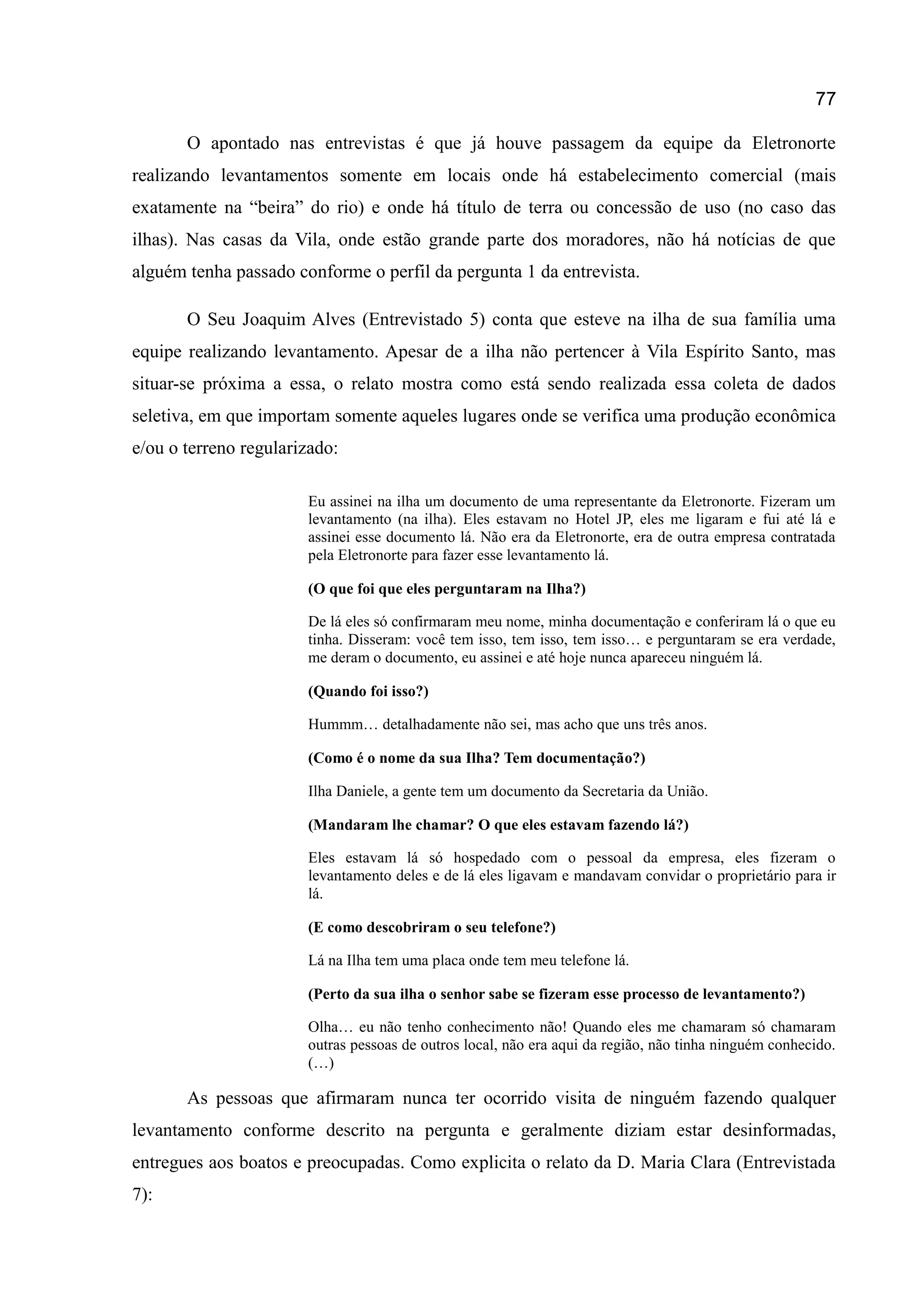77
O apontado nas entrevistas é que já houve passagem da equipe da Eletronorte
realizando levantamentos somente em locais onde há estabelecimento comercial (mais
exatamente na “beira” do rio) e onde há título de terra ou concessão de uso (no caso das
ilhas). Nas casas da Vila, onde estão grande parte dos moradores, não há notícias de que
alguém tenha passado conforme o perfil da pergunta 1 da entrevista.
O Seu Joaquim Alves (Entrevistado 5) conta que esteve na ilha de sua família uma
equipe realizando levantamento. Apesar de a ilha não pertencer à Vila Espírito Santo, mas
situar-se próxima a essa, o relato mostra como está sendo realizada essa coleta de dados
seletiva, em que importam somente aqueles lugares onde se verifica uma produção econômica
e/ou o terreno regularizado:
Eu assinei na ilha um documento de uma representante da Eletronorte. Fizeram um
levantamento (na ilha). Eles estavam no Hotel JP, eles me ligaram e fui até lá e
assinei esse documento lá. Não era da Eletronorte, era de outra empresa contratada
pela Eletronorte para fazer esse levantamento lá.
(O que foi que eles perguntaram na Ilha?)
De lá eles só confirmaram meu nome, minha documentação e conferiram lá o que eu
tinha. Disseram: você tem isso, tem isso, tem isso… e perguntaram se era verdade,
me deram o documento, eu assinei e até hoje nunca apareceu ninguém lá.
(Quando foi isso?)
Hummm… detalhadamente não sei, mas acho que uns três anos.
(Como é o nome da sua Ilha? Tem documentação?)
Ilha Daniele, a gente tem um documento da Secretaria da União.
(Mandaram lhe chamar? O que eles estavam fazendo lá?)
Eles estavam lá só hospedado com o pessoal da empresa, eles fizeram o
levantamento deles e de lá eles ligavam e mandavam convidar o proprietário para ir
lá.
(E como descobriram o seu telefone?)
Lá na Ilha tem uma placa onde tem meu telefone lá.
(Perto da sua ilha o senhor sabe se fizeram esse processo de levantamento?)
Olha… eu não tenho conhecimento não! Quando eles me chamaram só chamaram
outras pessoas de outros local, não era aqui da região, não tinha ninguém conhecido.
(…)
As pessoas que afirmaram nunca ter ocorrido visita de ninguém fazendo qualquer
levantamento conforme descrito na pergunta e geralmente diziam estar desinformadas,
entregues aos boatos e preocupadas. Como explicita o relato da D. Maria Clara (Entrevistada
7):
 