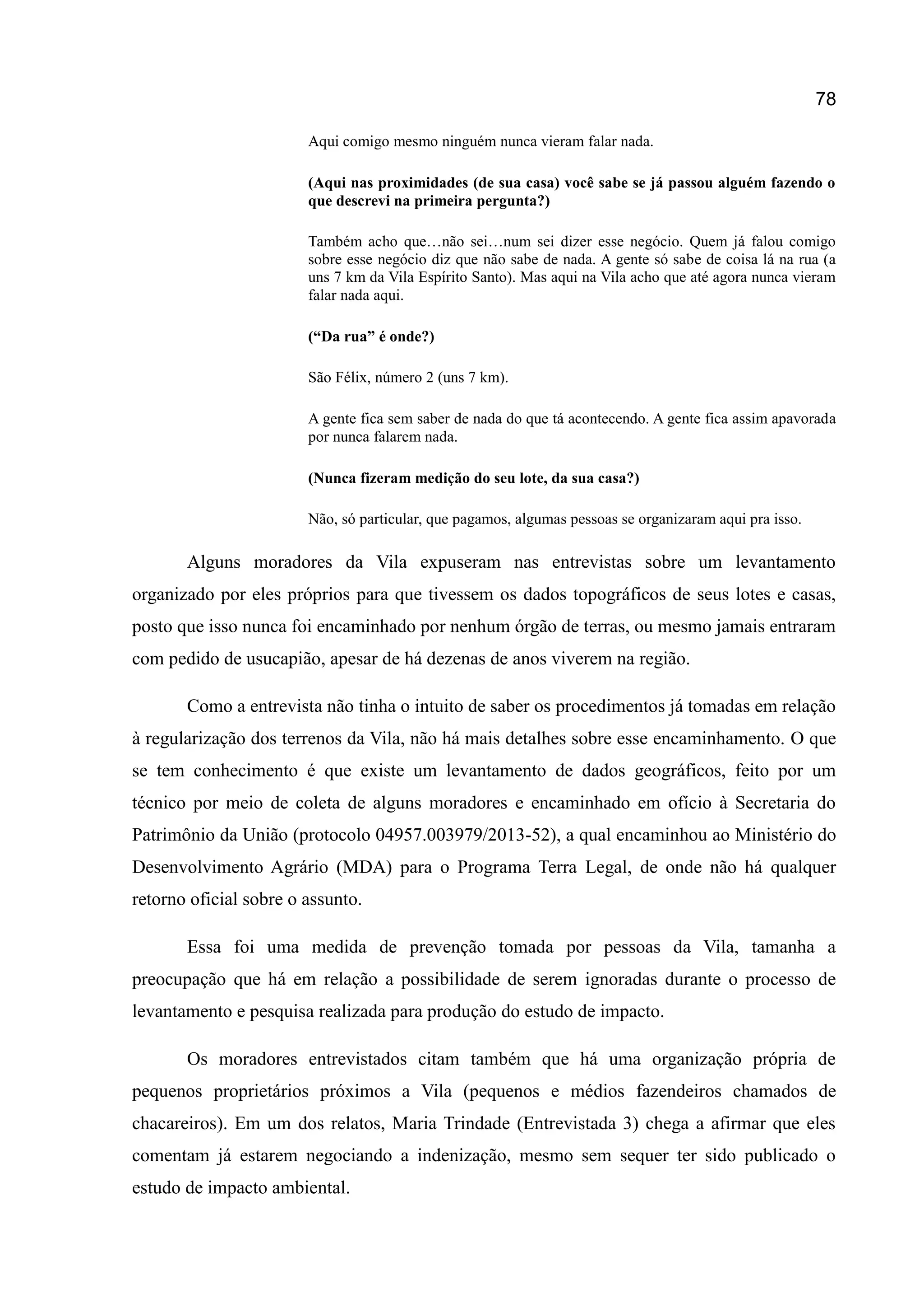 78
Aqui comigo mesmo ninguém nunca vieram falar nada.
(Aqui nas proximidades (de sua casa) você sabe se já passou alguém fazendo o
que descrevi na primeira pergunta?)
Também acho que…não sei…num sei dizer esse negócio. Quem já falou comigo
sobre esse negócio diz que não sabe de nada. A gente só sabe de coisa lá na rua (a
uns 7 km da Vila Espírito Santo). Mas aqui na Vila acho que até agora nunca vieram
falar nada aqui.
(“Da rua” é onde?)
São Félix, número 2 (uns 7 km).
A gente fica sem saber de nada do que tá acontecendo. A gente fica assim apavorada
por nunca falarem nada.
(Nunca fizeram medição do seu lote, da sua casa?)
Não, só particular, que pagamos, algumas pessoas se organizaram aqui pra isso.
Alguns moradores da Vila expuseram nas entrevistas sobre um levantamento
organizado por eles próprios para que tivessem os dados topográficos de seus lotes e casas,
posto que isso nunca foi encaminhado por nenhum órgão de terras, ou mesmo jamais entraram
com pedido de usucapião, apesar de há dezenas de anos viverem na região.
Como a entrevista não tinha o intuito de saber os procedimentos já tomadas em relação
à regularização dos terrenos da Vila, não há mais detalhes sobre esse encaminhamento. O que
se tem conhecimento é que existe um levantamento de dados geográficos, feito por um
técnico por meio de coleta de alguns moradores e encaminhado em ofício à Secretaria do
Patrimônio da União (protocolo 04957.003979/2013-52), a qual encaminhou ao Ministério do
Desenvolvimento Agrário (MDA) para o Programa Terra Legal, de onde não há qualquer
retorno oficial sobre o assunto.
Essa foi uma medida de prevenção tomada por pessoas da Vila, tamanha a
preocupação que há em relação a possibilidade de serem ignoradas durante o processo de
levantamento e pesquisa realizada para produção do estudo de impacto.
Os moradores entrevistados citam também que há uma organização própria de
pequenos proprietários próximos a Vila (pequenos e médios fazendeiros chamados de
chacareiros). Em um dos relatos, Maria Trindade (Entrevistada 3) chega a afirmar que eles
comentam já estarem negociando a indenização, mesmo sem sequer ter sido publicado o
estudo de impacto ambiental.
 