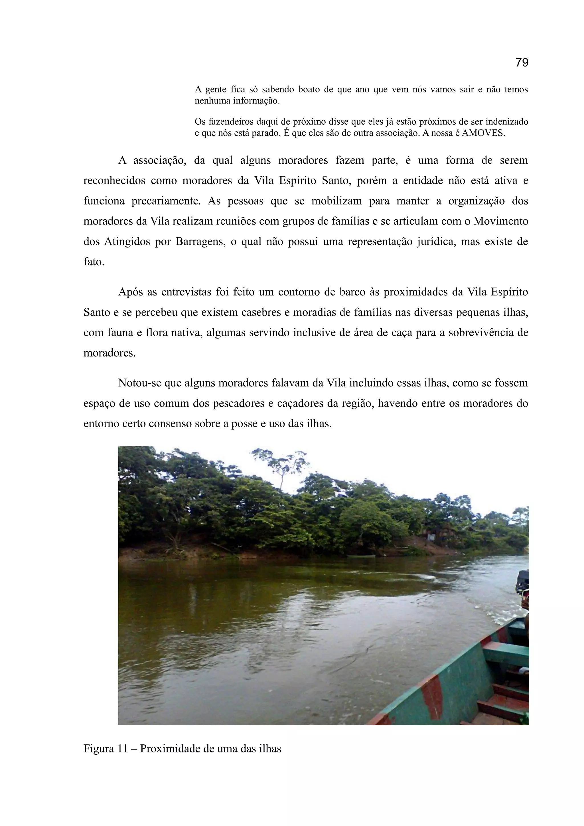 79
A gente fica só sabendo boato de que ano que vem nós vamos sair e não temos
nenhuma informação.
Os fazendeiros daqui de próximo disse que eles já estão próximos de ser indenizado
e que nós está parado. É que eles são de outra associação. A nossa é AMOVES.
A associação, da qual alguns moradores fazem parte, é uma forma de serem
reconhecidos como moradores da Vila Espírito Santo, porém a entidade não está ativa e
funciona precariamente. As pessoas que se mobilizam para manter a organização dos
moradores da Vila realizam reuniões com grupos de famílias e se articulam com o Movimento
dos Atingidos por Barragens, o qual não possui uma representação jurídica, mas existe de
fato.
Após as entrevistas foi feito um contorno de barco às proximidades da Vila Espírito
Santo e se percebeu que existem casebres e moradias de famílias nas diversas pequenas ilhas,
com fauna e flora nativa, algumas servindo inclusive de área de caça para a sobrevivência de
moradores.
Notou-se que alguns moradores falavam da Vila incluindo essas ilhas, como se fossem
espaço de uso comum dos pescadores e caçadores da região, havendo entre os moradores do
entorno certo consenso sobre a posse e uso das ilhas.
Figura 11 – Proximidade de uma das ilhas
 