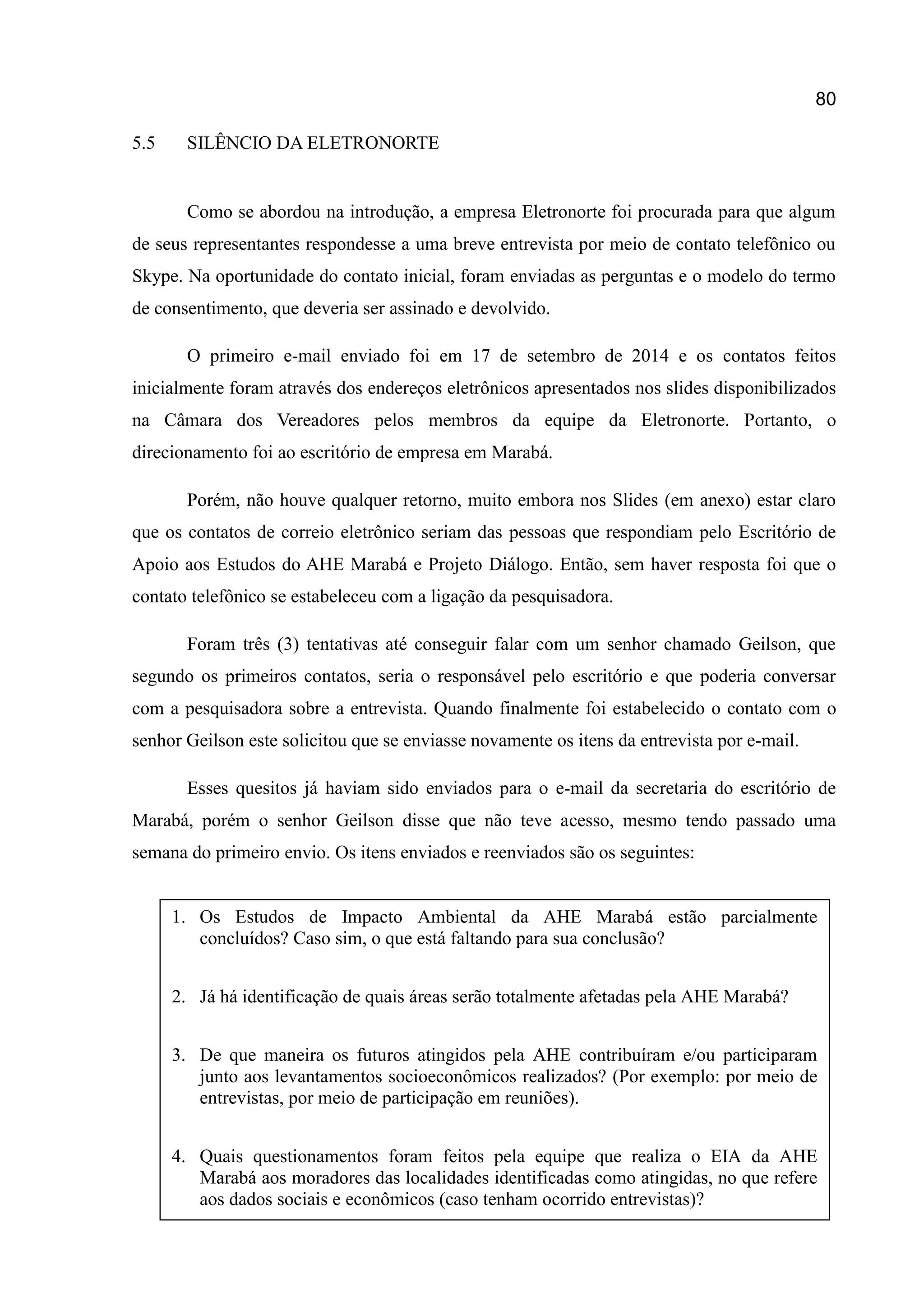 80
5.5 SILÊNCIO DA ELETRONORTE
Como se abordou na introdução, a empresa Eletronorte foi procurada para que algum
de seus representantes respondesse a uma breve entrevista por meio de contato telefônico ou
Skype. Na oportunidade do contato inicial, foram enviadas as perguntas e o modelo do termo
de consentimento, que deveria ser assinado e devolvido.
O primeiro e-mail enviado foi em 17 de setembro de 2014 e os contatos feitos
inicialmente foram através dos endereços eletrônicos apresentados nos slides disponibilizados
na Câmara dos Vereadores pelos membros da equipe da Eletronorte. Portanto, o
direcionamento foi ao escritório de empresa em Marabá.
Porém, não houve qualquer retorno, muito embora nos Slides (em anexo) estar claro
que os contatos de correio eletrônico seriam das pessoas que respondiam pelo Escritório de
Apoio aos Estudos do AHE Marabá e Projeto Diálogo. Então, sem haver resposta foi que o
contato telefônico se estabeleceu com a ligação da pesquisadora.
Foram três (3) tentativas até conseguir falar com um senhor chamado Geilson, que
segundo os primeiros contatos, seria o responsável pelo escritório e que poderia conversar
com a pesquisadora sobre a entrevista. Quando finalmente foi estabelecido o contato com o
senhor Geilson este solicitou que se enviasse novamente os itens da entrevista por e-mail.
Esses quesitos já haviam sido enviados para o e-mail da secretaria do escritório de
Marabá, porém o senhor Geilson disse que não teve acesso, mesmo tendo passado uma
semana do primeiro envio. Os itens enviados e reenviados são os seguintes:
M
1. Os Estudos de Impacto Ambiental da AHE Marabá estão parcialmente
concluídos? Caso sim, o que está faltando para sua conclusão?
2. Já há identificação de quais áreas serão totalmente afetadas pela AHE Marabá?
3. De que maneira os futuros atingidos pela AHE contribuíram e/ou participaram
junto aos levantamentos socioeconômicos realizados? (Por exemplo: por meio de
entrevistas, por meio de participação em reuniões).
4. Quais questionamentos foram feitos pela equipe que realiza o EIA da AHE
Marabá aos moradores das localidades identificadas como atingidas, no que refere
aos dados sociais e econômicos (caso tenham ocorrido entrevistas)?
 