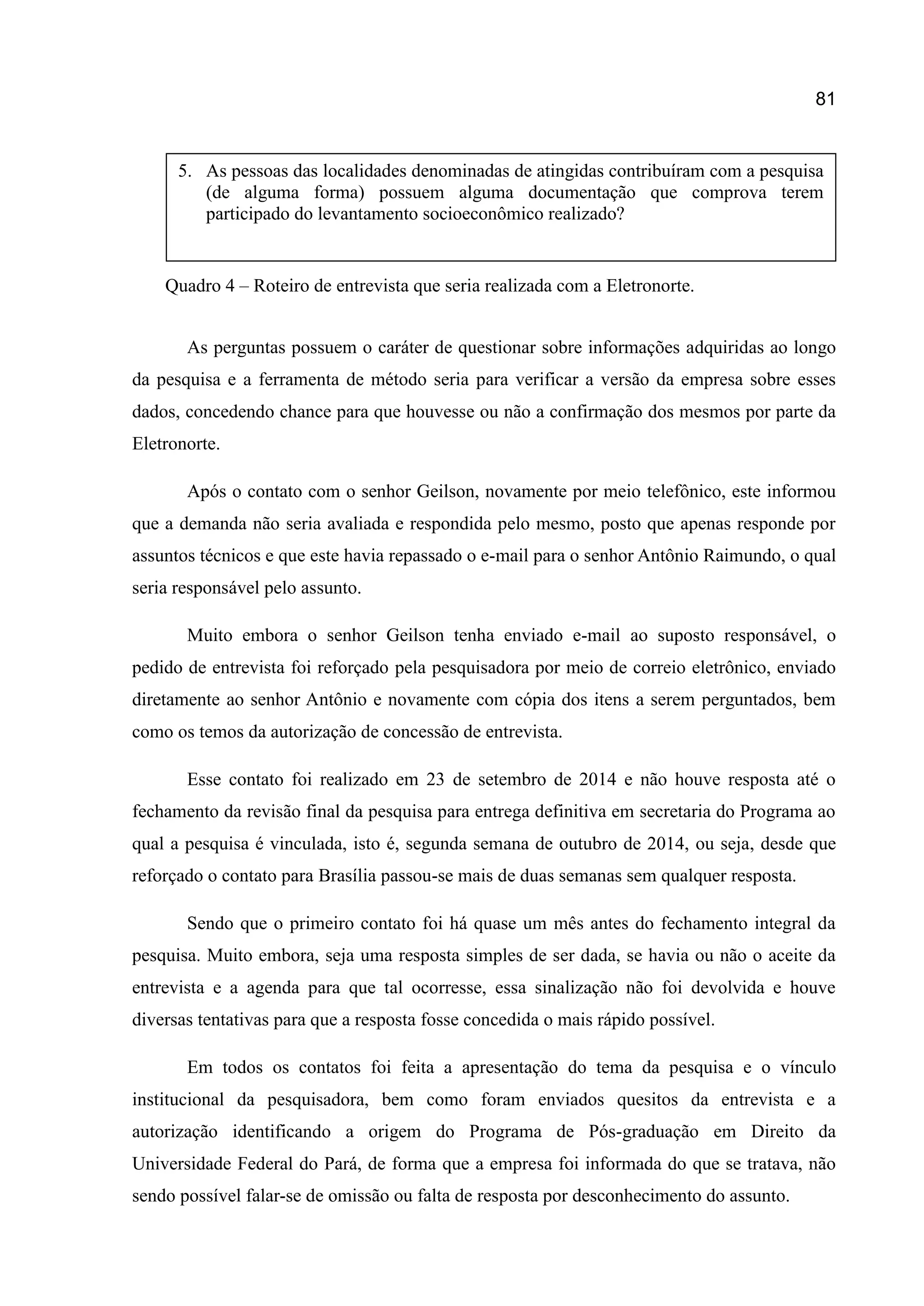 81
Quadro 4 – Roteiro de entrevista que seria realizada com a Eletronorte.
As perguntas possuem o caráter de questionar sobre informações adquiridas ao longo
da pesquisa e a ferramenta de método seria para verificar a versão da empresa sobre esses
dados, concedendo chance para que houvesse ou não a confirmação dos mesmos por parte da
Eletronorte.
Após o contato com o senhor Geilson, novamente por meio telefônico, este informou
que a demanda não seria avaliada e respondida pelo mesmo, posto que apenas responde por
assuntos técnicos e que este havia repassado o e-mail para o senhor Antônio Raimundo, o qual
seria responsável pelo assunto.
Muito embora o senhor Geilson tenha enviado e-mail ao suposto responsável, o
pedido de entrevista foi reforçado pela pesquisadora por meio de correio eletrônico, enviado
diretamente ao senhor Antônio e novamente com cópia dos itens a serem perguntados, bem
como os temos da autorização de concessão de entrevista.
Esse contato foi realizado em 23 de setembro de 2014 e não houve resposta até o
fechamento da revisão final da pesquisa para entrega definitiva em secretaria do Programa ao
qual a pesquisa é vinculada, isto é, segunda semana de outubro de 2014, ou seja, desde que
reforçado o contato para Brasília passou-se mais de duas semanas sem qualquer resposta.
Sendo que o primeiro contato foi há quase um mês antes do fechamento integral da
pesquisa. Muito embora, seja uma resposta simples de ser dada, se havia ou não o aceite da
entrevista e a agenda para que tal ocorresse, essa sinalização não foi devolvida e houve
diversas tentativas para que a resposta fosse concedida o mais rápido possível.
Em todos os contatos foi feita a apresentação do tema da pesquisa e o vínculo
institucional da pesquisadora, bem como foram enviados quesitos da entrevista e a
autorização identificando a origem do Programa de Pós-graduação em Direito da
Universidade Federal do Pará, de forma que a empresa foi informada do que se tratava, não
sendo possível falar-se de omissão ou falta de resposta por desconhecimento do assunto.
5. As pessoas das localidades denominadas de atingidas contribuíram com a pesquisa
(de alguma forma) possuem alguma documentação que comprova terem
participado do levantamento socioeconômico realizado?
 