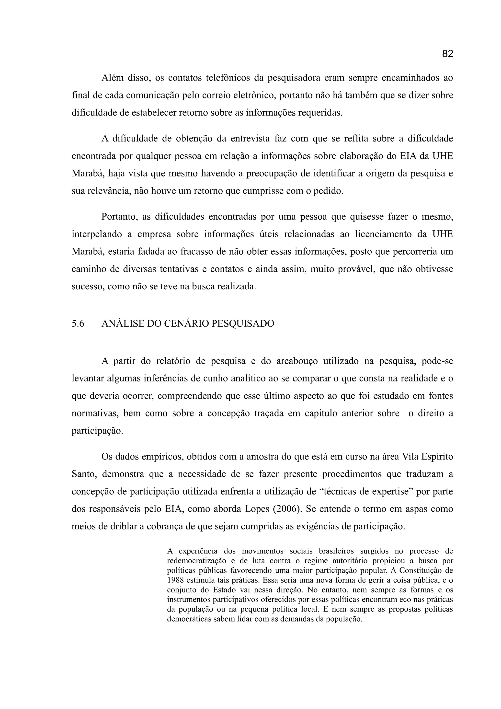 82
Além disso, os contatos telefônicos da pesquisadora eram sempre encaminhados ao
final de cada comunicação pelo correio eletrônico, portanto não há também que se dizer sobre
dificuldade de estabelecer retorno sobre as informações requeridas.
A dificuldade de obtenção da entrevista faz com que se reflita sobre a dificuldade
encontrada por qualquer pessoa em relação a informações sobre elaboração do EIA da UHE
Marabá, haja vista que mesmo havendo a preocupação de identificar a origem da pesquisa e
sua relevância, não houve um retorno que cumprisse com o pedido.
Portanto, as dificuldades encontradas por uma pessoa que quisesse fazer o mesmo,
interpelando a empresa sobre informações úteis relacionadas ao licenciamento da UHE
Marabá, estaria fadada ao fracasso de não obter essas informações, posto que percorreria um
caminho de diversas tentativas e contatos e ainda assim, muito provável, que não obtivesse
sucesso, como não se teve na busca realizada.
5.6 ANÁLISE DO CENÁRIO PESQUISADO
A partir do relatório de pesquisa e do arcabouço utilizado na pesquisa, pode-se
levantar algumas inferências de cunho analítico ao se comparar o que consta na realidade e o
que deveria ocorrer, compreendendo que esse último aspecto ao que foi estudado em fontes
normativas, bem como sobre a concepção traçada em capítulo anterior sobre o direito a
participação.
Os dados empíricos, obtidos com a amostra do que está em curso na área Vila Espírito
Santo, demonstra que a necessidade de se fazer presente procedimentos que traduzam a
concepção de participação utilizada enfrenta a utilização de “técnicas de expertise” por parte
dos responsáveis pelo EIA, como aborda Lopes (2006). Se entende o termo em aspas como
meios de driblar a cobrança de que sejam cumpridas as exigências de participação.
A experiência dos movimentos sociais brasileiros surgidos no processo de
redemocratização e de luta contra o regime autoritário propiciou a busca por
políticas públicas favorecendo uma maior participação popular. A Constituição de
1988 estimula tais práticas. Essa seria uma nova forma de gerir a coisa pública, e o
conjunto do Estado vai nessa direção. No entanto, nem sempre as formas e os
instrumentos participativos oferecidos por essas políticas encontram eco nas práticas
da população ou na pequena política local. E nem sempre as propostas políticas
democráticas sabem lidar com as demandas da população.
 