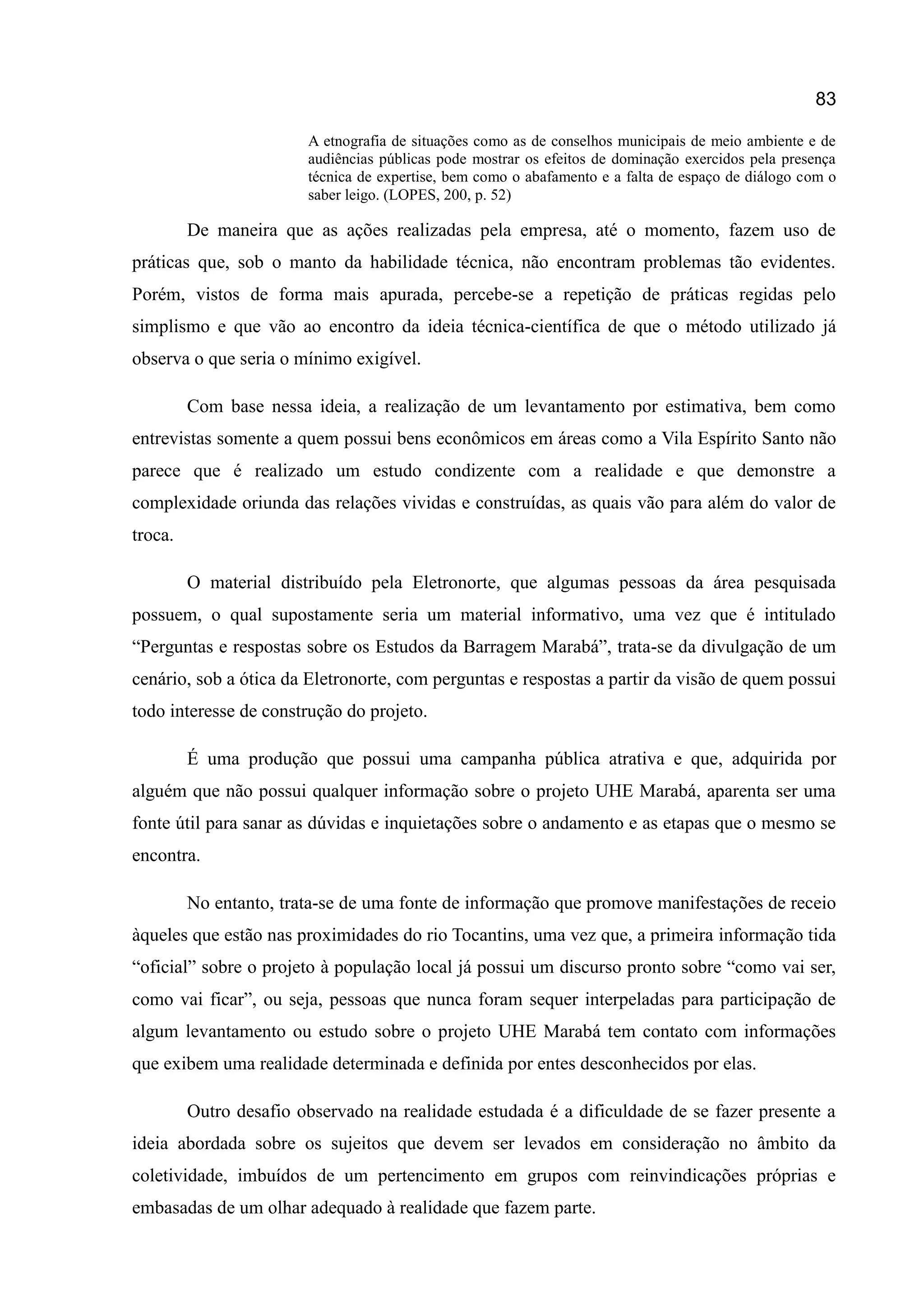 83
A etnografia de situações como as de conselhos municipais de meio ambiente e de
audiências públicas pode mostrar os efeitos de dominação exercidos pela presença
técnica de expertise, bem como o abafamento e a falta de espaço de diálogo com o
saber leigo. (LOPES, 200, p. 52)
De maneira que as ações realizadas pela empresa, até o momento, fazem uso de
práticas que, sob o manto da habilidade técnica, não encontram problemas tão evidentes.
Porém, vistos de forma mais apurada, percebe-se a repetição de práticas regidas pelo
simplismo e que vão ao encontro da ideia técnica-científica de que o método utilizado já
observa o que seria o mínimo exigível.
Com base nessa ideia, a realização de um levantamento por estimativa, bem como
entrevistas somente a quem possui bens econômicos em áreas como a Vila Espírito Santo não
parece que é realizado um estudo condizente com a realidade e que demonstre a
complexidade oriunda das relações vividas e construídas, as quais vão para além do valor de
troca.
O material distribuído pela Eletronorte, que algumas pessoas da área pesquisada
possuem, o qual supostamente seria um material informativo, uma vez que é intitulado
“Perguntas e respostas sobre os Estudos da Barragem Marabá”, trata-se da divulgação de um
cenário, sob a ótica da Eletronorte, com perguntas e respostas a partir da visão de quem possui
todo interesse de construção do projeto.
É uma produção que possui uma campanha pública atrativa e que, adquirida por
alguém que não possui qualquer informação sobre o projeto UHE Marabá, aparenta ser uma
fonte útil para sanar as dúvidas e inquietações sobre o andamento e as etapas que o mesmo se
encontra.
No entanto, trata-se de uma fonte de informação que promove manifestações de receio
àqueles que estão nas proximidades do rio Tocantins, uma vez que, a primeira informação tida
“oficial” sobre o projeto à população local já possui um discurso pronto sobre “como vai ser,
como vai ficar”, ou seja, pessoas que nunca foram sequer interpeladas para participação de
algum levantamento ou estudo sobre o projeto UHE Marabá tem contato com informações
que exibem uma realidade determinada e definida por entes desconhecidos por elas.
Outro desafio observado na realidade estudada é a dificuldade de se fazer presente a
ideia abordada sobre os sujeitos que devem ser levados em consideração no âmbito da
coletividade, imbuídos de um pertencimento em grupos com reinvindicações próprias e
embasadas de um olhar adequado à realidade que fazem parte.
 