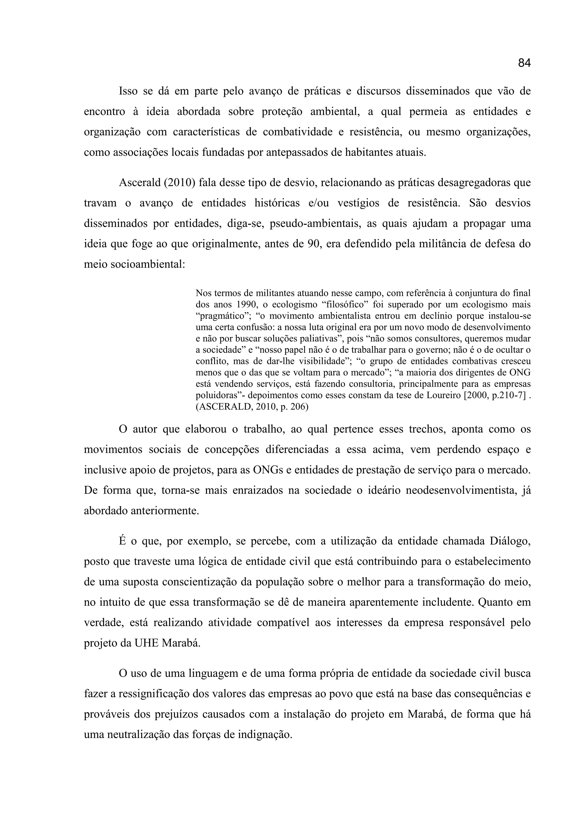 84
Isso se dá em parte pelo avanço de práticas e discursos disseminados que vão de
encontro à ideia abordada sobre proteção ambiental, a qual permeia as entidades e
organização com características de combatividade e resistência, ou mesmo organizações,
como associações locais fundadas por antepassados de habitantes atuais.
Ascerald (2010) fala desse tipo de desvio, relacionando as práticas desagregadoras que
travam o avanço de entidades históricas e/ou vestígios de resistência. São desvios
disseminados por entidades, diga-se, pseudo-ambientais, as quais ajudam a propagar uma
ideia que foge ao que originalmente, antes de 90, era defendido pela militância de defesa do
meio socioambiental:
Nos termos de militantes atuando nesse campo, com referência à conjuntura do final
dos anos 1990, o ecologismo “filosófico” foi superado por um ecologismo mais
“pragmático”; “o movimento ambientalista entrou em declínio porque instalou-se
uma certa confusão: a nossa luta original era por um novo modo de desenvolvimento
e não por buscar soluções paliativas”, pois “não somos consultores, queremos mudar
a sociedade” e “nosso papel não é o de trabalhar para o governo; não é o de ocultar o
conflito, mas de dar-lhe visibilidade”; “o grupo de entidades combativas cresceu
menos que o das que se voltam para o mercado”; “a maioria dos dirigentes de ONG
está vendendo serviços, está fazendo consultoria, principalmente para as empresas
poluidoras”- depoimentos como esses constam da tese de Loureiro [2000, p.210-7] .
(ASCERALD, 2010, p. 206)
O autor que elaborou o trabalho, ao qual pertence esses trechos, aponta como os
movimentos sociais de concepções diferenciadas a essa acima, vem perdendo espaço e
inclusive apoio de projetos, para as ONGs e entidades de prestação de serviço para o mercado.
De forma que, torna-se mais enraizados na sociedade o ideário neodesenvolvimentista, já
abordado anteriormente.
É o que, por exemplo, se percebe, com a utilização da entidade chamada Diálogo,
posto que traveste uma lógica de entidade civil que está contribuindo para o estabelecimento
de uma suposta conscientização da população sobre o melhor para a transformação do meio,
no intuito de que essa transformação se dê de maneira aparentemente includente. Quanto em
verdade, está realizando atividade compatível aos interesses da empresa responsável pelo
projeto da UHE Marabá.
O uso de uma linguagem e de uma forma própria de entidade da sociedade civil busca
fazer a ressignificação dos valores das empresas ao povo que está na base das consequências e
prováveis dos prejuízos causados com a instalação do projeto em Marabá, de forma que há
uma neutralização das forças de indignação.
 