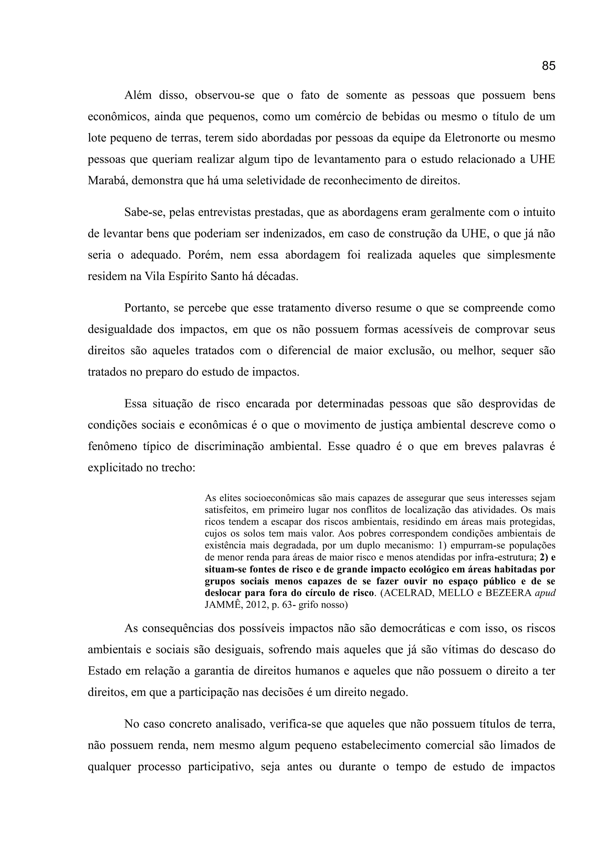 85
Além disso, observou-se que o fato de somente as pessoas que possuem bens
econômicos, ainda que pequenos, como um comércio de bebidas ou mesmo o título de um
lote pequeno de terras, terem sido abordadas por pessoas da equipe da Eletronorte ou mesmo
pessoas que queriam realizar algum tipo de levantamento para o estudo relacionado a UHE
Marabá, demonstra que há uma seletividade de reconhecimento de direitos.
Sabe-se, pelas entrevistas prestadas, que as abordagens eram geralmente com o intuito
de levantar bens que poderiam ser indenizados, em caso de construção da UHE, o que já não
seria o adequado. Porém, nem essa abordagem foi realizada aqueles que simplesmente
residem na Vila Espírito Santo há décadas.
Portanto, se percebe que esse tratamento diverso resume o que se compreende como
desigualdade dos impactos, em que os não possuem formas acessíveis de comprovar seus
direitos são aqueles tratados com o diferencial de maior exclusão, ou melhor, sequer são
tratados no preparo do estudo de impactos.
Essa situação de risco encarada por determinadas pessoas que são desprovidas de
condições sociais e econômicas é o que o movimento de justiça ambiental descreve como o
fenômeno típico de discriminação ambiental. Esse quadro é o que em breves palavras é
explicitado no trecho:
As elites socioeconômicas são mais capazes de assegurar que seus interesses sejam
satisfeitos, em primeiro lugar nos conflitos de localização das atividades. Os mais
ricos tendem a escapar dos riscos ambientais, residindo em áreas mais protegidas,
cujos os solos tem mais valor. Aos pobres correspondem condições ambientais de
existência mais degradada, por um duplo mecanismo: 1) empurram-se populações
de menor renda para áreas de maior risco e menos atendidas por infra-estrutura; 2) e
situam-se fontes de risco e de grande impacto ecológico em áreas habitadas por
grupos sociais menos capazes de se fazer ouvir no espaço público e de se
deslocar para fora do círculo de risco. (ACELRAD, MELLO e BEZEERA apud
JAMMÊ, 2012, p. 63- grifo nosso)
As consequências dos possíveis impactos não são democráticas e com isso, os riscos
ambientais e sociais são desiguais, sofrendo mais aqueles que já são vítimas do descaso do
Estado em relação a garantia de direitos humanos e aqueles que não possuem o direito a ter
direitos, em que a participação nas decisões é um direito negado.
No caso concreto analisado, verifica-se que aqueles que não possuem títulos de terra,
não possuem renda, nem mesmo algum pequeno estabelecimento comercial são limados de
qualquer processo participativo, seja antes ou durante o tempo de estudo de impactos
 