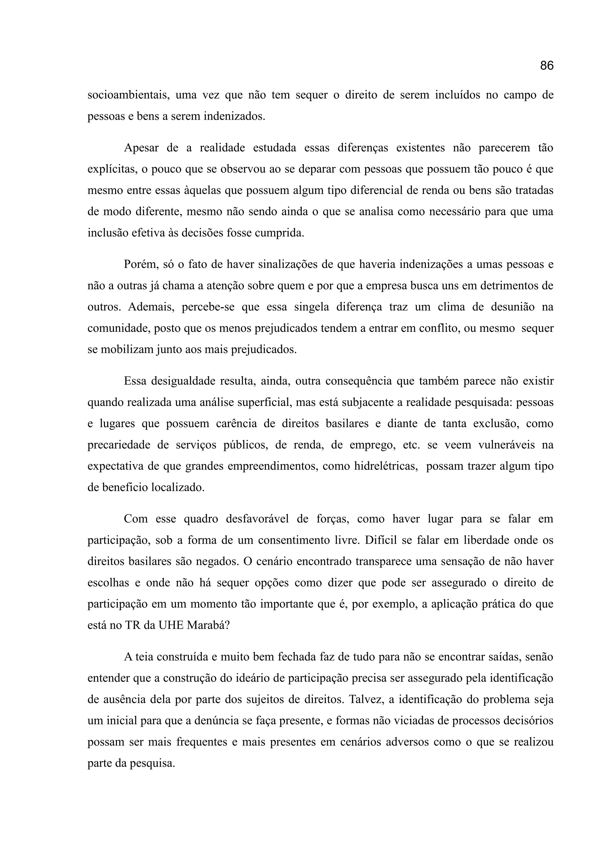 86
socioambientais, uma vez que não tem sequer o direito de serem incluídos no campo de
pessoas e bens a serem indenizados.
Apesar de a realidade estudada essas diferenças existentes não parecerem tão
explícitas, o pouco que se observou ao se deparar com pessoas que possuem tão pouco é que
mesmo entre essas àquelas que possuem algum tipo diferencial de renda ou bens são tratadas
de modo diferente, mesmo não sendo ainda o que se analisa como necessário para que uma
inclusão efetiva às decisões fosse cumprida.
Porém, só o fato de haver sinalizações de que haveria indenizações a umas pessoas e
não a outras já chama a atenção sobre quem e por que a empresa busca uns em detrimentos de
outros. Ademais, percebe-se que essa singela diferença traz um clima de desunião na
comunidade, posto que os menos prejudicados tendem a entrar em conflito, ou mesmo sequer
se mobilizam junto aos mais prejudicados.
Essa desigualdade resulta, ainda, outra consequência que também parece não existir
quando realizada uma análise superficial, mas está subjacente a realidade pesquisada: pessoas
e lugares que possuem carência de direitos basilares e diante de tanta exclusão, como
precariedade de serviços públicos, de renda, de emprego, etc. se veem vulneráveis na
expectativa de que grandes empreendimentos, como hidrelétricas, possam trazer algum tipo
de beneficio localizado.
Com esse quadro desfavorável de forças, como haver lugar para se falar em
participação, sob a forma de um consentimento livre. Difícil se falar em liberdade onde os
direitos basilares são negados. O cenário encontrado transparece uma sensação de não haver
escolhas e onde não há sequer opções como dizer que pode ser assegurado o direito de
participação em um momento tão importante que é, por exemplo, a aplicação prática do que
está no TR da UHE Marabá?
A teia construída e muito bem fechada faz de tudo para não se encontrar saídas, senão
entender que a construção do ideário de participação precisa ser assegurado pela identificação
de ausência dela por parte dos sujeitos de direitos. Talvez, a identificação do problema seja
um inicial para que a denúncia se faça presente, e formas não viciadas de processos decisórios
possam ser mais frequentes e mais presentes em cenários adversos como o que se realizou
parte da pesquisa.
 