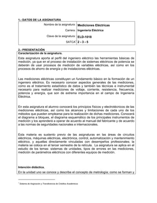 1.- DATOS DE LA ASIGNATURA
                             Nombre de la asignatura : Mediciones Eléctricas

                                                   Carrera : Ingeniería Eléctrica

                                Clave de la asignatura : ELD-1018

                                                   SATCA1 2 - 3 - 5

2.- PRESENTACIÓN
Caracterización de la asignatura.
Esta asignatura aporta al perfil del ingeniero eléctrico las herramientas básicas de
medición, ya que en el proceso de instalación de sistemas eléctricos de potencia se
deberán de usar procesos de medición de variables eléctricas, así como en los
procesos de ahorro de energía y de instalaciones eléctricas.


Las mediciones eléctricas constituyen un fundamento básico en la formación de un
ingeniero eléctrico. Es necesario conocer aspectos generales de las mediciones,
como es el tratamiento estadístico de datos y también las técnicas e instrumental
necesario para realizar mediciones de voltaje, corriente, resistencia, frecuencia,
potencia y energía, que son de extrema importancia en el campo de Ingeniería
Eléctrica.


En esta asignatura el alumno conocerá los principios físicos y electrotécnicos de las
mediciones eléctricas, así como los alcances y limitaciones de cada uno de los
métodos que pueden emplearse para la realización de dichas mediciones. Conocerá
el diagrama a bloques, el diagrama esquemático de los principales instrumentos de
medición y los aprenderá a operar de acuerdo al manual del fabricante y de acuerdo
a las normas de seguridades nacionales e internacionales.


Esta materia es sustento previo de las asignaturas en las áreas de circuitos
eléctricos, máquinas eléctricas, electrónica, control, automatización y mantenimiento
eléctrico, y aquellas directamente vinculadas con desempeños profesionales; la
materia se coloca en el tercer semestre de la retícula. La asignatura se aplica en el
estudio de los temas: sistemas de unidades, tipos de errores en las mediciones,
medición de parámetros eléctricos con diferentes equipos de medición.



Intención didáctica.
En la unidad uno se conoce y describe el concepto de metrología; como se forman y


1
    Sistema de Asignación y Transferencia de Créditos Académicos
 