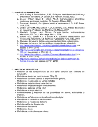 11.- FUENTES DE INFORMACIÓN
     1. Wolf Stanley & Smith Richard, F.M., Guía para mediciones electrónicas y
         prácticas de laboratorio, 2ª. Edición, Ed. Pearson, México, 1992.
     2. Cooper William David & Helfrick Albert, Instrumentación electrónica
         moderna y técnicas de medición, Ed. Pearson, México,1991.
     3. Tumanski, Slawomir, Principles of electrical measurement, Ed. CRC Press,
         USA, 2006.
     4. Durbin, Steven M., Hayt William H. Jr., Kemmerly Jack, Análisis de circuitos
         en ingeniería, 7ª Edición, Ed. Mc Graw Hill, México, 2007
     5. Mandado Enrique, Lago Alfonso, Perfecto Mariño, Instrumentación
         electrónica, Ed. Grupo Alfaomega, México, 2006.
     6. Bakshi, U.A., Bakshi A.V. & Bakshi K.A., Electrical Measurement and
         mesasuring instruments, Ed. Technical Publications Pune, India, 2008.
     7. Manuales del usuario de los osciloscopios disponibles en laboratorio.
     8. Manuales del usuario de los medidores disponibles en laboratorio.
     9. http://www.mitecnologico.com/Main/TiposDeErroresEnMediciones [con
         acceso el 27-01-2010]
     10. http://www.paginadigital.com.ar/articulos/2002rest/2002terc/tecnologia/sica
         100.html [con acceso el 27-01-2010]
     11. http://www.mitecnologico.com/Main/FrecuenciaPeriodoYAmplitud [con
         acceso el 27-01-2010]
     12. http://www.electriauto.com/electricidad/calculos-basicos/definicion-de-
         formas-de-onda/ [con acceso el 27-01-2010]



12.- PRÁCTICAS PROPUESTAS
   • Medición de las características de una señal senoidal con software de
     simulación.
   • Medición de tensiones y corrientes en CD y CA
   • Medición de corriente usando el amperímetro de gancho.
   • Medición de resistencias por varios métodos
   • Medición de inductancias y capacitancias
   • Medición de impedancias por varios métodos
   • Medición de potencia en CD y CA
   • Medición de energía eléctrica
   • Reconocimiento y medición de los parámetros de diodos, transistores y
     tiristores.
   • Medición de señales por medio del osciloscopio digital
   • Medición de la resistencia de aislamiento
   • Medición de la resistencia de tierra
   • Medición del factor de potencia
   • Medición de frecuencia
   • Medición de fases
   • Medición de revoluciones por minuto.
 
