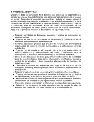 8.- SUGERENCIAS DIDÁCTICAS
El profesor debe ser conocedor de la disciplina que está bajo su responsabilidad,
conocer su origen y desarrollo histórico para considerar este conocimiento al abordar
los temas. Desarrollar la capacidad para coordinar y trabajar en equipo; orientar el
trabajo del estudiante y potenciar en él la autonomía, el trabajo cooperativo y la toma
de decisiones. Mostrar flexibilidad en el seguimiento del proceso formativo y propiciar
la interacción entre los estudiantes. Tomar en cuenta el conocimiento de los
estudiantes como punto de partida para la construcción de nuevos conocimientos.
Todo esto se propiciará mediante el desarrollo de los siguientes puntos:

  • Propiciar actividades de búsqueda, selección y análisis de información en
    distintas fuentes.
  • Propiciar el uso de las tecnologías de información y comunicacion en el
    desarrollo de los contenidos de la asignatura.
  • Fomentar actividades grupales que propicien la comunicación, el intercambio
    argumentado de ideas, la reflexión, la integración y la colaboración entre los
    estudiantes.
  • Propiciar, en el estudiante, el desarrollo de actividades intelectuales de
    inducción-deducción y análisis-síntesis, las cuales lo encaminan hacia la
    investigación, la aplicación de conocimientos y la solución de problemas.
  • Llevar a cabo actividades prácticas que promuevan el desarrollo de habilidades
    para la experimentación, tales como: observación, identificación manejo y
    control de de variables y datos relevantes, planteamiento de hipótesis, de
    trabajo en equipo.
  • Desarrollar actividades de aprendizaje que propicien la aplicación de los
    conceptos, modelos y metodologías que se van aprendiendo en el desarrollo de
    la asignatura.
  • Propiciar el uso adecuado de conceptos, y ternimología científico-tecnológica.
  • Proponer problemas que permitan al estudiante la integración de contenidos
    de la asignatura y entre distintas asignaturas, para su análisis y solución.
  • Relacionar los contenidos de la asignatura con el cuidado del medio ambiente;
    así como con las prácticas de una ingeniería con enfoque sustentable.
  • Observar y analizar fenómenos y problemáticas propias del campo ocupacional.
  • Relacionar los contenidos de esta asignatura con las demás del plan de
    estudios para desarrollar una visión interdisciplinaria en el estudiante.
 