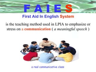 F A I E   S First Aid In English   System is the teaching method used in LPIA to emphasize or stress on  a   communication  (  a meaningful speech  ) a real communicative class 