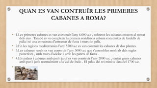 QUAN ES VAN CONTRUÏR LES PRIMERES
CABANES A ROMA?
• 1.Les primeres cabanes es van construïr l’any 6.000 a.c , sobretot les cabanes estaven al costat
dels rius . Tambè es va completar la primera residència urbana construïda de fardells de
palla i té una estructura d'entramat de fusta i murs de palla.
• 2.En les regions mediterranies l’any 5500 a.c es van contruïr les cabanes de dos plantes.
• 3.Les cabanes rurals es van construïr l’any 3000 a.c que s’assemblen molt als dels segles
posteriors , amb murs d’adobe i amb les parets de fusta .
• 4.Els palaus i cabanes amb patí i jardí es van construïr l’any 2000 a.c , tenien grans cabanes
amb patí i jardí normalment a la vall de Indo . El palau del rei minios data del 1700 a.c.

•

 